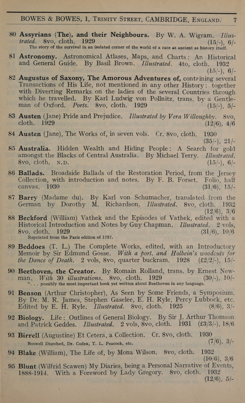 anne ener nreneereeeeeeereeeeeee seer eee SS SSS SSE BOWES &amp; BOWES, 1, Trinity STREET, CAMBRIDGE, ENGLAND. 7  80 Assyrians (The), and their Neighbours. By W. A. Wigram. Iilus- trated. S8vo, cloth. 1929 (15/-), 6/- The story of the survival in an isolated corner of the world of a race as ancient as history itself, 81 Astronomy. Astronomical Atlases, Maps, and Charts: An Historical and General Guide. By Basil Brown. JTilustrated. 4to, cloth. 1932 (15/-), 6/- 82 Augustus of Saxony, The Amorous Adventures of, containing several Transactions of His Life, not mentioned in any other History; together with Diverting Remarks on the ladies of the several Countries through which he travelled. By Karl Ludwig von Pollnitz, trans. by a Gentle- man of Oxford. Ports. 8vo, cloth. 1929 | (15/-), 5/- 83 Austen (Jane) Pride and Prejudice. Jlustrated by Vera Willoughby. 8vo, cloth. 1929 | (12/6), 4/6 84 Austen (Jane), The Works of, in seven vols. Cr.8vo, cloth. 1936 (35-), 21/- 85 Australia. Hidden Wealth and Hiding People: A Search for gold amongst the Blacks of Central Australia. By Michael Terry. Idlustrated. 8vo, cloth. N.D. (15/-}, 6/- 86 Ballads. Broadside Ballads of the Restoration Period, from the Jersey Collection, with introduction and notes. By F. B. Forset. Folio, half canvas. 1930 (31/6), 15/- 87 Barry (Madame du). By Karl von Schumacher, translated from the German by Dorothy M. Richardson. JTllustrated. 8vo, cloth. 1932 (12/6), 3/6 88 Beckford (William) Vathek and the Episodes of Vathek, edited with a Historical Introduction and Notes by Guy Chapman. TJllustrated. 2 vols, 8vo, cloth. 1929 (31/6), 10/6 Reprinted from the Paris edition of 1787. 89 Beddoes (T. L.) The Complete Works, edited, with an Introductory Memoir by Sir Edmund Gosse. With a port. and Holbein’s woodcuts for the Dance of Death. 2 vols, 8vo, quarter buckram. 1928 (£2/2/-), 15/- 90 Beethoven, the Creator. By Romain Rolland, trans. by Ernest New- man, With 30 illustrations, 8vo, cloth. 1929 (30/-), 10/- «|. . possibly the most important book yet written about Beethoven in any language. 91 Benson (Arthur Christopher), As Seen by Some Friends, a Symposium. By Dr. M. R. James, Stephen Gaselee, E. H. Ryle, Percy Lubbock, etc. Edited by E. H. Ryle. Jilustrated. 8vo, cloth. 1925 (8/6), 3/- 92 Biology. Life: Outlines of General Biology. By Sir J. Arthur Thomson and Patrick Geddes. Illustrated. 2 vols, 8vo, cloth. 1931 (£3/3/-), 18/6 93 Birrell (Augustine) Et Cetera, a Collection. Cr. 8vo, cloth. 1930 Boswell Disrobed, Dr. Codex, T. L. Peacock, etc. (7/ 6), 3/ iG 94 Blake (William), The Life of, by Mona Wilson. 8vo, cloth. 1932 : (10/6), 3/6 95 Blunt (Wilfrid Scawen) My Diaries, being a Personal Narrative of Events, 1888-1914. With a Foreword by Lady Gregory. 8vo, cloth. 1932 (12/6), 5/-