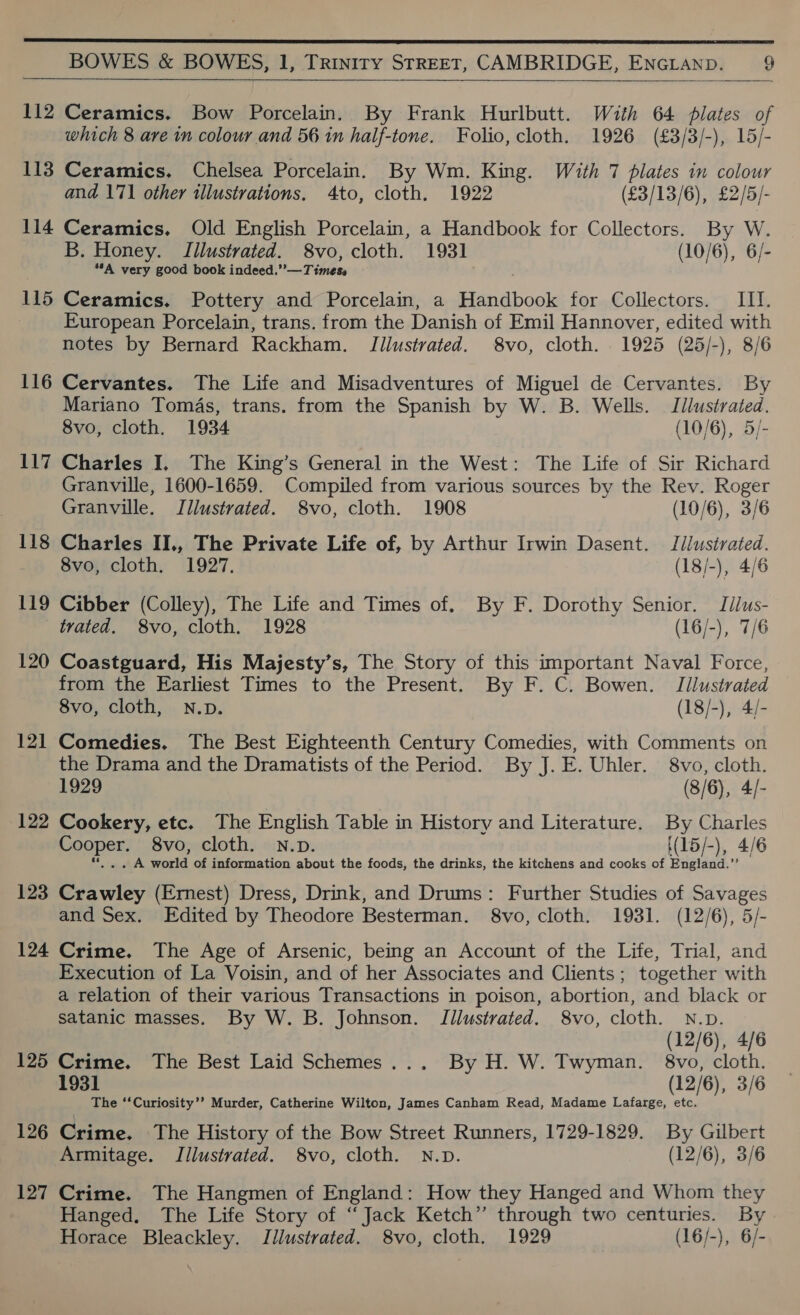       112 Ceramics. Bow Porcelain. By Frank Hurlbutt. With 64 plates of which 8 are in colour and 56 in half-tone. Folio, cloth. 1926 (£3/3/-), 15/- 113 Ceramics. Chelsea Porcelain. By Wm. King. With 7 plates in colour and 171 other illustrations. 4to, cloth. 1922 (£3/13/6), £2/5/- 114 Ceramics. Old English Porcelain, a Handbook for Collectors. By W. B. Honey. Tilustrated. 8vo, cloth. 1931 (10/6), 6/- “*A very good book indeed.” —Timess 115 Ceramics, Pottery and Porcelain, a Handbook for Collectors. IIT. European Porcelain, trans. from the Danish of Emil Hannover, edited with notes by Bernard Rackham. Illustrated. 8vo, cloth. 1925 (25/-), 8/6 116 Cervantes. The Life and Misadventures of Miguel de Cervantes. By Mariano Tomas, trans, from the Spanish by W. B. Wells. Illustrated. 8vo, cloth. 1934 (10/6), 5/- 117 Charles I, The King’s General in the West: The Life of Sir Richard Granville, 1600-1659. Compiled from various sources by the Rev. Roger Granville. Illustrated. 8vo, cloth. 1908 (10/6), 3/6 118 Charles II., The Private Life of, by Arthur Irwin Dasent. Jilustrated. 8vo, cloth. 1927. (18/-), 4/6 119 Cibber (Colley), The Life and Times of. By F. Dorothy Senior. Idlus- trated. 8vo, cloth. 1928 (16/-), 7/6 120 Coastguard, His Majesty’s, The Story of this important Naval Force, from the Earliest Times to the Present. By F. C. Bowen. Tllustrated 8vo, cloth, N.pD. (13/2) aie 121 Comedies. The Best Eighteenth Century Comedies, with Comments on the Drama and the Dramatists of the Period. By J. E. Uhler. 8vo, cloth. 1929 (8/6), 4/- 122 Cookery, etc. The English Table in History and Literature. By Charles Cooper. 8vo, cloth. N.p. ((15/-), 4/6 **.. . A world of information about the foods, the drinks, the kitchens and cooks of England.”’ 123 Crawley (Emest) Dress, Drink, and Drums: Further Studies of Savages and Sex. Edited by Theodore Besterman. 8vo, cloth. 1931. (12/6), 5/- 124 Crime. The Age of Arsenic, being an Account of the Life, Trial, and Execution of La Voisin, and of her Associates and Clients; together with a relation of their various Transactions in poison, abortion, and black or satanic masses. By W. B. Johnson. Illustrated. 8vo, cloth. N.p. (12/6), 4/6 125 Crime. The Best Laid Schemes... By H. W. Twyman. 8vo, cloth. 1931 (12/6), 3/6 The ‘‘Curiosity’’ Murder, Catherine Wilton, James Canham Read, Madame Lafarge, etc. 126 Crime. The History of the Bow Street Runners, 1729-1829. By Gilbert Armitage. JIilustrated. 8vo, cloth. N.D. (12/6), 3/6 127 Crime. The Hangmen of England: How they Hanged and Whom they Hanged. The Life Story of “Jack Ketch” through two centuries. By Horace Bleackley. Illustrated. 8vo, cloth. 1929 (16/-), 6/-