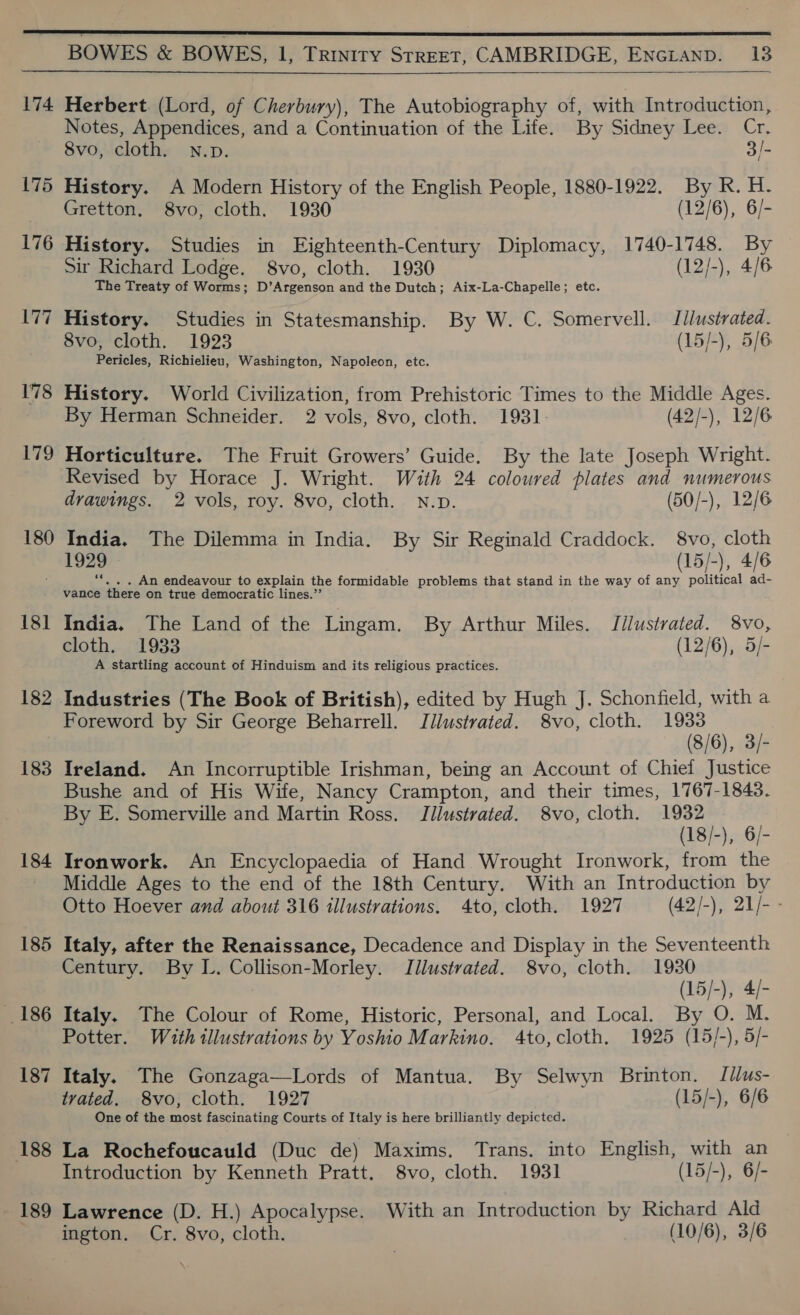  174 175 176 177 178 179 180 181 182 183 184 185 186 187 188 189  Herbert (Lord, of Cherbury), The Autobiography of, with Introduction, Notes, Appendices, and a Continuation of the Life. By Sidney Lee. Cr. 8vo, cloth. N.p. 3/- History. A Modern History of the English People, 1880-1922. By R. H. Gretton. 8vo, cloth. 1930 (12/6), 6/- History. Studies in Eighteenth-Century Diplomacy, 1740-1748. By Sir Richard Lodge. 8vo, cloth. 1930 (12/-), 4/6 The Treaty of Worms; ane eed and the Dutch; Aix-La-Chapelle; etc. History. Studies in Statesmanship. By W. C. Somervell. Jilustrated. 8vo, cloth. 1923 (15/-), 5/6 Pericles, Richielieu, Washington, Napoleon, etc. History. World Civilization, from Prehistoric Times to the Middle Ages. By Herman Schneider. 2 vols, 8vo, cloth. 1931 (42/-), 12/6 Horticulture. The Fruit Growers’ Guide. By the late Joseph Wright. Revised by Horace J. Wright. With 24 coloured plates and numerous drawings. 2 vols, roy. 8vo, cloth. N.p. (50/-), 12/6 India. The Dilemma in India. By Sir Reginald Craddock. 8vo, cloth 1929 - (15/-), 4/6 ie . An endeavour to explain the formidable problems that stand in the way of any political ad- vance there on true democratic lines.”’ India. The Land of the Lingam. By Arthur Miles. Tilustrated. 8vo, cloth. 1933 (12/6), 5/- A startling account of Hinduism and its religious practices. Foreword by Sir George Beharrell. Jllustrated. 8vo, cloth. pve 3) 8/6), 3/- Ireland. An Incorruptible Irishman, being an Account of Chief Justice Bushe and of His Wife, Nancy Crampton, and their times, 1767-1843. By E. Somerville and Martin Ross. Illustrated. 8vo, cloth. Sash, 6) (18 2 Ironwork. An Encyclopaedia of Hand Wrought Ironwork, from the Middle Ages to the end of the 18th Century. With an Introduction by Otto Hoever and about 316 illustrations. 4to, cloth. 1927 (42/-), 21/- - Italy, after the Renaissance, Decadence and Display in the Seventeenth Century. By L. Collison-Morley. Illustrated. 8vo, cloth. 1980 (15 =F 4/- Italy. The Colour of Rome, Historic, Personal, and Local. By O. M. Potter. Wuth illustrations by Yoshio Markino. 4to,cloth. 1925 (15/-), 5/- Italy. The Gonzaga—Lords of Mantua. By Selwyn Brinton. [/lus- trated. S8vo, cloth. 1927 (15/-), 6/6 One of the most fascinating Courts of Italy is here brilliantly depicted. La Rochefoucauld (Duc de) Maxims. Trans. into English, with an Introduction by Kenneth Pratt, 8vo, cloth. 1931 (15/-), 6/- Lawrence (D. H.) Apocalypse. With an Introduction by Richard Ald ington. Cr. 8vo, cloth. (10/6), 3/6