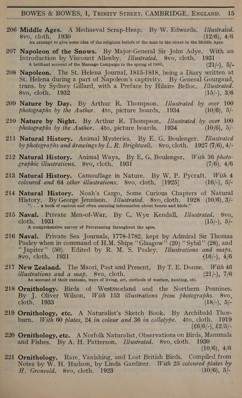  206 207 208 209 210 211 212 213 214 215 217 218 219 BOWES &amp; BOWES, 1, TRINITY STREET, CAMBRIDGE, ENGLanpD. 15  Middle Ages. A Mediaeval Scrap-Heap. By W. Edwards. Illustrated. 8vo, cloth. 1930 (12/6), 4/6 An attempt to give some idea of the religious beliefs of the man in the street in the Middle Ages. Napoleon of the Snows. By Major-General Sir John Adye. With an Introduction by Viscount Allenby. Jllustrated. 8vo, cloth. 1931 A brilliant account of the Marengo Campaign in the spring of 1800. (2 1 /-), 5/ a Napoleon. The St. Helena Journal, 1815-1818, being a Diary written at St. Helena during a part of Napoleon’s captivitv. By General Gourgaud, trans. by Sydney Gillard, with a Preface by Hilaire Belloc. Illustrated. 8vo, cloth. 1932 (15/-), 3/6 Nature by Day. By Arthur R. Thompson. Tilustrated by over 100 photographs by the Author. 4to, picture boards, 1934 (10/6), 5/- Nature by Night. By Arthur R. Thompson. Illustrated by over 100 photographs by the Author. 4to, picture boards, 1934 (10/6), 5/- Natural History. Animal Mysteries. By E. G. Boulenger. Tllusirated by photographs and drawings by L. R. Brightwell. 8vo,cloth. 1927 (7/6), 4/- Natural History. Animal Ways, By E.G. Boulenger, Wath 36 photo- Natural History. Camouflage in Nature. By W. P. Pycraft. Wauth 4 coloured and 64 other illustrations. 8vo, cloth. [1925] (16/-), 5/- Natural History. Noah’s Cargo, Some Curious Chapters of Natural History. By George Jennison, J/lustrated. 8vo, cloth. 1928 (10/6), 3/- . . @ book of curious and often amusing information about Tenet and birds.”’ Naval. Private Men-of-War. By C, Wye Kendall, Illustrated. 8vo, cloth. 1931 (15/-), 5/- A comprehensive survey of Privateering throughout the ages. Naval. Private Sea Journals, 1778-1782, kept by Admiral Sir Thomas Pasley when in command of H.M. Ships ‘‘Glasgow”’ (20) “Sybil”’ (28), and “Jupiter” (50). Edited by R. M. S. Pasley. Jllustrations and maps. 8vo, cloth. 1931 {16/-), 4/6 New Zealand. The Maori, Past and Present. By T.E. Donne. With 46 illustrations and a map. 8vo, cloth. (21/-), 7/6 An account of their customs, ways of living, art, methods of warfare, hunting, etc. Ornithology. Birds of Westmorland and the Northern Pennines. By J. Oliver. Wilson. With 153 illustrations from photographs. 8vo, cloth. 1933 (18/-), 5/- Ornithology, etc. A Naturalist’s Sketch Book. By Archibald Thor- burn. With 60 plates, 24 in colour and 36 in collotype. 4to, cloth. 1919 (£6/6/-), £2/5/- 221 and Fishes. By A. H. Patterson. Jilustrated. 8vo, cloth, 1930 (10/6), 4/6 Ornithology. Rare, Vanishing, and Lost British Birds. Compiled from Notes by W: H. Hudson, by Linda Gardiner. With 25 coloured plates by