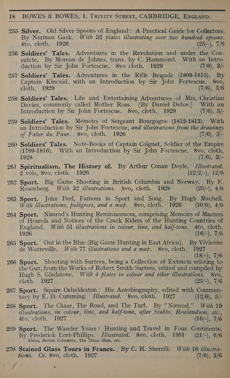  18 BOWES &amp; BOWES, Il, TRINITY STREET, CAMBRIDGE, ENGLAND.  255 257 258 259 260 265 266 267 268 269 270 Silver. Old Silver Spoons of England: A Practical Guide for Collectors. By Norman Gask. With 32 plates illustrating over two hundred spoons. 4to, cloth. 1926 (25/-), 7/6 Soldiers’ Tales. Adventures in the Revolution and under the Con- sulate. By Moreau de Johnes, trans. by C. Hammond. With an Intro- duction by Sir John Fortescue. 8vo cloth. 1929 (7/6), 3/- Soldiers’ Tales. Adventures in the Rifle Brigade (1809-1815). By Captain Kincaid. with an Introduction by Sir John Fortescue. 8vo, cloth. 1929 (7/6), 3/6 Soldiers’ Tales. Life and Entertaining Adventures of Mrs. Christian Davies, commonly called Mother Ross. [By Daniel Defoe.] With an Introduction by Sir John Fortescue. 8vo, cloth. 1929 (7/6), 3/- Soldiers’ Tales. Memoirs of Sergeant Bourgogne (1812-1813). With an Introduction by Sir John Fortescue, and illustrations from the drawings of Faber du Faur. 8vo, cloth. 1926 . (7/6), 3/- Soldiers’ Tales. Note-Books of Captain Coignet, Soldier of the Empire (1799-1816). With an Introduction by Sir John Fortescue. 8vo, cloth, 1928 (7/6), 3/- Spiritualism, The History of. By Arthur Conan Doyle. T/lustrated. 2 vols, 8vo, cloth. 1926 (£2/2/-), 12/6 Sport. Big Game Shooting in British Columbia and Norway. By F. Rosenberg. With 32 illustrations. 8vo, cloth. 1928 (25/-), 4/6 Sport. John Peel, Famous in Sport and Song. By Hugh Machell. With illustrations, pedigrees, and a map. 8vo, cloth. 1926 (10/6), 4/6 Sport. Nimrod’s Hunting Reminiscences, comprismg Memoirs of Masters of Hounds and Notices of the Crack Riders of the Hunting Countries of England. With 51 tllustrations im colour, line, and half-tone. 4to, cloth. 1926 : (16/-), 7/6 Sport. Out in the Blue (Big Game Hunting in East Africa). By Vivienne de Watteville. Wath 77 illustrations and a map. 8vo, cloth. 1927 Sport. Shooting with Surtees, being a Collection of Extracts relating to the Gun, from the Works of Robert Smith Surtees, edited and compiled by Hugh S. Gladstone. With 4 plates in colour and other illustrations. 8vo, cloth. 1927 (25/-), 7/6 Sport. Squire Osbaldeston: His Autobiography, edited with Commen- tary by E. D. Cumming. Illustrated. 8vo, cloth. 1927 (12/6), 5/- Sport. The Chase, The Road, and The Turf. By “Nimrod.” With 19 illustrations, in colour, line, and half-tone, after Stubbs, Rowlandson, etc., 4to, cloth. 1927 (16/-), 7/6 Sport. The Wander Years: Hunting and Travel in Four Continents. By Frederick Lort-Phillips. Illustrated. 8vo, cloth. 1931 (21/-), 6/6 Africa, British Columbia, The Thian Shan, etc. Stained Glass Tours in France. , By C. H. Sherrill. With 16 tllustra- tions. Cr. 8vo, cloth. 1927 (7/6), 3/6