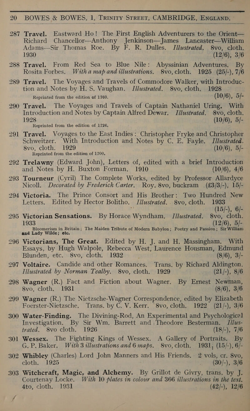  20 BOWES &amp; BOWES, 1, TRINITY STREET, CAMBRIDGE, ENGLAND. ©   287 Travel. Eastward Ho! The First English Adventurers to the Orient— Richard Chancellor—Anthony Jenkinson—James Lancaster—William Adams—Sir Thomas Roe. By F. R. Dulles. Jilustrated. 8vo, cloth. 1930 (12/6), 3/6 288 Travel. From Red Sea to Blue Nile: Abyssinian Adventures. By Rosita Forbes. With a map and illustrations. 8vo,cloth. 1925 (25/-), 7/6 289 Travel. The Voyages and Travels of Commodore Walker, with Introduc- tion and Notes by H. S. Vaughan. Jilustvated. 8vo, cloth. 1928 Reprinted from the edition of 1760. (10/6), 5/- 290 Travel. The Voyages and Travels of Captain Nathaniel Uring. With Introduction and Notes by Captain Alfred Dewar. JTilustrated. 8vo, cloth. 1928 (10/6), 5/- Reprinted from the edition of 1726. 291 Travel. Voyages to the East Indies: Christopher Fryke and Christopher Schweitzer. With Introduction and Notes by C. E. Fayle. Jllusirated. 8vo, cloth. 1929 (10/6), 5/- Reprinted from the edition of 1700. 292 Trelawny (Edward John), Letters of, edited with a brief Introduction and Notes by H. Buxton Forman. 1910 (10/6), 4/6 293 Tourneur (Cyril) The Complete Works, edited by Professor Allardyce Nicoll. Decorated by Frederick Carter. Roy. 8vo, buckram (£3/3/-), 15/- 2904 Victoria. the Prince Consort and His Brother: Two Hundred New Letters. Edited by Hector Bolitho. Jilustrated. . 8vo, cloth. 1933 (15/-), 6- 295 Victorian Sensations. By Horace Wyndham. JTJilustrated. 8vo, cloth. 1933 (12/6), 5/- Bloomerism in Britain; The Maiden Tribute of Modern Babylon; Poetry and Passion; Sir William and Lady Wilde; etc. 296 Victorians, The Great. Edited by H. J. and H. Massingham. With Essays, by Hugh Walpole, Rebecca West, Laurence Housman, Edmund Blunden, etc. 8vo, cloth. 1932 | (8/6), 3/- 297 Voltaire. Candide and other Romances. Trans. by Richard Aldington. Illustrated by Norman Tealby. 8vo, cloth. 1929 (21/-), 8/6 298 Wagner (R.) Fact and Fiction about Wagner. By Ernest Newman, 8vo, cloth. 1931 (8/6), 3/6 299 Wagner (R.) The Nietzsche-Wagner Correspondence, edited by Elizabeth Foerster-Nietzsche. Trans. by C. V. Kerr. ‘8vo, cloth. 1922 (21/-), 3/6 300 Water-Finding. The Divining-Rod, An Experimental and Psychologica] Investigation. By Sir Wm. Barrett and ,Theodore Besterman. J//us- trated. 8vo cloth. 1926 (18/-), 7/6 301 Wessex. The Fighting Kings of Wessex. A Gallery of Portraits. By G. P. Baker. Wath 3 tllustrations and 6 maps. 8vo,cloth. 1931, (15/-), 6/- 302 Whibley (Charles) Lord John Manners and His Friends. 2 vols, cr. 8vo, cloth. 1925 (30/-), 3/6 303 Witchcraft, Magic, and Alchemy. By Grillot de Givry, trans. by J. Courtenay Locke. With 10 plates in colour and 366 tllustrations in the text. Ato, cloth. 1931 (42/-), 12/6