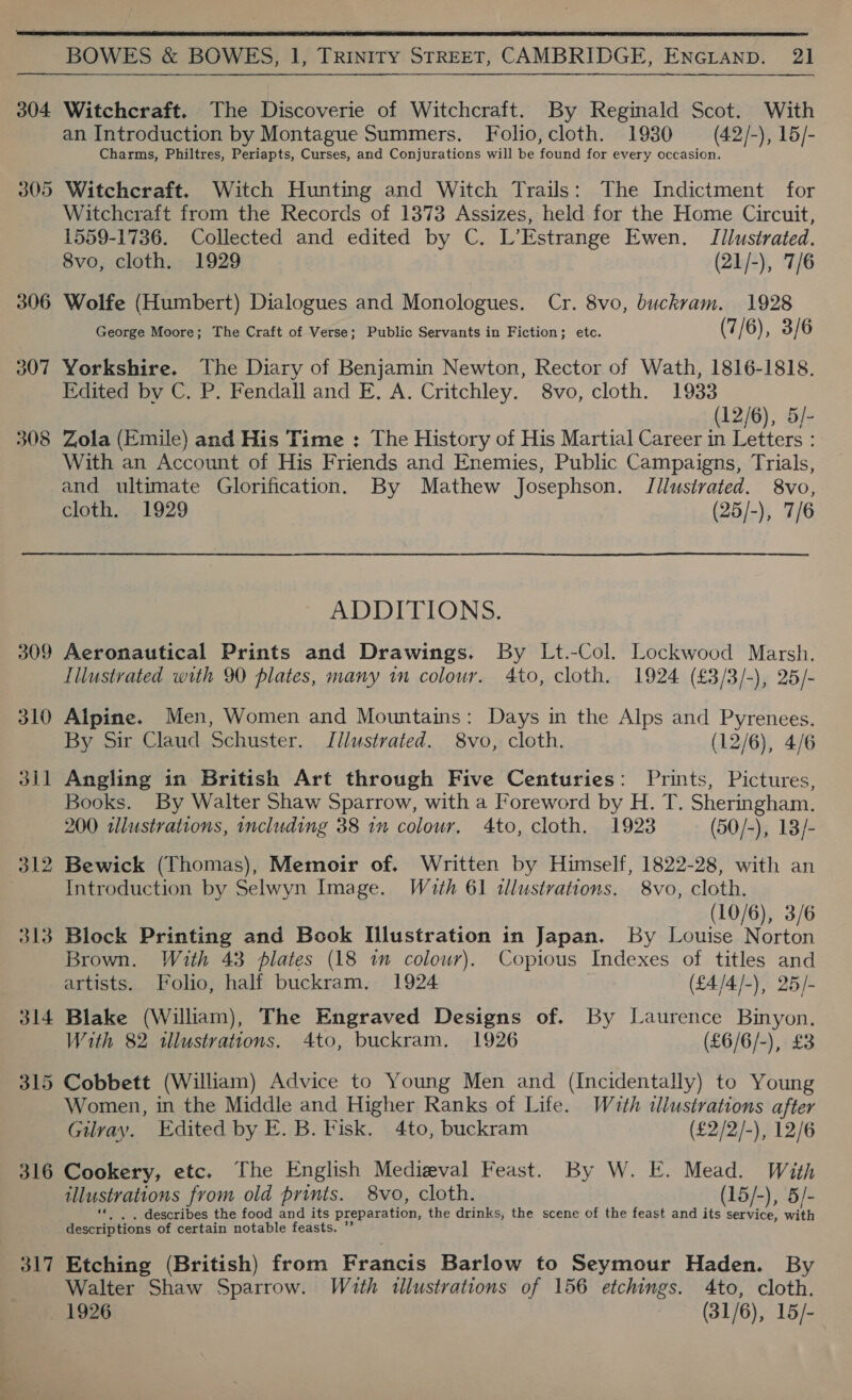 ie Ad  BOWES &amp; BOWES, 1, TRINITY STREET, CAMBRIDGE, ENGLAND. 21 304 Witchcraft. The Discoverie of Witchcraft. By Reginald Scot. With Charms, Philtres, Periapts, Curses, and Conjurations will be found for every occasion. 305 Witchcraft. Witch Hunting and Witch Trails: The Indictment for Witchcraft from the Records of 1373 Assizes, held for the Home Circuit, 1559-1736. Collected and edited by C. L’Estrange Ewen. Illustrated. 306 Wolfe (Humbert) Dialogues and Monologues. Cr. 8vo, buckrvam. 1928 George Moore; The Craft of Verse; Public Servants in Fiction; etc. (7/ 6), 3/ 6 307 Yorkshire. The Diary of Benjamin Newton, Rector of Wath, 1816-1818. Edited bv C. P. Fendall and E. A. Critchley. 8vo, cloth. 1933 (12/6), 5/- 308 Zola (Emile) and His Time : The History of His Martial Career in ieee With an Account of His Friends and Enemies, Public Campaigns, Trials, and ultimate Glorification. By Mathew Josephson. Illustrated. 8vo, ADDITIONS. 309 Aeronautical Prints and Drawings. By Lt.-Col. Lockwood Marsh. Illustrated with 90 plates, many im colour. 4to, cloth. 1924 (£3/3/-), 25/- 310 Alpine. Men, Women and Mountains: Days in the Alps and Pyrenees. By Sir Claud Schuster. Jllustrated. 8vo, cloth. (12/6), 4/6 311 Angling in British Art through Five Centuries: Prints, Pictures, Books. By Walter Shaw Sparrow, with a Foreword by H. T. Sheringham. 200 slustrations, including 38 1m colour, 4to, cloth. 1923 (50/-), 13/- 312 Bewick (Thomas), Memoir of. Written by Himself, 1822-28, with an Introduction by Selwyn Image. With 61 illustrations. 8vo, cloth. (10/6), 3/6 313 Block Printing and Book Illustration in Japan. By Louise Norton Brown. With 43 plates (18 i colour). Copious Indexes of titles and artists. Folio, half buckram. 1924 (£4/4/-), 25/- 314 Blake (William), The Engraved Designs of. By Laurence Binyon. With 82 illustrations. 4to, buckram, 1926 (£6/6/-), £3 315 Cobbett (William) Advice to Young Men and (Incidentally) to Young Women, in the Middle and Higher Ranks of Life. Wath illustrations after Gilray. Edited by E. B. Fisk. 4to, buckram (£2/2/-), 12/6 316 Cookery, etc. The English Medieval Feast. By W. E. Mead. With illustrations from old prints. 8vo, cloth. (15/-), 5/- describes the food and its preparation, the drinks, the scene of the feast and its service, with descriptions of certain notable feasts. 317 Etching (British) from Francis Barlow to Seymour Haden. By Walter Shaw Sparrow. With illustrations of 156 etchings. 4to, cloth. 1926 (31/6), 15/-