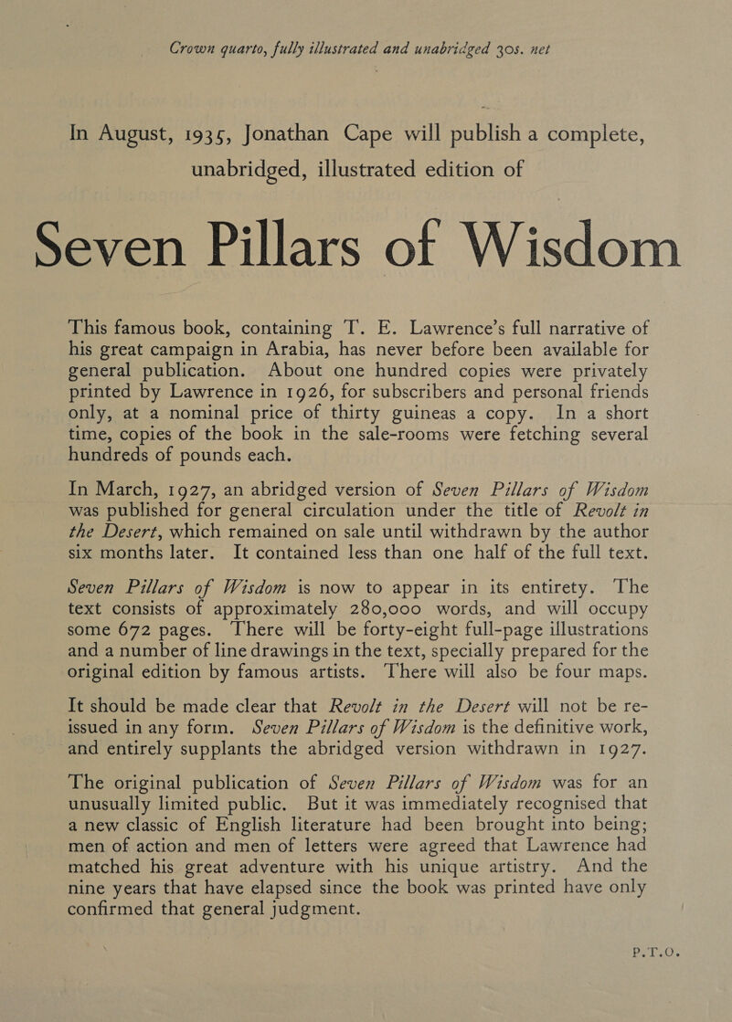 Crown quarto, fully illustrated and unabridged 305. net In August, 1935, Jonathan Cape will publish a complete, unabridged, illustrated edition of Seven Pillars of Wisdom This famous book, containing IT. E. Lawrence’s full narrative of his great campaign in Arabia, has never before been available for general publication. About one hundred copies were privately printed by Lawrence in 1926, for subscribers and personal friends only, at a nominal price of thirty guineas a copy. In a short time, copies of the book in the sale-rooms were fetching several hundreds of pounds each. In March, 1927, an abridged version of Seven Pillars of Wisdom was published for general circulation under the title of Revolt in the Desert, which remained on sale until withdrawn by the author six months later. It contained less than one half of the full text. Seven Pillars of Wisdom is now to appear in its entirety. The text consists of approximately 280,000 words, and will occupy some 672 pages. There will be forty-eight full-page illustrations and a number of line drawings in the text, specially prepared for the original edition by famous artists. [here will also be four maps. It should be made clear that Revolt in the Desert will not be re- issued in any form. Seven Pillars of Wisdom is the definitive work, and entirely supplants the abridged version withdrawn in 1927. The original publication of Seven Pillars of Wisdom was for an unusually limited public. But it was immediately recognised that a new classic of English literature had been brought into being; men of action and men of letters were agreed that Lawrence had matched his great adventure with his unique artistry. And the nine years that have elapsed since the book was printed have only confirmed that general judgment. Bake.