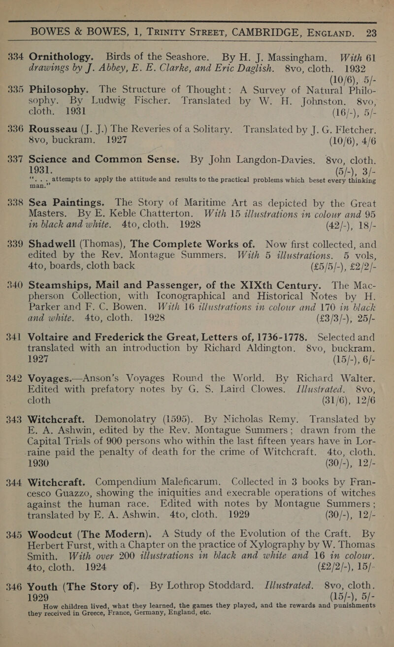  334 330 336 337 338 339 540 341 342 344 345 346 Ornithology. Birds of the Seashore. By H. J. Massingham. With 61 drawings by J. Abbey, E. E. Clarke, and Evic Daglish. 8vo, cloth. 1932 (10/6), 5/- Philosophy. The Structure of Thought: A Survey of Natural Philo- sophy. By Ludwig Fischer. Translated by W. H. Johnston. 8vo, cloth. 1931 (16/-), 5/- Rousseau (J. J.) The Reveries of a Solitary. Translated by J. G. Fletcher. 8vo, buckram. 1927 (10/6), 4/6 Science and Common Sense. By John Langdon-Davies. 8vo, cloth. 1931. (5/-), 3/- ““. . . attempts to apply the attitude and results to the practical problems which beset every thinking man.” Sea Paintings. The Story of Maritime Art as depicted by the Great Masters. By E. Keble Chatterton. With 15 illustrations in colour and 95 in black and white. 4to, cloth. 1928 (42/-), 18/- Shadwell (Thomas), The Complete Works of. Now first collected, and edited by the Rev. Montague Summers. With 5 illustrations. 5 vols, Ato, boards, cloth back (£5/5/-), £2/2/- Steamships, Mail and Passenger, of the XIXth Century. The Mac- pherson Collection, with Iconographical and Historical Notes by H. Parker and F. C. Bowen. With 16 illustrations in colour and 170 in black and white. Ato, cloth. 1928 (£3/3/-), 25/- Voltaire and Frederick the Great, Letters of, 1736-1778. Selected and translated with an introduction by Richard Aldington. S8vo, buckram. 1927 | (15/-), 6/- Voyages.—Anson’s Voyages Round the World. By Richard Walter. Edited with prefatory notes by G. S. Laird Clowes. Illustrated. 8vo, cloth (31/6), 12/6 Witchcraft. Demonolatry (1595). By Nicholas Remy. Translated by E. A. Ashwin, edited by the Rev. Montague Summers; drawn from the Capital Trials of 900 persons who within the last fifteen years have in Lor- 1930 (30/-), 12/- Witchcraft. Compendium Maleficarum. Collected in 3 books by Fran- cesco Guazzo, showing the iniquities and execrable operations of witches against the human race. Edited with notes by Montague Summers ; translated by E. A. Ashwin. 4to, cloth. 1929 (30/-), 12/- Woodcut (The Modern), A Study of the Evolution of the Craft. By Herbert Furst, with a Chapter on the practice of Xylography by W. Thomas Smith. With over 200 illustrations in black and white and 16 in colour. 4to, cloth. 1924 ) (£2/2/-), 15/- Youth (The Story of). By Lothrop Stoddard. Illustrated. 8vo, cloth. 1929 (15/-), 5/- How children lived, what they learned, the games they played, and the rewards and punishments they received in Greece, France, Germany, England, etc.