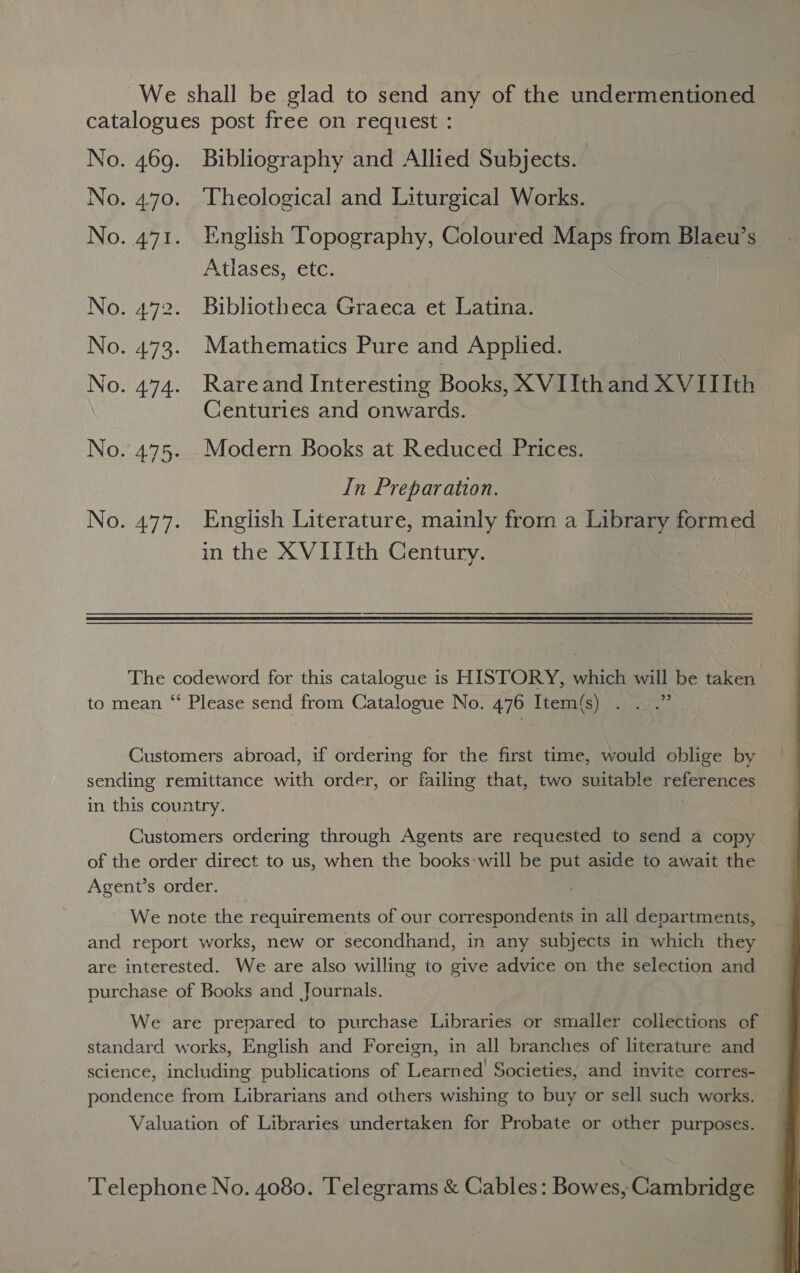 We shall be glad to send any of the undermentioned catalogues post free on request : No. 469. Bibliography and Allied Subjects. No. 4.70. Theological and Liturgical Works. No. 471. English Topography, Coloured Maps from Blaeu’s Atlases, etc. No. 472. Bibliotheca Graeca et Latina. No. 473. Mathematics Pure and Applied. No. 474. Rareand Interesting Books, XVIIthand XVIIIth | Centuries and onwards. No. 475. _Modern Books at Reduced Prices. In Preparation. No. 477. English Literature, mainly from a Library formed in the XVITIth Century. The codeword for this catalogue is HISTORY, which will be taken to mean “ Please send from Catalogue No. 476 Item(s) . . .” Customers abroad, if ordering for the first time, would oblige by sending remittance with order, or failing that, two suitable references in this country. Customers ordering through Agents are requested to send a copy of the order direct to us, when the books*will be put aside to await the Agent’s order. We note the requirements of our correspondents in all departments, and report works, new or secondhand, in any subjects in which they are interested. We are also willing to give advice on the selection and purchase of Books and Journals. We are prepared to purchase Libraries or smaller collections of standard works, English and Foreign, in all branches of literature and science, including publications of Learned Societies, and invite corres- pondence from Librarians and others wishing to buy or sell such works. Valuation of Libraries undertaken for Probate or other purposes. Telephone No. 4080. Telegrams &amp; Cables: Bowes, Cambridge 