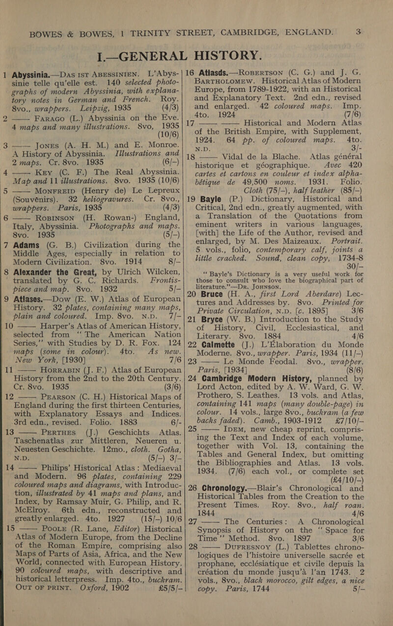     1 Abyssinia.—Das 1st ABEssINrEN. L’Abys-| 16 Atlasds.—Ropertson (C. G.) and J. G. sinie telle qu’elle est. 140 selected photo-| BARTHOLOMEW. Historical Atlas of Modern graphs of modern Abyssinia, with explana- Europe, from 1789-1922, with an Historical tory notes in German and French. Roy. and Explanatory Text. 2nd edn., revised 8vo., wrappers. Leipzig, 1935 (4/3) yi oe Bie 42 coloured maps. ce Bens to 2 Faraco (L.) Abyssinia on the Eve. MSY ys 4 maps and many illustrations. 8vo, 1935 17 — Historical and Modern Atlas (10/6) of the British Empire, with Supplement, 3 —— Jones (A. H. M.) and E. Monroe 1924. 64 pp. of coloured maps. ah : : rs *). , “i: - A History of Abyssinia. Illustrations “6 18 Witial deala, Blache... Atlas’ eéneral 2 maps. Cr. 8vo. 1935 ( | if, historique et géographique. Avec 420 4 Key (C. F.) The Real Abyssinia. cartes et cartons en couleur et index alpha- Map and 11 illustrations. 8vo. 1935 (10/6) MonFREID (Henry de) Le Lepreux   (Souvénirs). 32 heliogravures. Cr. 8vo., : wrappers. Paris, 1935 (4/3) 6 Ropinson (H. -Rowan-) England, Italy, Abyssinia. Photographs and maps. 8vo. 1935 (5/-) 7 Adams (G. B.) Civilization during the Middle Ages, especially in relation to  | Modern Civilization. 8vo. 1914 8/- 8 Alexander the Great, by Ulrich Wilcken, | translated by G. C. Richards. Frontts- piece and map. 8vo. 1932 5/- |9 Atlases.—Dow (E. W.) Atlas of European | History. 32 plates, containing many maps, N.D. 7/- Harper’s Atlas of American History, selected from “‘ The American Nation Series,’’ with Studies by D. R. Fox. 124 maps (some in colour). 4to. As new. New York, [1930] 7/6 HORRABIN (J. F.) Atlas of European | plain and coloured. Imp. 8vo. 110   Cr. 8vo. 1935 (3/6) Pearson (C. H.) Historical Maps of England during the first thirteen Centuries, with Explanatory Essays and Indices. 3rd edn., revised. Folio. 1883 6/- PERTHES (J.) Geschichts Atlas. Taschenatlas zur Mittleren, Neueren u. Neuesten Geschichte. 12mo., cloth. Gotha, N.D. (5/-) 3/- Philips’ Historical Atlas : Mediaeval and Modern. 96 plates, containing 229 coloured maps and diagrams, with Introduc- tion, illustrated by 41 maps and plans, and Index, by Ramsay Muir, G. Philip, and R. McElroy. 6th edn., reconstructed and greatly enlarged. 4to. 1927 (15/-) 10/6 PooLe (R. Lane, Editor) Historical Atlas of Modern Europe, from the Decline of the Roman Empire, comprising also Maps of Parts of Asia, Africa, and the New World, connected with European History. historical letterpress. Imp. 4to., buckram. OUT OF PRINT. Oxford, 1902 £5/5/- 12  13  14  hig  bétique de 49,500 noms. 1931. Folio. Cloth (75/-), half leather (85/-) 19 Bayle (P.) Dictionary, Historical and Critical, 2nd edn., greatly augmented, with a Translation of the Quotations from eminent writers in various languages, [with] the Life of the Author, revised and enlarged, by M. Des Maizeaux. Portrait. 5 vols., folio, contemporary calf, joints a little cracked. Sound, clean copy, 1734-8 30/- “* Bayle’s Dictionary is a very useful work im those to consult who love the biographical part of literature.’”-—Dr. JOHNSON. 20 Bruce (H. A., first Lord Aberdare) Lec- tures and Addresses by. 8vo. Printed for Private Circulation, N.D. [c. 1895] 3/6 21 Bryce (W. B.) Introduction to the Study of History, Civil, Ecclesiastical, and Literary. 8vo. 1884 4/6 22 Calmette (J.) L’Elaboration du Monde Moderne. 8vo., wrapper. Paris, 1934 (11/-) Le Monde Feodal. 8vo., wrapper. Paris, [1934] (8/6) 24 Cambridge Modern History, planned by Lord Acton, edited by A. W. Ward, G. W. Prothero, S. Leathes. 13 vols. and Atlas, containing 141 maps (many double-page) in colour. 14 vols., large 8vo., buckram (a few backs faded). Camb., 1903-1912 #£7/10/-— IDEM, new cheap reprint, compris- ing the Text and Index of each volume, together with Vol. 13, containing the Tables and General Index, but omitting  23  the Bibliographies and Atlas. 13 vols. 1934. (7/6) each vol., or complete set (£4/10/-) 26 Chronology.—Blair’s Chronological and Historical Tables from the Creation to the  Present Times. Roy. 8vo., half voan. 1844 4/6 27 The Centuries: A Chronological Synopsis of History on the ‘‘ Space for Time ’’ Method. 8vo. 1897 3/6 DuFrrEsNoy (L.) Tablettes chrono- logiques de l’histoire universelle sacrée et prophane, ecclésiatique et civile depuis la vols., 8vo., black morocco, gilt edges, a nice copy. Paris, 1744 5/-  28