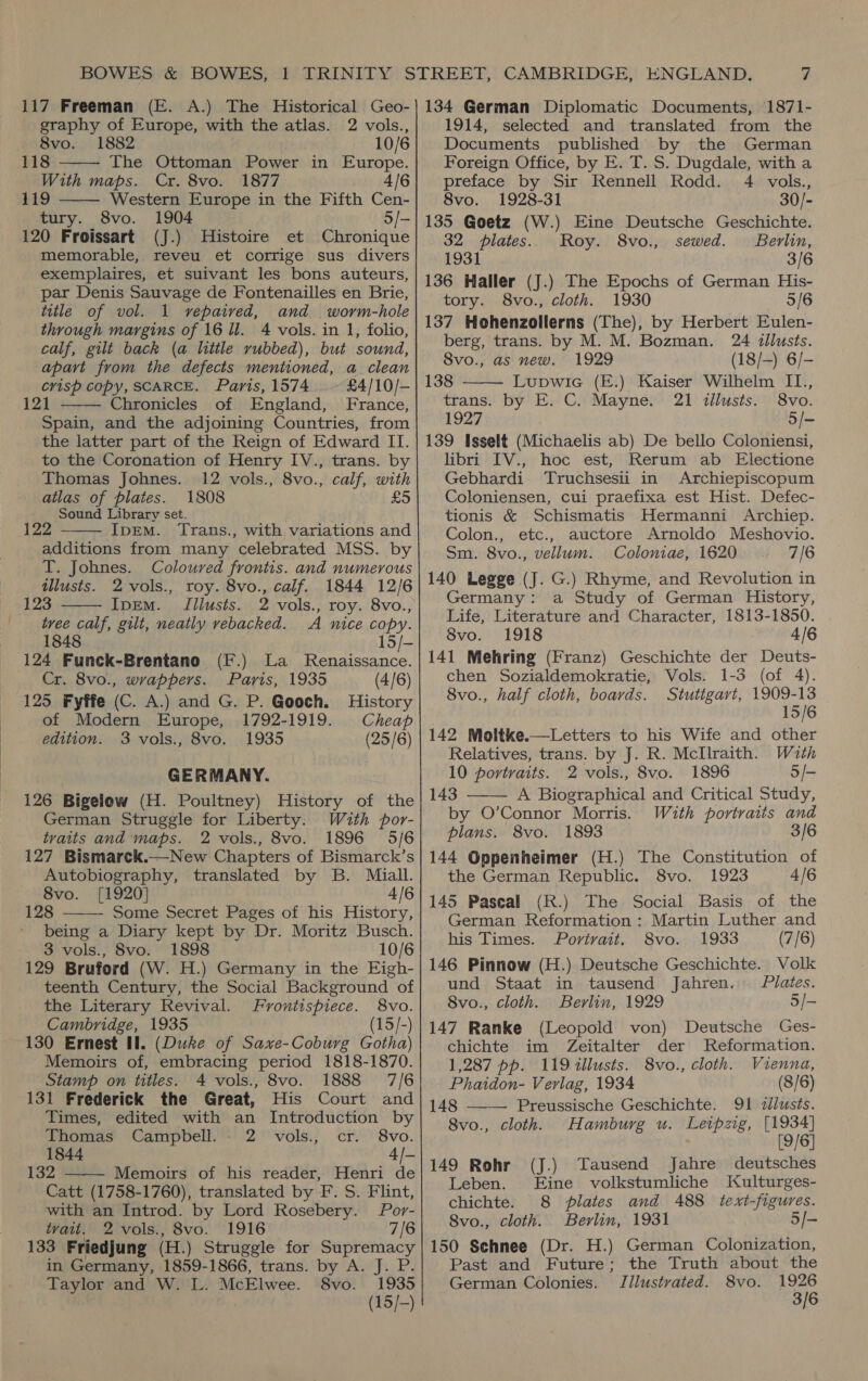   graphy of Europe, with the atlas. 2 vols., 119 Western Europe in the Fifth Cen- 120 Froissart (J.) Histoire et Chronique memorable, reveu et corrige sus divers exemplaires, et suivant les bons auteurs, par Denis Sauvage de Fontenailles en Brie, title of vol. 1 vepaived, and worm-hole through margins of 16 ll. 4 vols. in 1, folio, calf, gilt back (a little rubbed), but sound, apart from the defects mentioned, a clean 121 Chronicles of England, France, Spain, and the adjoining Countries, from the latter part of the Reign of Edward II. to the Coronation of Henry IV., trans. by Thomas Johnes. 12 vols., 8vo., calf, with atlas of plates. 1808 £5 - Sound Library set. a IpEM. ‘Trans., with variations and additions from many celebrated MSS. by T. Johnes. Coloured frontis. and numerous 123 IpEM. JIilusts. 2 vols., roy. 8vo., tree calf, gilt, neatly vebacked. A nice copy.    1848 15/- 124 Funck-Brentano (F.) La Renaissance. 125 Fyffe (C. A.) and G. P. Gooch. History of Modern Europe, 1792-1919. Cheap edition. 3 vols., 8vo. 1935 (25/6) GERMANY. 126 Bigelow (H. Poultney) History of the German Struggle for Liberty: Wuth por- tvaits and maps. 2 vols., 8vo. 1896 5/6 127 Bismarck.—New Chapters of Bismarck’s Autobiography, translated by B. Miall. 8vo. [1920] 4/6 128 Some Secret Pages of his History, being a Diary kept by Dr. Moritz Busch. 3 vols., 8vo. 1898 10/6 129 Bruford (W. H.) Germany in the Eigh- teenth Century, the Social Background of the Literary Revival. Frontispiece. 8vo. Cambridge, 1935 (15/-) 130 Ernest Il. (Duke of Saxe-Coburg Gotha) Memoirs of, embracing period 1818-1870. Stamp on titles. 4 vols., 8vo. 1888 7/6 131 Frederick the Great, His Court and Times, edited with an Introduction by  Thomas Campbell. . 2 vols., cr. 8vo. 1844 4]- 132 Memoirs of his reader, Henri de  Catt (1758-1760), translated by F. S. Flint, with an Introd. by Lord Rosebery. Por- tvait. 2 vols., 8vo. 1916 7/6 133 Friedjung (H.) Struggle for Supremacy in Germany, 1859-1866, trans. by A. J. P. Taylor and W. L. McElwee. 8vo. 1935 (15/-) 1914, selected and translated from the 8vo. 1928-31 30/- 32 plates. Roy. 8vo., sewed. Berlin, 1931 3/6 136 Haller (J.) The Epochs of German His- tory. 8vo., cloth. 1930 5/6 137 Hehenzollerns (The), by Herbert Eulen- berg, trans. by M. M. Bozman. 24 tllusts. 8vo., as new. 1929 (18/-) 6/- trans. by E. C. Mayne. 21 illusts. 8vo. 1927 5/- 139 Isselt (Michaelis ab) De bello Coloniensi, libri IV., hoc est, Rerum ab Electione Gebhardi Truchsesii in Archiepiscopum Coloniensen, cui praefixa est Hist. Defec- tionis &amp; Schismatis Hermanni Archiep. Colon., etc., auctore Arnoldo Meshovio. Sm. 8vo., vellum. Coloniae, 1620 7/6 140 Legge (J. G.) Rhyme, and Revolution in Germany: a Study of German History, Life, Literature and Character, 1813-1850. 8vo. 1918 4/6 141 Mehring (Franz) Geschichte der Deuts- 8vo., half cloth, boards. Stuttgart, ta 1806 15/6 142 Moltke.—Letters to his Wife and other Relatives, trans. by J. R. MclIlraith. Wath 10 portraits. 2 vols., 8vo. 1896 5/- 143 A Biographical and Critical Study, by O’Connor Morris. With portraits and plans. 8vo. 1893 3/6 144 Oppenheimer (H.) The Constitution of the German Republic. 8vo. 1923 4/6 145 Pascal (R.) The Social Basis of the German Reformation: Martin Luther and his Times. Portrait. 8vo. 1933 (7/6) 146 Pinnow (H.) Deutsche Geschichte. Volk und Staat in tausend Jahren, Plates. 8vo., cloth. Berlin, 1929 5/- 147 Ranke (Leopold von) Deutsche Ges- chichte im Zeitalter der Reformation.   1,287 pp. 119 tllusts. 8vo., cloth. Vienna, Phaidon- Verlag, 1934 (8/6) 148 Preussische Geschichte. 91 zlusts. 8vo., cloth. Hamburg u. Leipzig, [1934] [9/6] 149 Rohr (J.) Tausend Jahre deutsches Leben. Eine volkstumliche Kulturges- chichte. 8 plates and 488 text-figures. Svo., cloth. Berlin, 1931 5/- 150 Schnee (Dr. H.) German Colonization, Past and Future; the Truth about the German Colonies. Jllustrated. 8vo. Se 3/6