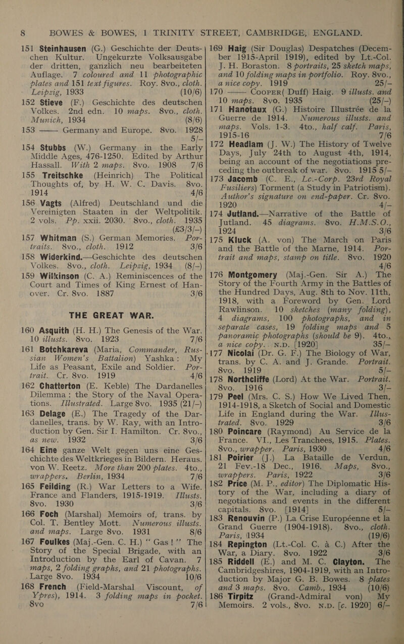 chen Kultur. Ungekurzte Volksausgabe der dritten, ganzlich neu _ bearbeiteten Auflage. 7 coloured and 11 photographic plates and 151 text figures. Roy. 8vo., cloth.  Leipzig, 1933 (10/6) 152 Stieve (F.) Geschichte des deutschen Volkes.. 2nd edn. 10 maps. 8vo., cloth. Munich, 1934 (8/6) 153 Germany and Europe. 8vo. 1928 5/— 154 Stubbs (W.) Germany in the as Middle Ages, 476-1250. Edited by Arthur Hassall. With 2 maps. 8vo. 1908 7/6 155 Treitschke (Heinrich) The Political Thoughts of, by H. W. C. Davis. 8vo. 1914 4/6 156 Vagts (Alfred) Deutschland und die Vereinigten Staaten in der Weltpolitik. 2 vols. Pp. xxii. 2030. ' 8vo., cloth. 1935 é _ (€3/3/-) 157 Whitman (S.) German Memories. Por- traits. 8vo., cloth. 1912 3/6 158 Widerkind.—Geschichte des deutschen Volkes. 8vo., cloth. Leipzig, 1934 (8/-) 159 Wilkinson (C. A.) Reminiscences of the Court and Times of King Ernest of Han- over. Cr. 8vo. 1887 3/6 THE GREAT WAR. 160 Asquith (H. H.) The Genesis of the War. 10 dllusts. 8vo. 1923 7/6 161 Botchkareva (Maria, Commander, Rus- stan Women’s . Battalion) Yashka: My Life as Peasant, Exile and Soldier. Por- trad... Mr, Svan, 1919 4/6 162 Chatterton (E. Keble) The Dardanelles Dilemma : the Story of the Naval Opera- tions. Illustrated. Large 8vo. 1935 (21/-) 163 Delage (E.) The Tragedy of the Dar- danelles, trans. by W. Ray, with an Intro- duction by Gen. Sir I. Hamilton. Cr. 8vo., as new. 1932 3/6 164 Eine ganze Welt gegen uns eine Ges- chichte des Weltkrieges in Bildern. Heraus. von W. Reetz. More than 200 plates. Ato., wrappers. Berlin, 1934 7/6 165 Feilding (R.) War Letters to a Wife. France and Flanders, 1915-1919. = Ilusts. 8vo. 1930 3/6 166 Foch (Marshal) Memoirs of, trans. by Col. T. Bentley Mott. Numerous illusts. and maps. Large 8vo. 1931 8/6 167 Foulkes (Maj.-Gen. C. H.) “‘ Gas!’’ The Story of the Special Brigade, with an Introduction by the Earl of Cavan. 7 maps, 2 folding graphs, and 21 photographs. . Large 8vo. 1934 10/6 168 French (Field-Marshal Viscount, of Ypres), 1914. 3 folding maps in pocket. 8vo 7/6 ber 1915-April 1919), edited by Lt.-Col. J. H. Boraston. 8 portraits, 25 sketch maps,  and 10 folding maps in portfolio. Roy. 8vo., anice copy. 1919 25/- 170 CoopER( Duff) Haig. 9 illusts. and 10 maps. 8vo. 1935 (25/-) 171 Hanotaux (G.) Histoire Illustrée de la Guerre de 1914. Numerous illusts. and maps. Vols. 1-3. 4to., half calf. Parts, 1915-16 7/6 172 Headiam (J. W.) The History of Twelve Days, July 24th to August 4th, 1914, being an account of the negotiations pre- ceding the outbreak of war. 8vo. 1915 5/- 173 Jacomb (C. E., Le.-Corp. 23rd Royal Fusiliers) Torment (a Study in Patriotism). Author’s signature on end-paper. Cr. 8vo. 1920 174 Jutland.—Narrative of the Battle af Jutland. 45 diagrams. 8vo. H.M.S.O., 1924 3/6 175 Kluck (A. von) The March on Paris and the Battle of the Marne, 1914. Por- trait and maps, stamp on title. 8vo. 1920 4/6 176 Montgomery (Maj.-Gen. Sir A.) The Story of the Fourth Army in the Battles of the Hundred Days, Aug. 8th to Nov. 11th, 1918, with a Foreword by Gen. Lord Rawlinson. 10 sketches (many folding), 4 diagrams, 100 photographs, and in separate cases, 19 folding maps and 5 panoramic photographs (should be 9). Ato., a nice copy.. N.D. [1920] 35/- trans. by C. A. and J. Grande. Portrait. 8vo. 1919 5/- 178 Northcliffe (Lord) At the War. Portrait. 8vo. 1916 3/- 179 Peel (Mrs. C. S.) How We Lived Then, | 1914-1918, a Sketch of Social and Domestic | Life in England during the War. Jilus- trated. 8vo. 1929 3/6. 180 Poincare (Raymond) Au Service de la France. VI., Les Tranchees, 1915. Plates. 8vo., wrapper. Paris, 1930 4/6 181 Poirier (J.) La Bataille de Verdun, 21 Fev.-18 Dec., 1916. Maps, 8vo., wrappers. Paris, 1922 3/6 182 Price (M. P., editor) The Diplomatic His- tory of the War, including a diary of negotiations and events in the different — capitals. 8vo. [1914] 5/- 183 Renouvin (P.) La Crise Européenne et la Grand Guerre (1904-1918). 8vo., cloth. Paris, 1934 (19/6) 184 Repington (Lt.-Col. C. a C.) After the War, a Diary. 8vo. 1922 3/6 185 Riddell (E.) and M. C. Clayton. The Cambridgeshires, 1904-1919, with an Intro- duction by Major G. B. Bowes. 8 plates and 3 maps. 8vo. Camb., 1934 (10/6) 186 Tirpitz) (Grand-Admiral von) My Memoirs. 2 vols., 8vo. N.D. [c. 1920] 6/- —   