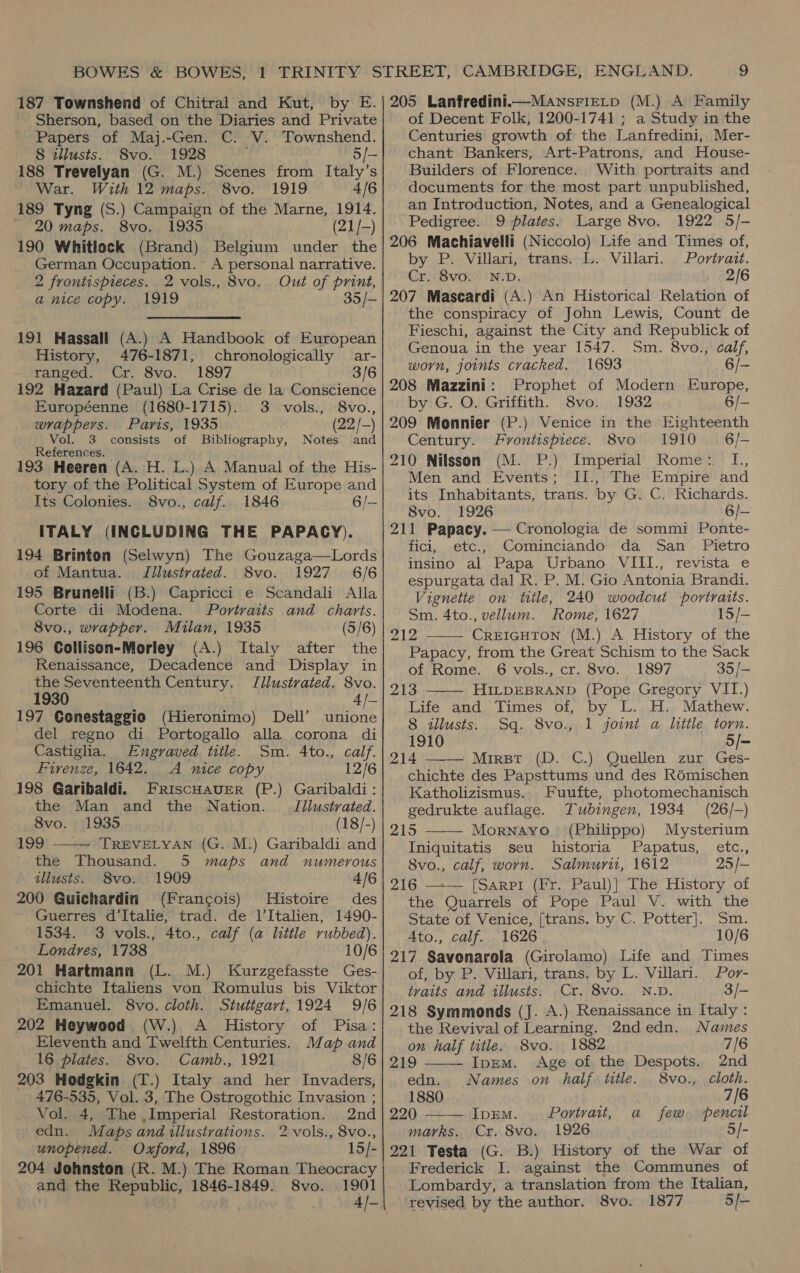  Sherson, based on the Diaries and Private Papers of Maj.-Gen. C. V. Townshend. 188 Trevelyan (G. M.) Scenes from Italy’s 189 Tyng (S.) Campaign of the Marne, 1914. 190 Whitlock (Brand) Belgium under the German Occupation. A personal narrative. 2 frontispieces. 2 vols., 8vo. Out of print, a nice copy. 1919 35/— 191 Hassall (A.) A Handbook of European History, 476-1871, chronologically ar- 192 Hazard (Paul) La Crise de la Conscience Européenne (1680-1715). 3 vols., 8vo., Vol. 3 consists of Bibliography, Notes and References. 193 Heeren (A. H. L.) A Manual of the His- tory of the Political System of Europe and ITALY (INCLUDING THE PAPACY). 194 Brinton (Selwyn) The Gouzaga—Lords of Mantua. TJillustrated. 8vo. 1927 6/6 195 Brunelli (B.) Capricci e Scandali Alla Corte di Modena. Portraits and charts. 196 Collison-Morley (A.) Italy after the the Seventeenth Century. JTilustrated. 8vo. 1930 4/- 197 Conestaggio (Hieronimo) Dell’ unione del regno di Portogallo alla corona di Castiglia. Engraved title. Sm. Ato., calf. Fivenze, 1642. A nice copy 12/6 198 Garibaldi. FRiscHavER (P.) Garibaldi: the Man and the Nation. — Jilustrated. 199 ——— TREVELYAN (G. M.) Garibaldi and the Thousand. 5 maps and numerous tllusts. 8vo. 1909 4/6 200 Guichardin (Francois) Histoire des Guerres d’Italie, trad. de l’Italien, 1490- 1534. 3 vols., 4to., calf (a little rubbed). Londres, 1738 10/6 201 Hartmann (L. M.) Kurzgefasste Ges- chichte Italiens von Romulus bis Viktor Emanuel. 8vo. cloth. Stutigart, 1924 9/6 202 Heywood (W.) A History of Pisa: Eleventh and Twelfth Centuries. Map and 16 plates. 8vo. Camb., 1921 8/6 203 Hodgkin (T.) Italy and her Invaders, 476-535, Vol. 3, The Ostrogothic Invasion ; Vol. 4, The ,Imperial Restoration. 2nd edn. Maps and illustrations. 2 vols., 8vo., unopened. Oxford, 1896 15/- 204 Johnston (R. M.) The Roman Theocracy and the Republic, 1846-1849. 8vo. 1901 of Decent Folk, 1200-1741 ; a Study in the Centuries growth of the Lanfredini, Mer- Builders of Florence. With portraits and an Introduction, Notes, and a Genealogical Pedigree. 9 plates. Large 8vo. 1922 5/- 206 Machiavelli (Niccolo) Life and Times of, by P. Villari, trans. L. Villari. Portrait. Cr. 8vo. N.D. 2/6 207 Mascardi (A.) An Historical Relation of the conspiracy of John Lewis, Count de Fieschi, against the City and Republick of Genoua in the year 1547. Sm. 8vo., calf, worn, joints cracked. 1693 - 208 Mazzini: Prophet of Modern Europe, by G. O. Griffith. 8vo. 1932 6/- Century. Frontispiece. 8vo 1910 6/- 210 Nilsson (M. P.) Imperial Rome: L[,, Men and Events; II., The Empire and its Inhabitants, trans. by G. C. Richards. 8vo. 1926 6/- 211 Papacy. — Cronologia de sommi Ponte- fici, etc., Cominciando da San _ Pietro insino al Papa Urbano VIII., revista e espurgata dal R. P. M. Gio Antonia Brandi. Vignette on title, 240 woodcut portraits. Sm. 4to., vellum. ome, 1627 15/- 212 CREIGHTON (M.) A History of the Papacy, from the Great Schism to the Sack 213 HILDEBRAND (Pope Gregory VII.) Life and Times of, by L. H. Mathew.    8 illusts. Sq. 8vo., 1 joint a little torn. 1910 5/- 214 Mirspr (D. C.) Quellen zur Ges- chichte des Papsttums und des Rémischen Katholizismus. Fuufte, photomechanisch gedrukte auflage. Tubingen, 1934 (26/-) 215 Mornayvo (Philiippo) Mysterium Iniquitatis seu historia Papatus, etc., 8vo., calf, worn. Salmurit, 1612 25 /- 216 [Sarpi (Fr. Paul)] The History of the Quarrels of Pope Paul V. with the State of Venice, [trans. by C. Potter]. Sm. Ato., calf. 1626 10/6 217 Savonarola (Girolamo) Life and Times of, by P. Villari, trans. by L. Villari. Por- tvaits and illusts, Cr. 8vo. N.D. 3/- 218 Symmonds (J. A.) Renaissance in Italy:     the Revival of Learning. 2ndedn. Names on half title. 8vo. 1882 7/6 219 IpEmM. Age of the Despots. 2nd edn. Names on half title. 8vo., cloth. 1880 7/6 220 Ipem. . Portrait, a few pencil marks. Cr. 8vo. 1926 5/- 221 Testa (G. B.) History of the War of Frederick I. against the Communes of Lombardy, a translation from the Italian, revised by the author. 8vo. 1877 5/-