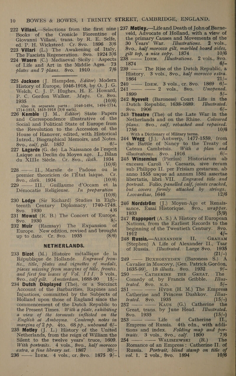 10  Books of the Cronicle Fiorentine of Giovanni Villani, trans. by R. E. Selfe, ed. P. H. Wicksteed. Cr. 8vo. 1896 3/6 223 Villari (L.) The Awakening of Italy, The Fascista Regeneration. 8vo. 1924 3/6 224 Waern (C.) Mediaeval Sicily: Aspects of Life and Art in the Middle Ages. 73 plates and 7 plans. 8vo. 1910 7/6 225 Jackson (J. Hampden, Editor) Modern History of Europe, 1046-1918, by O. J. G. Welch, C. J. P. Hughes, H. E. Howard, P. C. Gordon Walker. Maps. Cr. 8vo. 1935 (10/6) Also in separate parts: 1046-1494, 1494-1714, 1714-1815, 1815-1918 (3/6 each). 226 Kemble (J. M., Editor) State Papers and Correspondence illustrative of the Social and Political State of Europe from the Revolution to the Accession of the House of Hanover, edited, with Historical Introd., Biographical Memoirs, and Notes. 8vo., calf, gilt. 1857 6/- 227 Lagarde (G. de) La Naissance de l’esprit Laique au Declin du Moyen age. I., Bilan du XIIIe Siécle. Cr. 8vo., cloth. 1934  (10/6) 228 II., Marsile de Padoue ou le premier theoricien de l’Etat laique. Cr. 8vo., cloth. 1934 (10/6) Guillaume d’Occam et la In preparation (10/6) 230 Lodge (Sir Richard) Studies in Eigh- 229 —— IIl., Démocatie Religieuse. teenth Century Diplomacy, 1740-1748. 8vo. 1930 4/6 231 Mowat (R. B.) The Concert of Europe. 8vo. 1930 8/- 232 Muir (Ramsay) The Expansion of Europe. New edition, revised and brought up to date. Cr. 8vo. 1935 (8/6) NETHERLANDS. 233 Bizot (M.) Histoire métallique de la République de Hollande. Engraved fron- tis., title, plates and vignettes of medals, pieces missing from margins of title, frontis. and first few leaves of Vol. III. 3 vols., 8vo., calf gilt. Amsterdam, 1688-90 15/- 234 Dutch Displayed (The), or a Succinct Account of the Barbarities, Rapines and Injustices, committed by the Subjects of commencement of the Dutch Republic to the Present Times. With a plate, exhibiting a view of the torments inflicted on the English at Amboyna. Contemp. notes in margins of 2pp. 4to. 68 pp., unbound 6/- 235 Motley (J. L.) History of the United Netherlands, from the reign of William the Silent to the twelve years’ truce, 1609. extra, a fine library set. 1867 30/- 236 IpEm, 4 vols., cr. 8vo. 1875 9/-  veld, Advocate of Holland, with a view of the primary Causes and Movements of the 30 Years’ War. Illustrations. 2 vols., 8vo., half morocco gilt, marbled board sides, gilt top, a nice copy. 1874 10/6 238 —— Ipem. Illustrations. 2 vols., 8vo. 1874 6/- The Rise of the Dutch Republic, a History. 3 vols., 8vo., half morocco extra.  1864 21/- 240 ——— IpEm. 3 vols., cr. 8vo. 1869 6/- 241 ———_ ——. 2 vols:,: “Svo. Unopened. 1899 5/- 242 Nyevelt (Baroness) Court Life in the Dutch Republic, 1638-1689. Iilustrated. 8vo. 1906 6/- 243 Theatre (The) of the Late War in the Netherlands and on the Rhine. Coloured plans. 8vo., calf, vebacked and repaired. 1756 10/6 With a Dictionary of Military terms. 244 Wegg (J.), Antwerp, 1477-1559, from the Battle of Nancy to the Treaty of Cateau Cambrésis. With a plan and illustrations. 8vo. 1916 6/- 245 Winsemius (Pierius) Historiarum ab excessu. Caroli V. Caesaris, sive rerum sub Philippo II. per Frisiam gestarum, ab anno 1555 usque ad annum 1581 assertae libertatis, libri VII. Engraved title and portrait. Folio, panelled calf, joints cracked, but covers firmly attached by strings. Leovardiae, 1646 | 12/6 sance. Essai Historique. 8vo., wrapper. 1933 (5/9) 247 Rappoport (A.S.) A History of European Nations, from the Earliest Records to the beginning of the Twentieth Century. 8vo. 1912 4/- 248 Russia.—ALEXANDER II. GRAHAM (Stephen) A Life of Alexander II., Tsar of Russia. Jilustvated. Large 8vo. 1935 (21/-) 249 BUXHOEVEDEN (Baroness S.) A Cavalier in Muscovy, [Gen. Patrick Gordon,       1635-99]. 18 illusts. 8vo. 1932 9/- 250 CATHERINE THE GREAT, The © Comedy of, by Francis Gribble. Iilus- trated. 8vo. N.D. 5/- 251 Hype (H. M.) The Empress Catherine and Princess Dashkov. JIIlus- 252 Kaus (G.) Catherine the Great, trans. by June Head. IIlustrated. 8vo. 1935 (15/-) 253 Life of Catherine Ils, “a 4th edn., with addi- Folding map and por- tvaits. 3 vols., 8vo., calf. 1800 7/6 254 WALISZEWSKI__ (R..) The Russia. Portrait, blind stamp on title of vol. 1. 2 vols., 8vo, 1894 10/6   Empress of Russia. tions and index.   