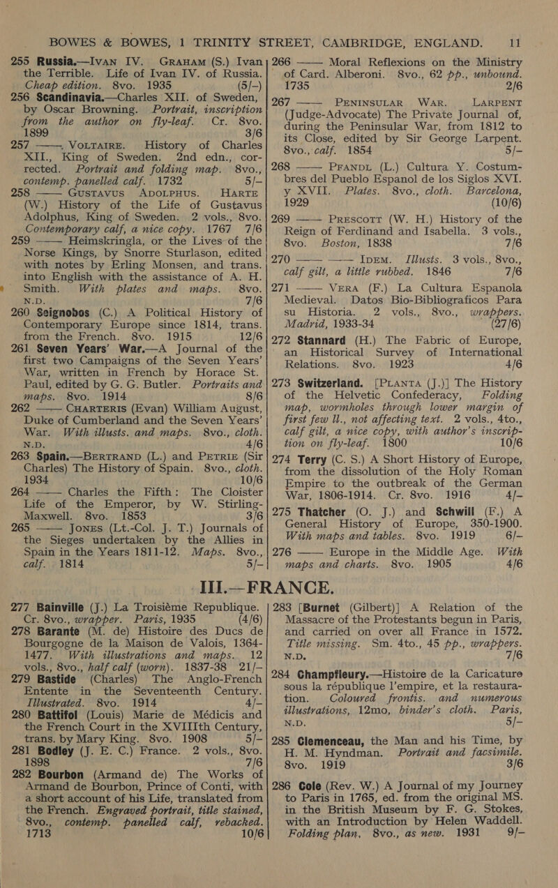  the Terrible. Life of Ivan IV. of Russia. by Oscar Browning. Portrait, inscription from the author on fly-leaf. Cr. 8vo. 1899 3/6 257 ——, VoLTAIRE. History of Charles XII., King of Sweden. 2nd edn., cor- rected. Portrait and folding map. 8vo., contemp. panelled calf. 1732 5/- 5 Gustavus ADOLPHUS. HARTE (W.) History of the Life of Gustavus Adolphus, King of Sweden. 2 vols., 8vo. Contemporary calf, a nice copy. 1767 7/6 259 Heimskringla, or the Lives of the Norse Kings, by Snorre Sturlason, edited with notes by Erling Monsen, and trans. into English with the assistance of A. H. Smith. With plates and maps. 8vo. N.D. 7/6 260 Seignobos (C.) A Political History of Contemporary Europe since 1814, trans. from the French. 8vo. 1915 12/6 261 Seven Years’ War.—A Journal of the first two Campaigns of the Seven Years’ War, written in French by Horace St. Paul, edited by G. G. Butler. Portraits and 262 ——— CHARTERIS (Evan) William August, Duke of Cumberland and the Seven Years’ War. With illusts. and maps. 8vo., cloth. N.D. 4/6 263 Spain.——BERTRAND (L.) and Petrie (Sir Charles) The History of Spain. 8vo., cloth. 1934 10/6      264 Charles the Fifth: The Cloister Life of the Emperor, by W. Stirling- Maxwell. 8vo. 1853 3/6 265 Jones (Lt.-Col. J. T.) Journals of the Sieges undertaken by the Allies in Spain in the Years 1811-12. Maps. 8vo., calf. 1814 5/- 11 Moral Reflexions on the Ministry of Card. Alberoni. 8vo., 62 pp., unbound. 267 PENINSULAR WAR. LARPENT (Judge-Advocate) The Private Journal of, during the Peninsular War, from 1812 to its Close, edited by Sir George Larpent. 8vo., calf. 1854 5/- 268 PFANDL (L.) Cultura Y. Costum- bres del Pueblo Espanol de los Siglos XVI. y XVII. Plates. 8vo., cloth. Barcelona, 1929 (10/6) 269 ——— Prescott (W. H.) History of the Reign of Ferdinand and Isabella. 3 vols., 8vo. Boston, 1838 7/6 IprEmM. TIillusts. 3 vols., 8vo., calf gilt, a little rubbed. 1846 7/6 271 VERA (F.) La Cultura Espanola Medieval. Datos Bio-Bibliograficos Para su. Historia. 2 vols., 8vo., wrappers. Madrid, 1933-34 (27/6) 272 Stannard (H.) The Fabric of Europe, an Historical Survey of International Relations. 8vo. 1923 4/6 273 Switzerland. [PLanta (J.)] The History map, wormholes through lower margin of first few ll., not affecting text. 2 vols., 4to., calf gilt, a nice copy, with author’s inscrip- tion on fly-leaf. 1800 10/6 274 Terry (C. S.) A Short History of Europe, from the dissolution of the Holy Roman Empire to the outbreak of the German War, 1806-1914. Cr. 8vo. 1916 4/— 275 Thatcher (O. J.) and Schwill (F.) A General History of Europe, 350-1900. With maps and tables. 8vo. 1919 6/- 276 Europe in the Middle Age. With maps and charts. 8vo. 1905 4/6        Cr. 8vo., wrapper. Paris, 1935 (4/6) 278 Barante (M. de) Histoire des Ducs de Bourgogne de la Maison de Valois, 1364- 1477. With illustrations and maps. 12 vols., 8vo., half calf (worn). 1837-38 21/- 279 Bastide (Charles) The Anglo-French Entente in’ the Seventeenth Century. Illustrated. 8vo. 1914 4/- 280 Battifol (Louis) Marie de Médicis and the French Court in the XVIIIth Century, trans. by Mary King. 8vo. 1908 5/- 281 Bodley (J. E. C.) France. 2 vols., 8vo. 1898 7/6 282 Bourbon (Armand de) The Works of Armand de Bourbon, Prince of Conti, with a short account of his Life, translated from the French. Engraved portrait, title stained, 8vo., contemp. panelled calf, vebacked. 1713 10/6 Massacre of the Protestants begun in Paris, and carried on over all France in 1572. Title missing. Sm. 4to., 45 pp., wrappers. N.D. 7/6 284 Champfleury.—Histoire de la Caricature sous la république l’empire, et la restaura- tion. Coloured frontis. and numerous illustvations, 12mo, binder’s cloth. Paris, N.D. 5/- 285 Clemenceau, the Man and his Time, by H. M. Hyndman. Portrait and facsimile. 8vo. 1919 286 Cole (Rev. W.) A Journal of my Journey to Paris in 1765, ed. from the original MS. in the British Museum by F. G. Stokes, with an Introduction by Helen Waddell. Folding plan, 8vo., as new. 1931 9/-
