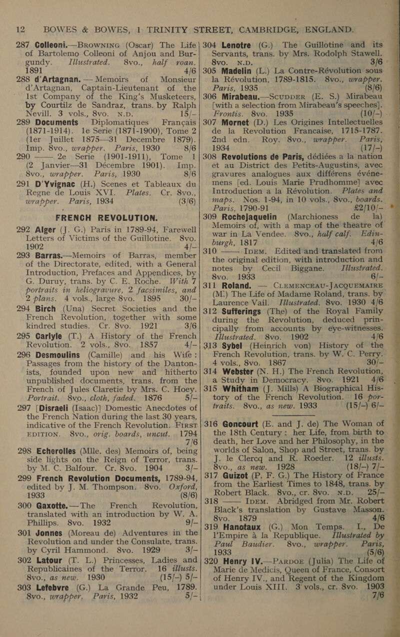 12 of Bartolemo Colleoni of Anjou and Bur- gundy. Illustvated. 8vo., half roan. 1891 4/6 288 d@Artagnan.— Memoirs of Monsieur d’Artagnan, Captain-Lieutenant of the Ist Company of the King’s Musketeers, by Courtilz de Sandraz, trans. by Ralph Nevill. 3 vols., 8vo. N.D. 15/- 289 Documents Diplomatiques Francais (1871-1914). le Serie (1871-1900), Tome 2 (ler Juillet 1875-31 Decembre 1879).  Imp. 8vo., wrapper. Paris, 1930 8/6 290 2e ipserie §_(1901-1911),.7 Tome tit (2 Janvier—31 Décembre 1901). Imp. 8vo., wrapper. Paris, 1930 8/6 291 D’Yvignac (H.) Scenes et Tableaux du Regne de Louis XVI. Plates. | Cr. 8vo., wrapper. Paris, 1934 (3/6) FRENCH REVOLUTION. 292 Alger (J. G.) Paris in 1789-94, Farewell Letters of Victims of the Guillotine. S8vo. 1902 4J- 293 Barras.—Memoirs of Barras, member of the Directorate, edited, with a General Introduction, Prefaces and Appendices, by G. Duruy, trans. by C. E. Roche. Wzth 7 portraits in heliogravure, 2 facsimiles, and 2 plans. 4 vols., large 8vo. 1895 ~— 30/- 294 Birch (Una) Secret Societies and the French Revolution, together with some kindred studies. Cr. 8vo. 1921 3/6 295 Carlyle (T.) A History of the French Revolution. 2 vols., 8vo. 1857 4/— 296 Desmoulins (Camille) and his Wife: Passages from the history of the Danton- ists, founded upon new and _ hitherto unpublished documents, trans. from the French of Jules Claretie by Mrs. C. Hoey. Portrait. 8vo., cloth, faded. 1876 5/- 297 [Disraeli (Isaac)] Domestic Anecdotes of the French Nation during the last 30 years, indicative of the French Revolution. First EDITION. 8vo., orig. boards, uncut. 1794 7/6 298 Echerolles (Mlle. des) Memoirs of, being side lights on the Reign of Terror, trans. by M. C. Balfour. Cr. 8vo. 1904 3/- 299 French Revolution Documents, 1789-94, edited by J. M. Thompson. 8vo. Oxford, 1933 (8/6) 300 Gaxotte.—The French Revolution, translated with an introduction by W. A. Phillips. 8vo. 1932 9/- 301 Jonnes (Moreau de) Adventures in the Revolution and under the Consulate, trans. by Cyril Hammond. 8vo. 1929 3/- 302 Latour (T. L.) Princesses, Ladies and Republicaines of the Terror. 16 «lusts. 8vo., as new. 1930 (15/-) 5/- 8vo., wrapper, Paris, 1932 5/- | The Guillotine and its Servants, trans. by Mrs. Rodolph Stawell. 8vo. N.D. 3/6 305 Madelin (L.) La Contre-Révolution sous la Révolution, 1789-1815. 8vo., wrapper. Paris, 1935 (8/6) 306 Mirabeau.—ScuppER (E. S.) Mirabeau [with a selection from Mirabeau’s speeches]. Frontis. 8vo. 1935 (10/-) - 307 Mornet (D.) Les Origines Intellectuelles de la Revolution Francaise, 1715-1787. 2nd edn. Roy. 8vo., wrapper. Paris, 1934 (17/-) 308 Revolutions de Paris, dédié¢es a la nation et au District des Petits-Augustins, avec gravures analogues aux différens événe- mens [ed. Louis Marie Prudhomme] avec Introduction a la Révolution. Plates and maps. Nos. 1-94, in 10 vols., 8vo., boards. Paris, 1790-91 £2/10/— 309 Rochejaquelin (Marchioness' de la) Memoirs of, with a map of the theatre of war in La Vendee. 8vo., half calf. Edin- burgh, 1817 . 4/6 310 Iprem. Edited and translated from the original edition, with introduction and notes by Cecil Biggane. Illustrated. 8vo. 1933 6/- 311 Roland. — CLEMENCEAU-JACQUEMAIRE (M:) The Life of Madame Roland, trans. by Laurence Vail. Jilustrated. 8vo. 1930 4/6 312 Sufferings (The) of the Royal Family during the Revolution, deduced prin- cipally from accounts by eye-witnesses. Illustrated. 8vo. 1902 4/6 313 Sybel (Heinrich von) History of the French Revolution, trans. by W. C. Perry. 4 vols., 8vo. 1867 314 Webster (N. H.) The French Revolution, a Study in Democracy. 8vo. 1921 4/6 315 Whitham (J. Mills) A Biographical His- tory of the French Revolution. 16 por- tvaits. 8vo., as new. 1933 (15/-) 6/-  316 Goncourt (E. and J. de) The Woman of the 18th Century: her Life, from birth to death, her Love and her Philosophy, in the worlds of Salon, Shop and Street, trams. by J. le Clercq and R. Roeder. 12 wllusts. 8vo., as new. 1928 (18/-) 7/- 317 Guizot (P. F. G.) The History of France from the Earliest Times to 1848, trans. by Robert Black. 8vo., cr. 8vo. N.D. 25/- 318 Ipem. Abridged from Mr. Robert Black’s translation by Gustave Masson. .  8vo. 1879 ——«AIB 319 Hanotaux (G.) Mon Temps. I., De l’Empire a la Republique. Illustrated by Paul Baudier. 8vo., wrapper. Paris, 1933 (5/6) 320 Henry IV.—Parpok (Julia) The Life of Marie de Medicis, Queen of France, Consort of Henry IV., and Regent of the Kingdom 