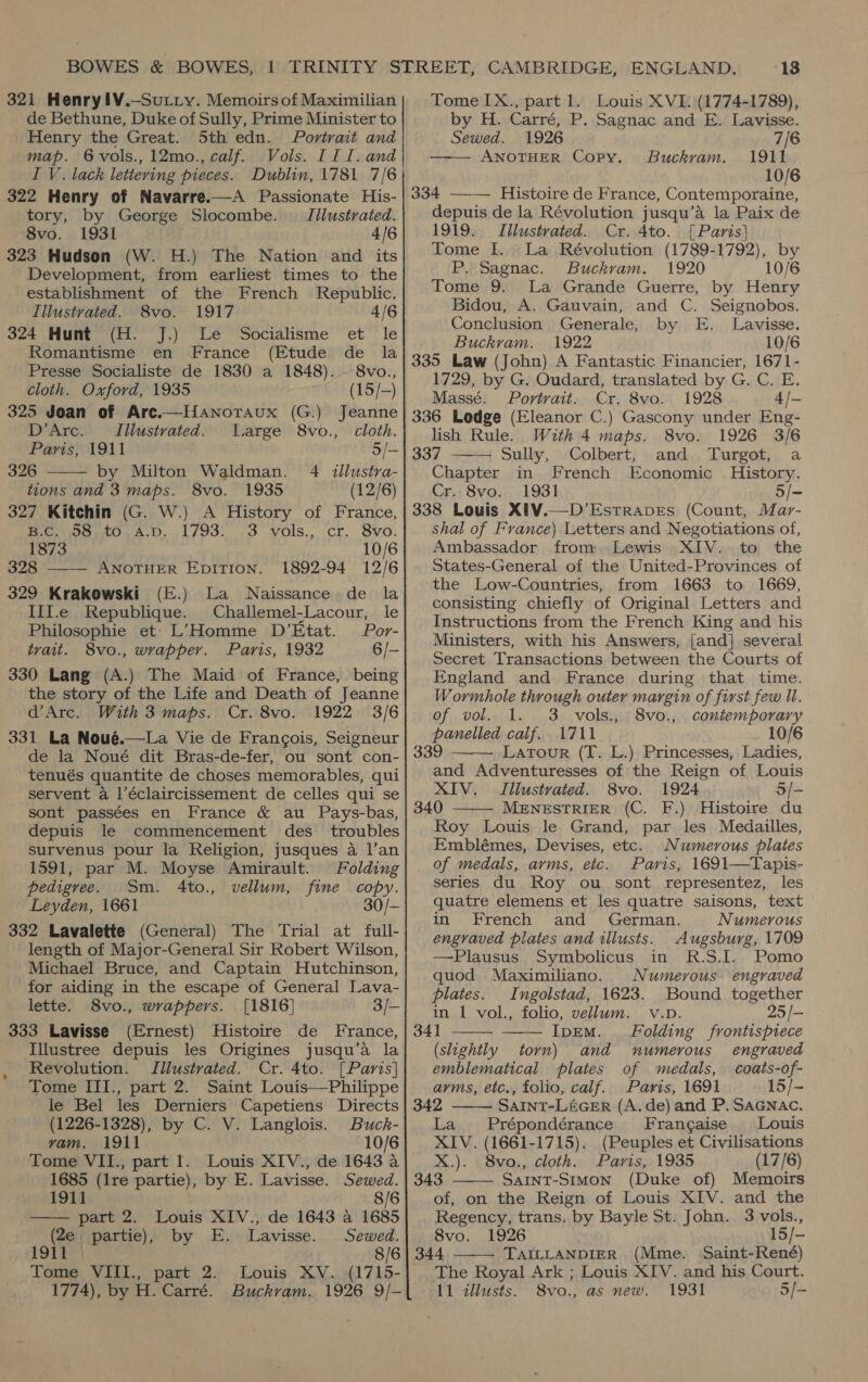 321 Henry!l¥.—SuLty. Memoirs of Maximilian de Bethune, Duke of Sully, Prime Minister to Henry the Great. Sth edn. Portrait and map. 6vols.,12mo., calf. Vols. III. and I V. lack lettering pieces. Dublin, 1781 7/6 322 Henry of Navarre.—A Passionate His- tory, by George Slocombe. Jilustrated. 8vo. 1931 4/6 323 Hudson (W. H.) The Nation and its Development, from earliest times to the establishment of the French Republic. Illustvated. 8vo. 1917 4/6 324 Hunt (H. J.) Le Socialisme et le Romantisme en France (Etude de la Presse Socialiste de 1830 a 1848). 8vo., cloth. Oxford, 1935 (15/-) 325 Joan of Arc.—Hanoraux (G.) Jeanne  D’Arc. Illustrated. Large 8vo., cloth. Paris, 1911 5/- — 326 by Milton Waldman. 4 <tllustra- tions and 3 maps. 8vo. 1935 (12/6)  327 Kitchin (G. W.) A History of France, fe Wrens A.D. 1/93. 9 VOls,, ‘Cr. Svo: 1873 10/6 | 328 —— ANOTHER EDITION. 1892-94 12/6 329 Krakowski (E.) La Naissance de la IiI.e Republique. Challemel-Lacour, le Philosophie et’ L’Homme D’Etat. Por- trait. 8vo., wrapper. Paris, 1932 6/- the story of the Life and Death of Jeanne d’Arc. With 3 maps. Cr. 8vo. 1922 3/6 de la Noué dit Bras-de-fer, ou sont con- tenués quantite de choses memorables, qui servent a l’éclaircissement de celles qui se sont passées en France &amp; au Pays-bas, depuis le commencement des troubles survenus pour la Religion, jusques a l’an 1591, par M. Moyse Amirault. Folding pedigree. Sm. 4to., vellum, fine copy. Leyden, 1661 30/- 332 Lavalette (General) The Trial at full- length of Major-General Sir Robert Wilson, Michael Bruce, and Captain Hutchinson, for aiding in the escape of General Lava- lette. 8vo., wrappers. [1816] 3/— (Ernest) Histoire de France, Illustree depuis les Origines jusqu’a la  Revolution. Illustrated. Cr. 4to. [Paris] Tome III., part 2. Saint Louis—Philippe le Bel les Derniers Capetiens Directs (1226-1328), by C. V. Langlois. Buck- vam. 1911 10/6 Tome VII., part 1. Louis XIV., de 1643 a 1685 (lre partie), by E. Lavisse. Sewed. 1911 8/6 part 2. Louis XIV., de 1643 a 1685 (2e, partie), by E. Lavisse. Sewed. 1911 )} 8/6 Tete NIL pant ‘2. Louis XV. (1715- ‘13 Tome IX., part 1. Louis XVI: (1774-1789), by H. Carré, P. Sagnac and E. Lavisse.  Sewed. 1926 7/6 ANOTHER Copy. Buckvam. 1911 10/6  334 Histoire de France, Contemporaine, depuis de la Révolution jusqu’a la Paix de 1919. Illustvated. Cr. 4to. [Paris] Tome I. La Révolution (1789-1792), by P. Sagnac. Buckram. 1920 10/6 Tome 9. La Grande Guerre, by Henry Bidou, A. Gauvain, and C. Seignobos. Conclusion Generale, by E. Lavisse. Buckram. 1922 10/6 335 Law (John) A Fantastic Financier, 1671- 1729, by G. Oudard, translated by G. C. E. Massé. Portrait. Cr. 8vo. 1928 4/- 336 Ledge (Eleanor C.) Gascony under Eng- lish Rule. With 4 maps. 8vo. 1926 3/6 337 Sully, Colbert, and Turgot, a Chapter in French Economic History. Cr. 8vo. 1931 5/- 338 Louis XIV.—D’Estrapes (Count, Mar- shal of France) Letters and Negotiations of, Ambassador from Lewis XIV. to the States-General of the United-Provinces of the Low-Countries, from 1663 to 1669, consisting chiefly of Original Letters and Instructions from the French King and his Ministers, with his Answers, [and] several Secret Transactions between the Courts of England and France during that time. Wormhole through outer margin of first few Ul.  of vol. 1. 3 vols., 8vo., contemporary panelled calf. 1711 10/6 339 Latour (T. L.) Princesses, Ladies,  and Adventuresses of the Reign of Louis XIV. Illustrated. 8vo. 1924 5/- 340 MENESTRIER (C. F.) Histoire du Roy Louis le Grand, par les Medailles, Emblémes, Devises, etc. Numerous plates of medals, arms, etc. Paris, 1691—Tapis- series du Roy ou sont representez, les quatre elemens et les quatre saisons, text in French and German. Numerous engraved plates and illusts. Augsburg, 1709 —Plausus Symbolicus in R.S.I. Pomo quod Maximiliano. Numerous engraved plates. Ingolstad, 1623. Bound together in 1 vol., folio, vellum. v.vD. 25/-    341 IpEM. Folding frontispiece (slightly torn) and numerous engraved emblematical plates of medals, coats-of- arms, etc., folio, calf. Paris, 1691 15/-  342 SAINT-L&amp;GER (A. de) and P. SaGNnac. La Prépondérance Francaise Louis XIV. (1661-1715). (Peuples et Civilisations X.). 8vo., cloth. Paris, 1935 (17/6) 343 SAInT-Stmon (Duke of) Memoirs  of, on the Reign of Louis XIV. and the Regency, trans. by Bayle St. John. 3 vols., 8vo. 1926 15/- 344 TAILLANDIER (Mme. Saint-René) The Royal Ark ; Louis XIV. and his Court. 