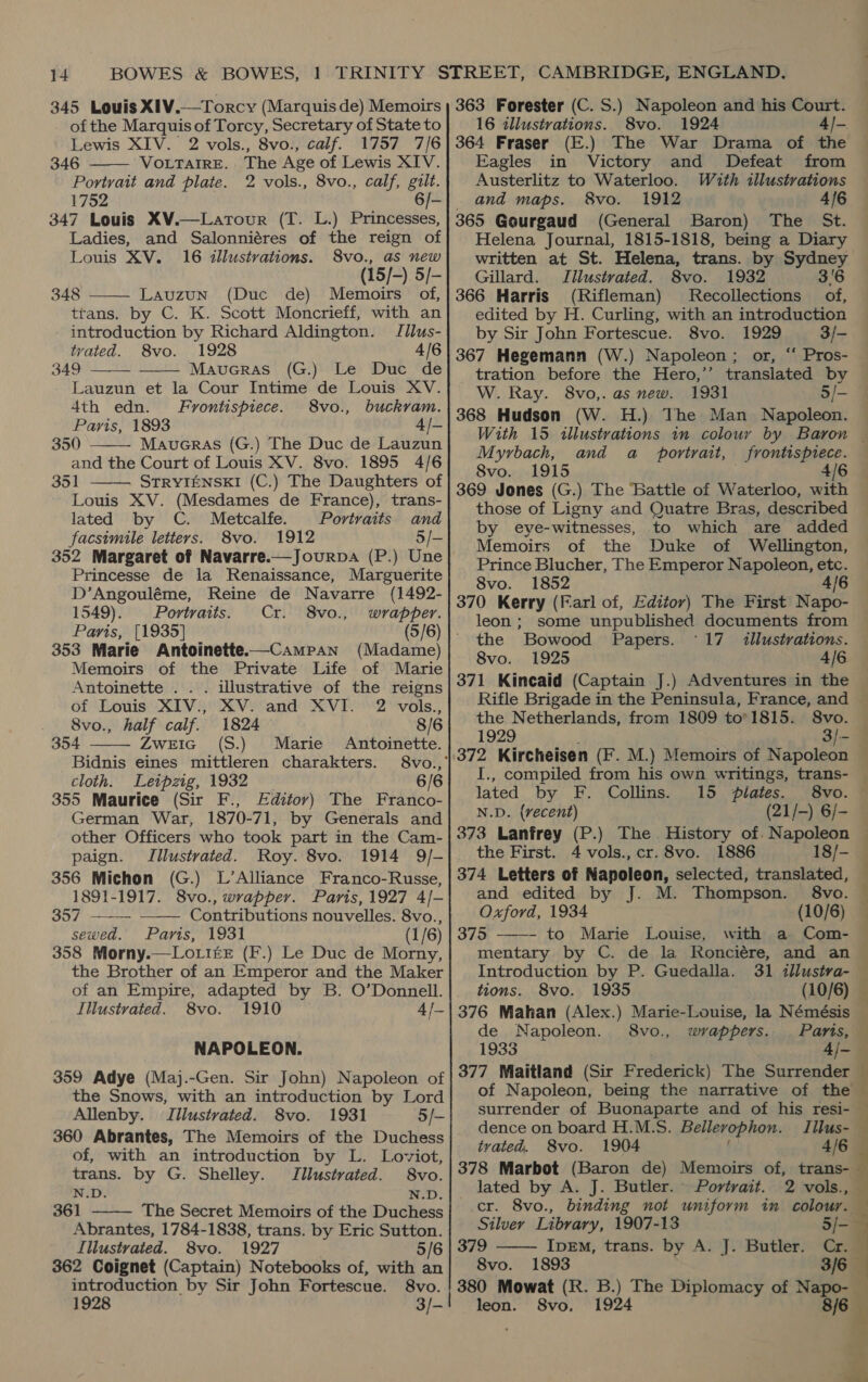 345 Louis XIV.—Torcy (Marquis de) Memoirs of the Marquis of Torcy, Secretary of State to Lewis XIV. 2 vols., 8vo., calf. 1757 7/6 346 VOLTAIRE. The Age of Lewis XIV. Portrait and plate. 2 vols., 8vo., calf, gilt.  347 Louis XV.—Larour (T. L.) Princesses, Ladies, and Salonniéres of the reign of  Louis XV. 16 illustrations. S8vo., as new (15/-) 5/- 348 Lauzun (Duc de) Memoirs of, trans. by C. K. Scott Moncrieff, with an introduction by Richard Aldington. Jilus- tvated. 8vo. 1928 4/6 349 Maucras (G.) Le Duc de Lauzun et la Cour Intime de Louis XV. 4th edn. Frontispiece. 8vo., buckram. Paris, 1893 4/- 350 Maueras (G.) The Duc de Lauzun and the Court of Louis XV. 8vo. 1895 4/6 351 STRYIENSKI (C.) The Daughters of Louis XV. (Mesdames de France), trans- lated by C. Metcalfe. Portraits and facsimile letters. 8vo. 1912 5/-     Princesse de la Renaissance, Marguerite D’Angouléme, Reine de Navarre (1492- 1549). Portraits. Cr. 8vo., wrapper. Paris, [1935] (5/6) 353 Marie Antoinette.—Campan (Madame) Memoirs of the Private Life of Marie  Antoinette . . . illustrative of the reigns Of ‘Louis (XTV see Vy cand’ XV TO we vols. 8vo., half calf. 1824 8/6 354 ZweEIc (S.) Marie Antoinette. Bidnis eines mittleren charakters. 8vo., cloth. Leipzig, 1932 6/6 355 Maurice (Sir F., Editor) The Franco- German War, 1870-71, by Generals and other Officers who took part in the Cam- paign. Illustrated. Roy. 8vo. 1914 9/- 356 Michon (G.) L’Alliance Franco-Russe, 1891-1917. 8vo., wrapper. Paris, 1927 4/- 357 Contributions nouvelles. 8vo., sewed. Paris, 1931 (1/6) 358 Morny.—Lo tite (F.) Le Duc de Morny, the Brother of an Emperor and the Maker of an Empire, adapted by B. O’Donnell. Illustrated. 8vo. 1910 4/-   NAPOLEON. 359 Adye (Maj.-Gen. Sir John) Napoleon of the Snows, with an introduction by Lord Allenby. Jilustvated. 8vo. 1931 5/- 360 Abrantes, The Memoirs of the Duchess of, with an introduction by L. Loviot, trans. by G. Shelley. Jllustrated. 8vo. N.D. N.D. 361 The Secret Memoirs of the Duchess  Abrantes, 1784-1838, trans. by Eric Sutton. Illustrated. 8vo. 1927 5/6 362 Coignet (Captain) Notebooks of, with an introduction by Sir John Fortescue. 8vo. 1928 3/- 363 Forester (C. S.) Napoleon and his Court. 16 illustrations. 8vo. 1924 4/-. 364 Fraser (E.) The War Drama of the Eagles in Victory and Defeat from Austerlitz to Waterloo. Wuth illustrations and maps. 8vo. 1912 4/6 365 Gourgaud (General Baron) The St. Helena Journal, 1815-1818, being a Diary written at St. Helena, trans. by Sydney Gillard. Illustrated. 8vo. 1932 3'6 366 Harris (Rifleman) MRecollections of, edited by H. Curling, with an introduction by Sir John Fortescue. 8vo. 1929 3/- 367 Hegemann (W.) Napoleon; or, “‘ Pros- tration before the Hero,’’ translated by W. Ray. 8vo,. as new. 1931 5/- 368 Hudson (W. H.) The Man Napoleon. With 15 illustrations in colour by Baron — Myrbach, and a _ portrait, frontispiece. 8vo. 1915 4/6 369 Jones (G.) The Battle of Waterloo, with those of Ligny and Quatre Bras, described by eve-witnesses, to which are added Memoirs of the Duke of Wellington, Prince Blucher, The Emperor Napoleon, etc. 8vo. 1852 4/6 370 Kerry (Farl of, Editor) The First Napo- leon ; some unpublished documents from the Bowood Papers. °17 illustrations. 8vo. 1925 4/6 371 Kincaid (Captain J.) Adventures in the Rifle Brigade in the Peninsula, France, and © the Netherlands, from 1809 to’1815. S8vo. — I., compiled from his own writings, trans- lated by F. Collins. 15 plates. 8vo. N.D. {vecent) (21/-) 6/- 373 Lanfrey (P.) The History of. Napoleon the First. 4 vols., cr. 8vo. 1886 18/- 374 Letters of Napoleon, selected, translated, — and edited by J. M. Thompson. 8vo. © Oxford, 1934 (10/6) 375 to Marie Louise, with a Com- mentary by C. de la Ronciére, and an Introduction by P. Guedalla. 31 illustva- — tions. 8vo. 1935 | (10/6) 376 Mahan (Alex.) Marie-Louise, la Némésis de Napoleon. 8vo., wrappers. Paris, 1933 4/- 377 Maitland (Sir Frederick) The Surrender of Napoleon, being the narrative of the surrender of Buonaparte and of his resi- dence on board H.M.S. Bellevophon. 4 tvated. 8vo. 1904 4/6 378 Marbot (Baron de) Memoirs of, trans- — lated by A. J. Butler. Portvait. 2 vols., — cr. 8vo., binding not uniform in colour. — Silver Library, 1907-13 5/- 379 IpEM, trans. by A. J. Butler. Cr. 8vo. 1893 3/6 380 Mowat (R. B.) The Diplomacy of Napo- | leon. S8vo. 1924 8/6   
