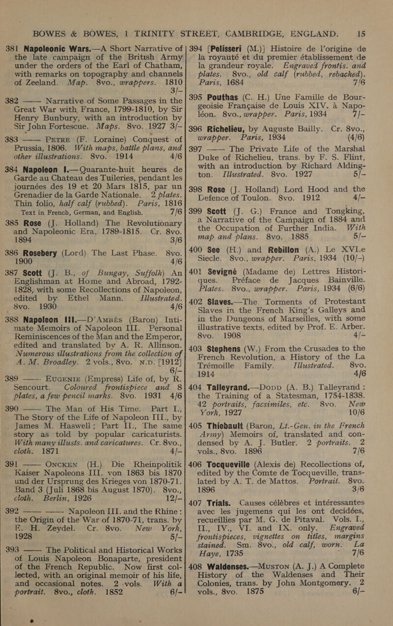  the late campaign of the British Army under the orders of the Earl of Chatham, with remarks on topography and channels of Zeeland. Map. 8vo., wrappers. 1810 3/- 382 Narrative of Some Passages in the  Great War with France, 1799-1810, by Sir Henry Bunbury, with an introduction by Sir John Fortescue. Maps. 8vo. 1927 3/- PEetTRE (F. Loraine) Conquest of Prussia, 1806. Wuth maps, battle plans, and 384 Napoleon 1.—Quarante-huit heures de Garde au Chateau des Tuileries, pendant les journées des 19 et 20 Mars 1815, par un  Grenadier de la Garde Nationale. 2 plates. Thin folio, half calf (rubbed). Paris, 1816 Text in French, German, and English. 7/6 385 Rose (J. Holland) The Revolutionary and Napoleonic Era, 1789-1815. Cr. 8vo. 1894 3/6 386 Rosebery (Lord) The Last Phase. 8vo. 1900 4/6 of Bungay, Suffolk) An Englishman at Home and Abroad, 1792- 1828, with some Recollections of Napoleon, edited by Ethel Mann. Illustrated. 388 Napoleon H11.—D’AmBeEs (Baron) Inti- mate Memoirs of Napoleon III. Personal Reminiscences of the Man and the Emperor, edited and translated by A. R. Allinson. Numerous illustrations from the collection of A.M. Broadley. 2 vols., 8vo. N.D. [1912] 6 EUGENIE (Empress) Life of, by R. Coloured frontispiece and 8 plates, a few pencil marks. 8vo. 1931 4/6 390 The Man of His Time. Part L., The Story of the Life of Napoleon III., by story as told by popular caricaturists. With many illusts. and caricatures. Cr. 8vo., cloth. 1871 4/- 391 ONCKEN (H.) Die Rheinpolitik Kaiser Napoleons III. von 1863 bis 1870 und der Ursprung des Krieges von 1870-71. Band 3 (Juli 1868 bis August 1870). 8vo., cloth. Berlin, 1926 12/- 389 Sencourt.    the Origin of the War of 1870-71, trans. by K. H. Zeydel. Cr. 8vo. New York, 1928 5/- The Political and Historical Works of Louis Napoleon Bonaparte, president of the French Republic. Now first col- lected, with an original memoir of his life, and occasional notes. 2 -vols. With a portrait. 8vo., cloth. 1852 6/-  la royauté et du premier établissement de la grandeur royale. Engraved frontis. and plates. 8vo., old calf (rubbed, rebacked). Paris, 1684 7/6 395 Pouthas (C. H.) Une Famille de Bour- geoisie Franc¢aise de Louis XIV. a Napo- léon. 8vo., wrapper. Paris, 1934 7/- 396 Richelieu, by Auguste Bailly. Cr. 8vo., wrapper. Paris, 1934 (4/6) 397 The Private Life of the Marshal with an introduction by Richard Alding- ton. Illustrated. 8vo. 1927 5/- 398 Rose (J. Holland) Lord Hood and the Defence of Toulon. 8vo. 1912 4/— 399 Scott (J. G.) France and Tongking, a Narrative of the Campaign of 1884 and the Occupation of Further India. Wuth map and plans. 8vo. 1885 5/~ 400 See (H.) and Rebillon (A.) Le XVI.e Siecle. 8vo., wrapper. Paris, 1934 (10/-) 401 Sevigné (Madame de) Lettres Histori- ques. Préface de Jacques Bainville. Plates. 8vo., wrapper. Paris, 1934 (6/6) 402 Slaves.—The Torments of Protestant Slaves in the French King’s Galleys and in the Dungeons of Marseilles, with some illustrative texts, edited by Prof. E. Arber. 8vo. 1908 4/- 403 Stephens (W.) From the Crusades to the French Revolution, a History of the La  Trémoille Family. Illustrated. 8vo. 1914 4/6 404 Talileyrand.—Dopp (A. B.) Talleyrand : the Training of a Statesman, 1754-1838. 42 portraits, facsimiles, etc. 8vo. New York, 1927 10/6 Army) Memoirs of, translated and con- densed by A. J. Butler. 2 portraits. 2 vols., 8vo. 1896 7/6 406 Tocqueville (Alexis de) Recollections of, edited by the Comte de Tocqueville, trans- lated by A. T. de Mattos. Portrait. 8vo. 1896 3/6 407 Trials. Causes célébres et intéressantes avec les jugemens qui les ont decidées, recueillies par M. G. de Pitaval. Vols. I., II., IV., VI. and IX. only. Engraved frontispieces, vignettes on titles, margins stained. Sm. 8vo., old calf, worn. La Haye, 1735 ae? 16 408 Waldenses.—Musron (A. J.) A Complete History of. the Waldenses and Their Colonies, trans. by John Montgomery. 2 vols., 8vo. 1875 6/-