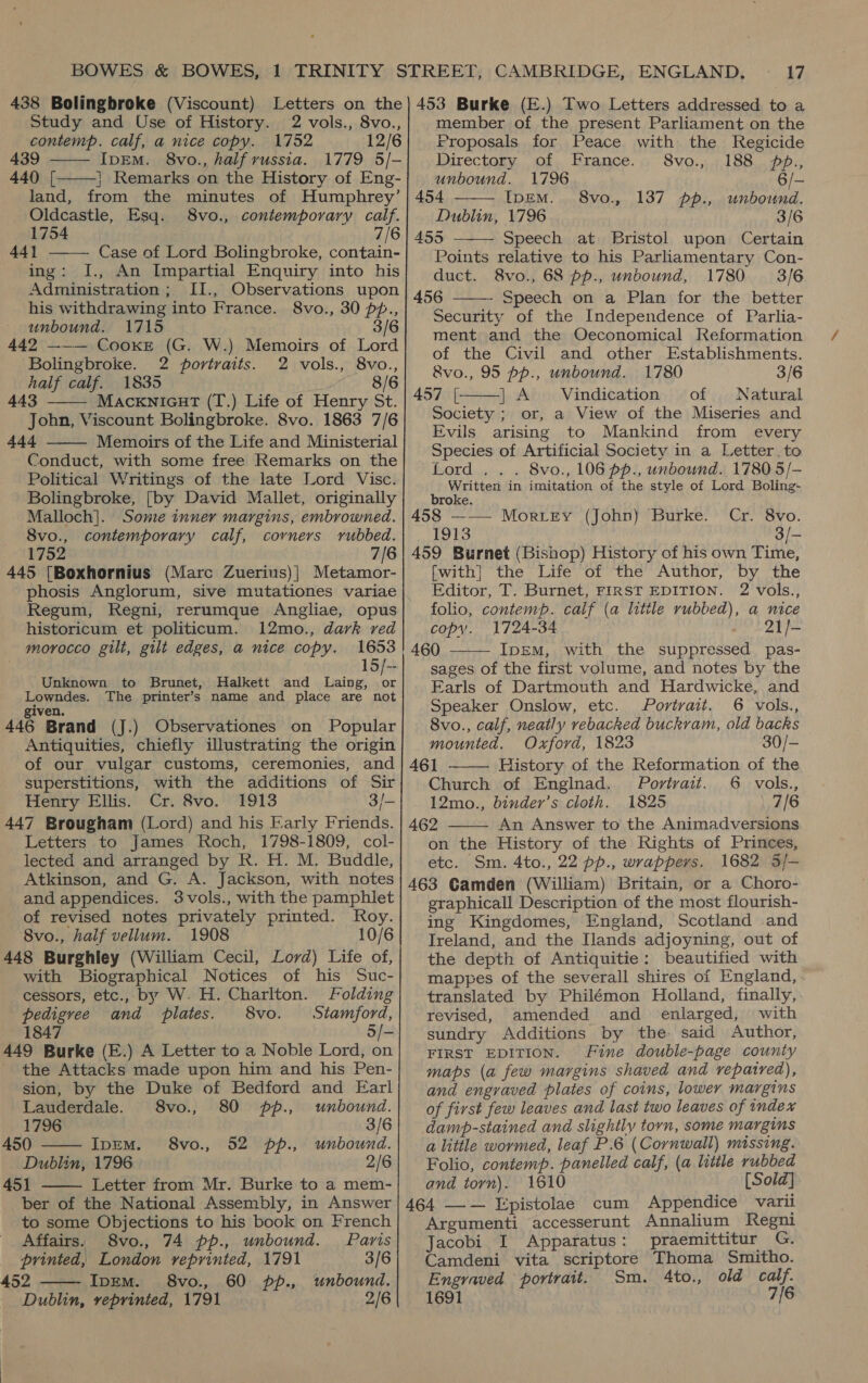 438 Bolingbroke (Viscount) Study and Use of History. 2 vols., 8vo.,   contemp. calf, a nice copy. 1752 12/6 439 IpEM. 8vo., half russia. 1779 5/- 440 [ | Remarks on the History of Eng- land, from the minutes of Humphrey’ Oldcastle, Esq. 8vo., contemporary calf. 1754 7/6 441 ——— Case of Lord Bolingbroke, contain- ing: I., An Impartial Enquiry into his Administration; II., Observations upon his withdrawing into France. 8vo., 30 pp., unbound. 1715 3/6 442 —-— Cooke (G. W.) Memoirs of Lord Bolingbroke. 2 portraits. 2 vols., 8vo., half calf. 1835 8/6 443 MackniGut (T.) Life of Henry St. John, Viscount Bolingbroke. 8vo. 1863 7/6 Ade Memoirs of the Life and Ministerial Conduct, with some free Remarks on the Political Writings of the late Lord Visc. Bolingbroke, [by David Mallet, originally Malloch]. Some inner margins, embrowned. 8vo., contemporary calf, corners rubbed. 1752 7/6 445 [Boxhornius (Marc Zuerius)| Metamor- phosis Anglorum, sive mutationes variae Regum, Regni, rerumque Angliae, opus historicum et politicum. 12mo., dark red morocco gilt, gilt edges, a nice copy. 1653 15/-- Unknown to Brunet, Halkett and Laing, or Lowndes. The printer’s name and place are not ven. 446 Brand (J.) Observationes on Popular Antiquities, chiefly illustrating the origin of our vulgar customs, ceremonies, and superstitions, with the additions of Sir Henry Ellis. Cr. 8vo. 1913 3/- 447 Brougham (Lord) and his Early Friends. Letters to James Roch, 1798-1809, col- lected and arranged by R. H. M. Buddle, Atkinson, and G. A. Jackson, with notes and appendices. 3vols., with the pamphlet of revised notes privately printed. Roy. 8vo., half vellum. 1908 10/6    L with Biographical Notices of his Suc- cessors, etc., by W. H. Charlton. Folding pedigree and plates. 8vo. Stamford, 1847 5/- the Attacks made upon him and his Pen- sion, by the Duke of Bedford and Earl  Lauderdale. 8vo., 80 pp., unbound. 1796 3/6 450 IpEM. 8vo., 52 pp., unbound. Dublin, 1796 2/6 451 Letter from Mr. Burke to a mem- ber of the National Assembly, in Answer to some Objections to his book on French   Affairs. 8vo., 74 pp., unbound. Paris printed, London reprinted, 1791 3/6 52 Ip—em. 8vo., 60 pp., unbound. Dublin, reprinted, 1791 2/6 17 member of the present Parliament on the Proposals for Peace with the Regicide  Directory of France. S8vo., 188 p., unbound. 1796 — 454 IpEm. 8vo., 137 pp., unbound. Dublin, 1796 3/6 453 Speech at Bristol upon Certain Points relative to his Parliamentary Con- duct. 8vo., 68 pp., unbound, 1780 3/6 456 ——- Speech on a Plan for the better Security of the Independence of Parlia- ment and the Oeconomical Reformation of the Civil and other Establishments.   &amp;vo., 95 pp., unbound. 1780 3/6 457 [ | A Vindication of Natural Society ; or, a View of the Miseries and Evils arising to Mankind from every Species of Artificial Society in a Letter. to Lord... 8vo., 106 pp., unbownd. 1780 5/- Written in imitation of the style of Lord Boling- broke. 458 ——— Morey (John) Burke. Cr. 8vo. 1913 3/- 459 Burnet (Bishop) History of his own Time, fwith] the Life of the Author, by the Editor, T. Burnet, FIRST EDITION. 2 vols., folio, contemp. calf (a little rubbed), a nice copy. 1724-34 21/- 460 IpEM, with the suppressed pas- sages of the first volume, and notes by the Earls of Dartmouth and Hardwicke, and Speaker Onslow, etc. Portrait. 6 vols., 8vo., calf, neatly vebacked buckvam, old backs mounted. Oxford, 1823 30/- 461 ——— History of the Reformation of the Church of Englnad. Portrait. 6 vols., 12mo., binder’s cloth. 1825 7/6 462 An Answer to the Animadversions on the History of the Rights of Princes, etc. Sm. 4to., 22 pp., wrappers. 1682 5/- 463 Camden (William) Britain, or a Choro- graphicall Description of the most flourish- ing Kingdomes, England, Scotland and Ireland, and the Ilands adjoyning, out of the depth of Antiquitie: beautified with mappes of the severall shires of England, translated by Philémon Holland, finally, revised, amended and enlarged, with sundry Additions by the said Author, FIRST EDITION. Fine double-page county maps (a few margins shaved and repaired), and engraved plates of coins, lower margins of first few leaves and last two leaves of index damp-stained and slightly torn, some margins a little wormed, leaf P.6 (Cornwall) missing. Folio, contemp. panelled calf, (a little rubbed and torn). 1610 [Sold] 464 —— Epistolae cum Appendice varii Argumenti accesserunt Annalium Regni Jacobi I Apparatus: praemittitur G. Camdeni vita scriptore Thoma Smitho. Engraved portrait. Sm. 4to., old calf. 1691 7/6  