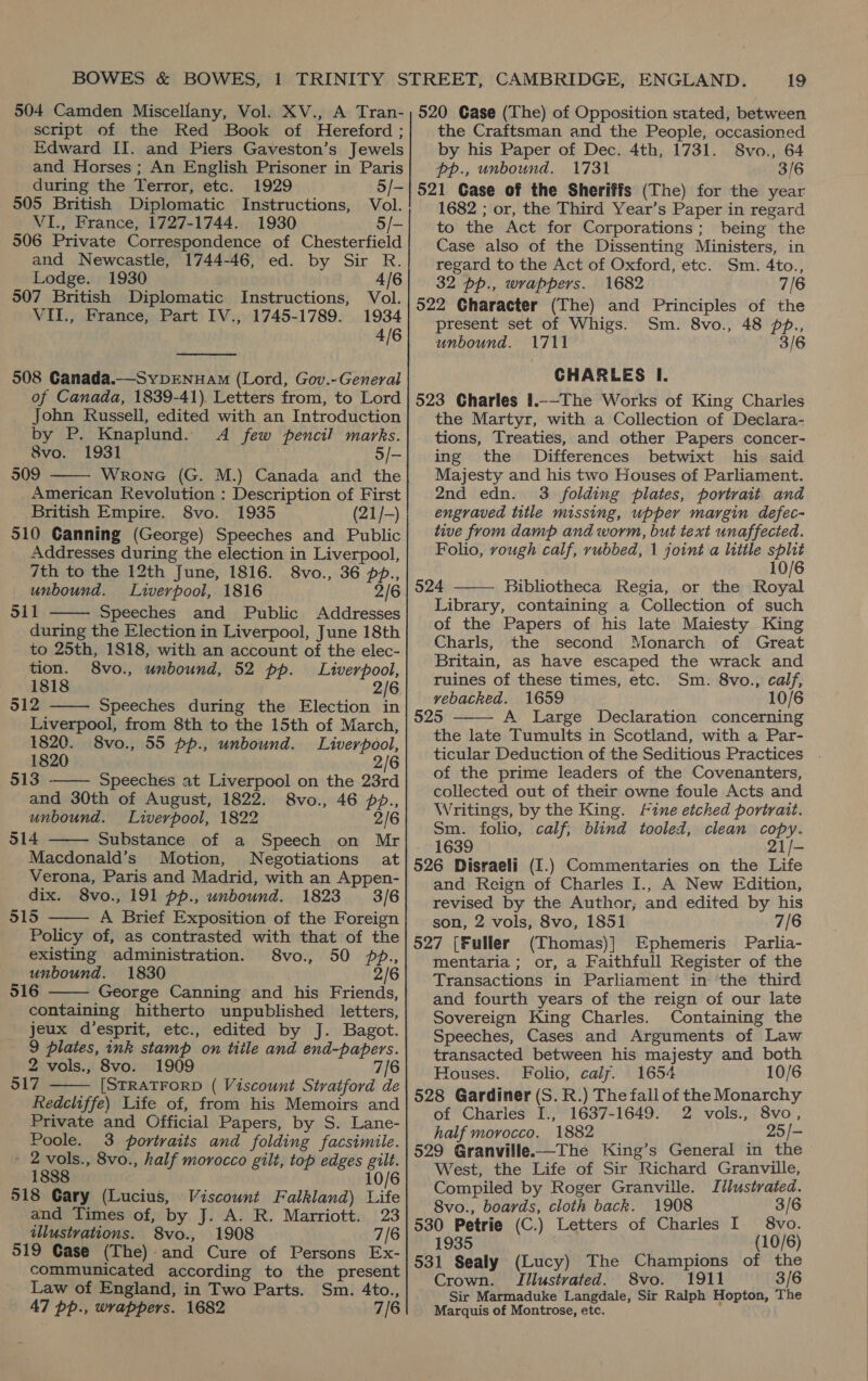 script of the Red Book of Hereford ; Edward II. and Piers Gaveston’s Jewels and Horses; An English Prisoner in Paris during the Terror, etc. 1929 5/- 505 British Diplomatic Instructions, Vol. VI., France, 1727-1744. 1930 5/- 506 Private Correspondence of Chesterfield and Newcastle, 1744-46, ed. by Sir R. Lodge. 1930 4/6 507 British Diplomatic Instructions, Vol. VII., France, Part IV., 1745-1789. 1934 4/6  508 Ganada.—SybDENuAaM (Lord, Gov.-General of Canada, 1839-41) Letters from, to Lord John Russell, edited with an Introduction by P. Knaplund. <A few pencil marks. 8vo. 1931 5/- 509 Wrone (G. M.) Canada and the _ American Revolution : Description of First British Empire. 8vo. 1935 (21/-) 510 Canning (George) Speeches and Public Addresses during the election in Liverpool,  7th to the 12th June, 1816. 8vo., 36 pp., unbound. Liverpool, 1816 2/6 oil Speeches and Public Addresses  during the Election in Liverpool, June 18th to 25th, 1818, with an account of the elec- tion. 8vo., unbound, 52 pp. Liverpool, 1818 2/6 512 Speeches during the Election in  Liverpool, from 8th to the 15th of March, 1820. 8vo., 55 pp., unbound. Liverpool, 1820 2/6 513 —— Speeches at Liverpool on the 23rd and 30th of August, 1822. 8vo., 46 pp., unbound. Liverpool, 1822 2/6 514 Substance of a Speech on Mr Macdonald’s Motion, Negotiations at Verona, Paris and Madrid, with an Appen- dix. 8vo., 191 pp., unbound. 1823 3/6 315 A Brief Exposition of the Foreign Policy of, as contrasted with that of the existing administration. 8vo., 50 pp., unbound. 1830 2/6 516 George Canning and his Friends, containing hitherto unpublished letters, jeux d’esprit, etc., edited by J. Bagot. 9 plates, ink stamp on title and end-papers. 2 vols., 8vo. 1909 7/6 517 [STRATFORD ( Viscount Stratford de Redcliffe) Life of, from his Memoirs and Private and Official Papers, by S. Lane- Poole. 3 portraits and folding facsimile. 2 vols., 8vo., half morocco gilt, top edges gilt. 1888 10/6 518 Cary (Lucius, Viscount Falkland) Life and Times of, by J. A. R. Marriott. 23 illustrations. 8vo., 1908 7/6 519 Gase (The) and Cure of Persons Ex- communicated according to the present Law of England, in Two Parts. Sm. 4to., 47 pbp., wrappers. 1682 7/6     the Craftsman and the People, occasioned by his Paper of Dec. 4th, 1731. Svo., 64 pp., unbound. 1731 3/6 521 Case of the Sheriffs (The) for the year 1682 ; or, the Third Year’s Paper in regard to the Act for Corporations; being the Case also of the Dissenting Ministers, in regard to the Act of Oxford, etc. Sm. 4to., 32 pp., wrappers. 1682 7/6 522 Gharacter (The) and Principles of the present set of Whigs. Sm. 8vo., 48 pbp., unbound. 1711 3/6 CHARLES I. 523 Charles 1.--The Works of King Charles the Martyr, with a Collection of Declara- tions, Treaties, and other Papers concer- ing the Differences betwixt his said Majesty and his two Houses of Parliament. 2nd edn. 3 folding plates, portrait and engraved title missing, upper margin defec- tive from damp and worm, but text unaffected. Folio, vough calf, rubbed, | joint a little split 10/6 524 Bibliotheca Regia, or the Royal Library, containing a Collection of such of the Papers of his late Maiesty King Charls, the second Monarch of Great Britain, as have escaped the wrack and ruines of these times, etc. Sm. 8vo., calf, vebacked. 1659 10/6 525 A Large Declaration concerning the late Tumults in Scotland, with a Par- ticular Deduction of the Seditious Practices of the prime leaders of the Covenanters, collected out of their owne foule Acts and Writings, by the King. fine etched portrait. Sm. folio, calf, blind tooled, clean copy. 1639 21/- 526 Disraeli (I.) Commentaries on the Life and Reign of Charles I., A New Edition, revised by the Author; and edited by his son, 2 vols, 8vo, 1851 7/6 527 [Fuller (Thomas)]| Ephemeris Parlia- mentaria ; or, a Faithfull Register of the Transactions in Parliament in ‘the third and fourth years of the reign of our late Sovereign King Charles. Containing the Speeches, Cases and Arguments of Law transacted between his majesty and both Houses. Folio, caly. 1654 10/6 528 Gardiner (S. R.) The fall of the Monarchy of Charles [., 1637-1649. 2 vols., 8vo, half morocco. 1882 25/- 529 Granville.—The King’s General in the West, the Life of Sir Richard Granville, Compiled by Roger Granville. Illustrated. 8vo., boards, cloth back. 1908 3/6 530 Petrie (C.) Letters of Charles I 8vo. 1935 (10/6) 531 Sealy (Lucy) The Champions of the Crown. TIllustvated. 8vo. 1911 3/6 Sir Marmaduke Langdale, Sir Ralph Hopton, The Marquis of Montrose, etc.  