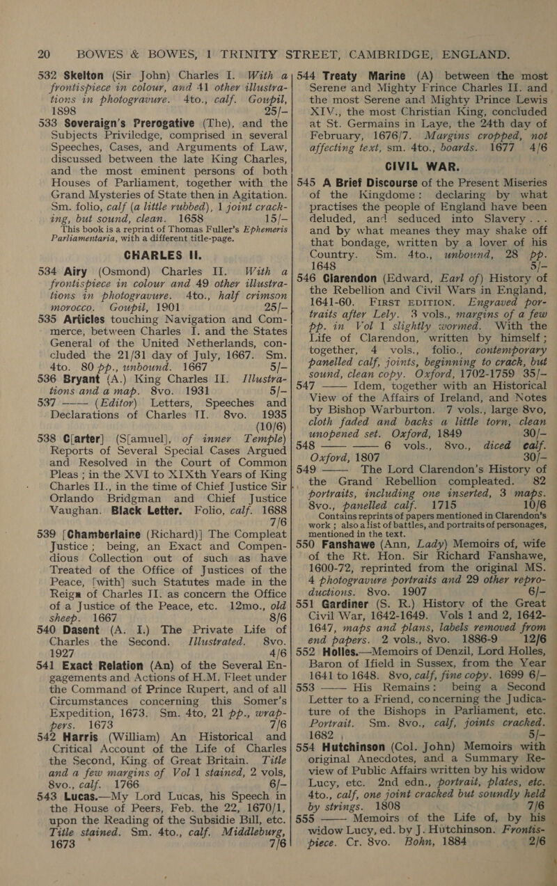 532 Skelton (Sir John) Charles I. frontispiece in colour, and 41 other illustra- tions in photogravure. 4Ato., calf. Gouwpil, 1898 25/- 533 Soveraign’s Prerogative (The), and the Subjects Priviledge, comprised in several Speeches, Cases, and Arguments of Law, discussed between the late King Charles, and the most eminent persons of both Houses of Parliament, together with the Grand Mysteries of State then in Agitation. Sm. folio, calf (a little rubbed), 1 joint crack- ing, but sound, clean. 1658 15/- This book is a reprint of Thomas Fuller’s Ephemeris Parliamentaria, with a different title-page. CHARLES Il. 534 Airy (Osmond) Charles II. With a frontispiece in colour and 49 other illustra- tions in photogravure. Ato., half crimson morocco. Goupil, 1901 535 Articles touching Navigation and Com- merce, between Charles I. and the States General of the United Netherlands, con- cluded the 21/31 day of July, 1667. Sm. 4to. 80 pp., unbound. 1667 5/- 536 Bryant (A) King Charles II. Jilustva- tions and a map. 8vo. 1931 5/- 537 —-— (Editor) Letters, Speeches and Declarations of Charles TI. 8vo. 1935 (10/6) 538 Clarter] (S[amuel], of inner Temple) Reports of Several Special Cases Argued and Resolved in the Court of Common Pleas ; in the XVI to XIXth Years of King Charles II., Orlando Bridgman and Chief Justice Vaughan. Black Letter. Folio, calf. 1688 7/6 539 [Chamberlaine (Richard)] The Compleat Justice; being, an Exact and Compen- dious. Collection out of such as have Treated of the Office of Justices of the Peace, [with} such Statutes made in the Reign of Charles II. as concern the Office of a Justice of the Peace, etc. 12mo., old sheep. 1667 8/6 540 Dasent (A. I.) The Private Life of Charles. the Second. Tilustrated. 8vo. 1927 4/6 541 Exact Relation (An) of the Several En- gagements and Actions of H.M. Fleet under the Command of Prince Rupert, and of all Circumstances concerning this Somer’s Expedition, 1673. Sm. 4to, 21 pp., wrap- pers. 1673 7/6 542 Harris (William) An Historical and Critical Account of the Life of Charles the Second, King of Great Britain. Title and a few margins of Vol 1 stained, 2 vols, 8vo., calf. 1766 6/- 543 Lucas.—My Lord Lucas, his Speech in the House of Peers, Feb. the 22, 1670/1, upon the Reading of the Subsidie Bill, etc. Title stained. Sm. 4to., calf. Middleburg, 1673 7/6 (A) between the most Serene and Mighty Frince Charles II. and the most Serene and Mighty Prince Lewis XIV., the most Christian King, concluded at St. Germains in Laye, the 24th day of February, 1676/7. Margins cropped, not affecting text, sm. 4to., boards. 1677 4/6 CIVIL WAR. 545 A Brief Discourse of the Present Miseries of the Kingdome: declaring by what practises the people of England have been deluded, and seduced into Slavery... and by what meanes they may shake off that bondage, written by a lover of his Country. Sm. 4to., unbound, 28 pp. 1648 5/- 546 Glarendon (Edward, Earl of) History of the Rebellion and Civil Wars in England, 1641-60. First EDITION. Engraved por- traits after Lely. 3 vols., margins of a few pp. in Vol 1 slightly wormed. With the Life of Clarendon, written by himself; together, 4 vols., folio., contemporary panelled calf, joints, beginning to crack, but sound, clean copy. Oxford, 1702-1759 35/- 547 | Idem, together with an Historical View of the Affairs of Ireland, and Notes by Bishop Warburton. 7 vols., large 8vo, cloth faded and backs a little torn, clean    unopened set. Oxford, 1849 30/- 548 6 vols., 8vo., diced ealf. Oxford, 1807 30/-  549 The Lord Clarendon’s History of the Grand’ Rebellion compleated. 82 portraits, including one inserted, 3 maps. 8vo., panelled calf. 1715 10/6 Contains reprints of papers mentioned in Clarendon’s work ; alsoalist of battles, and portraits of personages, mentioned i in the text. : ‘ 550 Fanshawe (Ann, Lady) Memoirs of, wife of the Rt. Hon. Sir Richard Fanshawe, 1600-72, reprinted from the original MS. ductions. 8vo. 1907 6/- 551 Gardiner (S. R.) History of the Great Civil War, 1642-1649. Vols 1 and 2, 1642- 1647, maps and plans, labels removed from end papers. 2 vols., 8vo. 1886-9 12/6 552 Holles.—Memoirs ‘of Denzil, Lord Holles, 1641 to 1648. 8vo, calf, fine copy. 1699 6/- 553 His Remains: being a Second Letter to a Friend, concerning the Judica- ture of the Bishops in Parliament, etc. Portrait. Sm. 8vo., calf, joints cracked.  554 Hutchinson (Col. John) Memoirs with view of Public Affairs written by his widow Lucy, etc. by strings. 1808 7/6 555 Memoirs of the Life of, by his widow Lucy, ed. by J. Hutchinson. Froniis- piece. Cr. 8vo. Bohn, 1884             