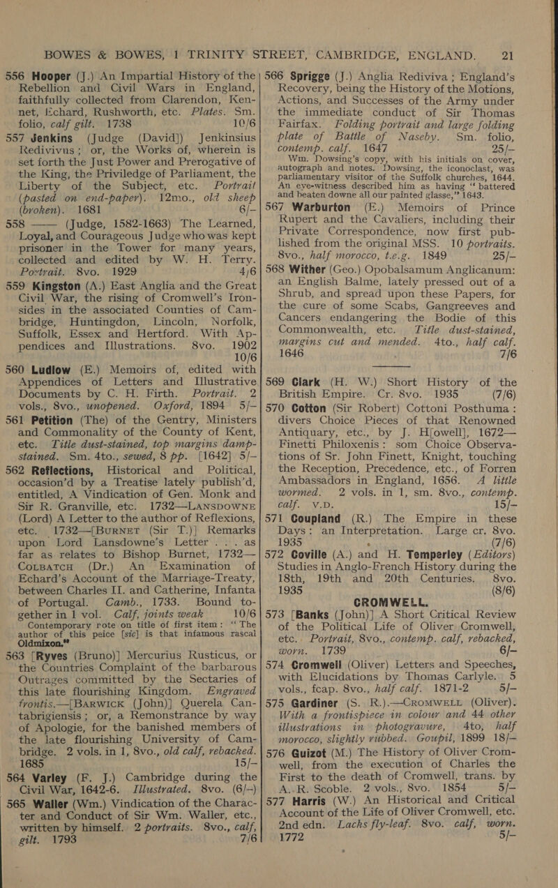556 Hooper (J.) An Impartial History of the Rebellion and Civil Wars in England, faithfully collected from Clarendon, Ken- net, J¢chard, Rushworth, etc. Plates. Sm. folio, calf gilt. 1738 10/6 557 Jenkins (Judge (David]) Jenkinsius Redivivus; or, the Works of, wherein is set forth the Just Power and Prerogative of the King, the Priviledge of Parliament, the Liberty of the Subject, etc. Portrait (pasted on end-paperv). 12mo., old sheep (bvoken). 1681 6/- 558 —-— (Judge, 1582-1663) The Learned, Loyal, and Courageous Judge who was kept prisoner in the Tower for many years, _collected and edited by W. H. Terry. Povtrait. 8vo. | 1929 ! 4/6 559 Kingston (A.) East Anglia and the Great Civil War, the rising of Cromwell’s [ron- sides in the associated Counties of Cam- bridge, Huntingdon, Lincoln, Norfolk, Suffolk, Essex and Hertford. With Ap- pendices and Illustrations. 8vo. 1902 10/6 560 Ludlow (E.) Memoirs of, edited with Appendices of Letters and Illustrative Documents by C. H. Firth. Portrait. 2 vols., 8vo., unopened. Oxford, 1894 5/- 561 Petition (The) of the Gentry, Ministers and Commonality of the County of Kent, etc. Title dust-stained, toh margins damp- stained. Sm. 4to., sewed, 8 pp. [1642] 5/- 562 Reflections, Historical and _ Political, oceasion’d by a Treatise lately publish’d, entitled, A Vindication of Gen. Monk and Sir R. Granville, etc. 1732—-LANSDOWNE (Lord) A Letter to the author of Reflexions, etc. 1732—(Burner (Sir T.)] Remarks upon Lord Lansdowne’s Letter... as far as relates to Bishop Burnet, 1732— CorsatcH (Dr.) An Examination of Echard’s Account of the Marriage-Treaty, between Charles II. and Catherine, Infanta of Portugal. Camb., 1733. Bound to- gether in 1 vol. Calf, joints weak Contemporary rote on title of first item : author of this peice [sic] is that infamous rascal Oldmixon.” 563 [Ryves (Bruno)] Mercurius Rusticus, or the Countries Complaint of the barbarous Outrages committed by the Sectaries of this late flourishing Kingdom. Engraved fyrontis—[BARWIcK (John)] Querela Can- tabrigiensis ; or, a Remonstrance by way of Apologie, for the banished members of the late flourishing University of Cam- bridge. 2 vols. in 1, 8vo., old calf, rebacked. 1685 15/- 564 Varley (F. J.) Cambridge during the Civil War, 1642-6. JTilustrated. 8vo. (6/-) ter and Conduct of Sir Wm. Waller, etc., written by himself. 2 portraits. 8vo., calf, gilt. 1793 7/6 21 566 Sprigge (J.) Anglia Rediviva ; England’s Recovery, being the History of the Motions, Actions, and Successes of the Army under the immediate conduct of Sir Thomas Fairfax. Folding portrait and large folding plate of Battle of Naseby. Sm. folio, contemp. calf. 1647 25 /- Wim. Dowsing’s copy, with his initials on cover, autograph and notes. Dowsing, the iconoclast, was parliamentary visitor of the Suffolk churches, 1644. An eye-witness described him as having ‘“‘ battered and beaten downe all our painted glasse,’? 1643. 567 Warburton (E.) Memoirs of Prince Rupert and the Cavaliers, including their Private Correspondence, now first pub- lished from the original MSS. 10 portraits. 8vo., half morocco, t.e.g. 1849 25/- 568 Wither (Geo.) Opobalsamum Anglicanum: an English Balme, lately pressed out of a Shrub, and spread upon these Papers, for the cure of some Scabs, Gangreeves and Cancers endangering the Bodie of this Commonwealth, etc. Tifle dust-stained, margins cut and mended. 4to., half calf. 1646 7/6  569 Clark (H. W.) Short History of the British Empire. Cr. 8vo. 1935 (7/6) 570 Gotton (Sir Robert) Cottoni Posthuma : divers Choice Pieces of that Renowned Antiquary, etc., by J. Hjfowell], 1672— Finetti Philoxenis: som Choice Observa- tions of Sr. John Finett, Knight, touching the Reception, Precedence, etc., of Forren Ambassadors in England, 1656. A little wormed. 2 vols. in 1, sm. 8vo., contemp. BET «i 15/- 571 Goupland (R.) The Empire in these Days: ‘an Interpretation. Large cr. 8vo. 1935 (7/6) 572 Coville (A.) and H. Temperley (£dizors) Studies in Anglo-French History during the 18th, 19th and 20th Centuries. 8vo. 1935 (8/6) CROMWELL. 573 [Banks (John)] A Short Critical Review of the Political Life of Oliver Cromwell, worn. 1739 6/- 574 Cromwell (Oliver) Letters and Speeches, vols., fcap. 8vo., half calf. 1871-2 5/- 575 Gardiner (S. R.).—CromMweELr (Oliver). With a frontispiece in colour and 44 other illustrations in photogravure, 4to, half morocco, slightly rubbed. Gouptl, 1899 18/— 576 Guizot (M.) The History of Oliver Crom- well, from the execution of Charles the First to the death of Cromwell, trans. by A..R. Scoble. 2 vols., 8vo. 1854 5/- 577 Harris (W.) An Historical and Critical Account of the Life of Oliver Cromwell, etc. 2nd edn. Lacks fly-leaf. 8vo. calf, worn. 1772 5/- e 