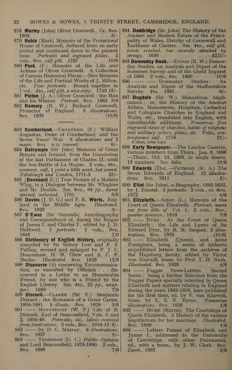 578 Morley (John) Oliver Cromwell. 1908 579 Noble (Mark) Memoirs of the Protectoral House of Cromwell, deduced from an early period and continued down to the present time. Portraits and engraved plates. 2 vols., 8vo. calf gilt. 1787 10/6 580 Peck (F.) Memoirs of the Life and Actions of Oliver Cromwell. A Collection of Curious Historical Pieces.—New Memoirs of the Life and Poetical Works of J. Milton, etc. Fine portraits. Bound together in Il vol. Ato., calf gilt, a nice copy. 1740 15/- 581 Picton (J. A.) Oliver Cromwell : the Man and his Mission. Portrait. 8vo. 1882 3/6 582 Ramsey (R. W.) Richard Cromwell, Protector of England. 8 illustrations. 8vo. 1935 (10/6)  583 Gumberland.—Cuarrteris (E.) William Augustus, Duke of Cumberland, and the Seven Years’ War. §8 illustrations and 2 maps. 8vo. N.D. (recent) 6/- 584 Dalrymple (Sir John) Memoirs of Great Britain and Ireland, from the Dissolution of the last Parliament of Charles II. until the Sea-Battle of La Hogue. 2 vols., 4to., contemp. calf, 1 joint a little weak, but sound. Edinburgh and London, 1771-3 25/- 585 [Davenant (C.)] True Picture of a Modern Whig, in a Dialogue between Mr. Whiglore and Mr. Double. Sm. 8vo., 64 pp., sel stained, unbound. 1701 3/6 586 Davies (J. D. G.) and F. R. Worts. Eng- land in the Middle Ages. Tilustrated. 8vo. 1928 3/- 587 D’Ewes (Sir Simonds) Autobiography and Correspondence of, during the Reigns of James I. and Charles I., edited by J. D. Halliwell. 2 portraits: 2 vols., 8vo. 1845 7/6 588 Dictionary of English History, originally compiled by Sir Sidney Low and F. S. Pulling, revised and enlarged by F. J. C. Hearnshaw, H. M. Chew and A. C. F. Beales. Illustrated. 8vo. 1928 12/6 589 Discourse (A) concerning Excommunica- tion, as executed by Officials . . . dis- coursed in a Letter to an Honourable Friend, by one who is a Friend to the English Liberty. Sm. 4to., 22 pp., wrap- pers. 1680 7/6 590 Disraeli.—CrarKe (Sir E.) Benjamin Disraeli: the Romance of a Great Career, 1804-1881. 5 <«llusts. 8vo. 1926 3/6 391 Monypenny (W. F.) Life of B. Disraeli, Earl of Beaconsfield, Vols. 1 and 2, 1804-46. Portraits, eic., labels removed from front covers. 2vols., 8vo. 1910-12 5/- 992 by D. C. Murray. 8 illustrations. 8vo. 1927 5/- 593 Tuompson (G. C.) Public Opinion and Lord Beaconsfield, 1875-1880. 2 vols., 8vo. 1886 7/6    Ancient and Modern Estate of the Princi- pality of Wales, Dutchy of Cornewall and Earldome of Chester. Sm. 4to., calf gilt, joints cracked, but securely attached by strings. 1630 £2/2/— 595 Domesday Book.—Eyton (R. W.) Domes- Somerset Survey and of the Gheld Inquest of 1084. 2 vols., 4to. 1880 10/6 596 Domesday Studies: An Analysis and Digest of the Staffordshire Survey. 4to. 1881 6/- 597 Dugdale (Sir W.) Monasticon Angli- canum; or, the History of the Ancient Abbies, Monasteries, Hospitals, Cathedral and Collegiate Churches in England and Wales, etc., translated into English, with considerable additions. Numerous fine engraved views of churches, habits of religious and military orders, plans, etc. Folio, con- temporary calf. 1718 21/- A clean, crisp copy. 598 Early Newspaper.—The London Gazette, various numbers from Thurs., Jan. 6, 1686 —Thurs., Oct. 24, 1695, in single sheets, 13 numbers. Sm. folio 10/6 599 Edwards (The).—Patmore (K. A.) The Seven Edwards of England. 12 tilustra- tions. 8vo. 1911 5/- 600 Eliot (Sir John), a Biography, 1592-1632, by J. Forster. 2 portraits. 2 vols., cr. 8vo. 1872 4/6 601 Elizabeth.—Arixin (L.) Memoirs of the   cut from title of Vol. 1. quarter morocco. 1818 602 Dyer. At the Court of Queen Elizabeth: the Life and Lyrics of Sir Edward Dyer, by R. M. Sargent. 2 dilus- 8vo., 7/6 2 vols5  trations. 8vo. 1935 (10/6) 603 ——— Elizabeth (Queen), and some Foreigners, being a series of hitherto unpublished letters from the archives of the Hapsburg family, edited by Victor von Klarwill, trans. by Prof. T. H. Nash. Illustvated. 8vo. 1928 4/6 604 ——— Fugger News-Letters. Second Series ; being a further Selection from the Fugger Papers specially referring to Queen Elizabeth and matters relating to England during the years 1568-1605, here published for the first time, ed. by V. von Klarwill, trans. by L. S. R. Byrne. Numerous illustrations. 8vo. 1926 4/6 605 Hume (Martin) The Courtships of  Pere —_ tina  negotiations for her marriage J/lustrated. 8vo. 1896 606 James I., of Cambridge, with other Documents, ed., with a trans., by J. W. Clark. 8vo. Camb., 1892 3/6  