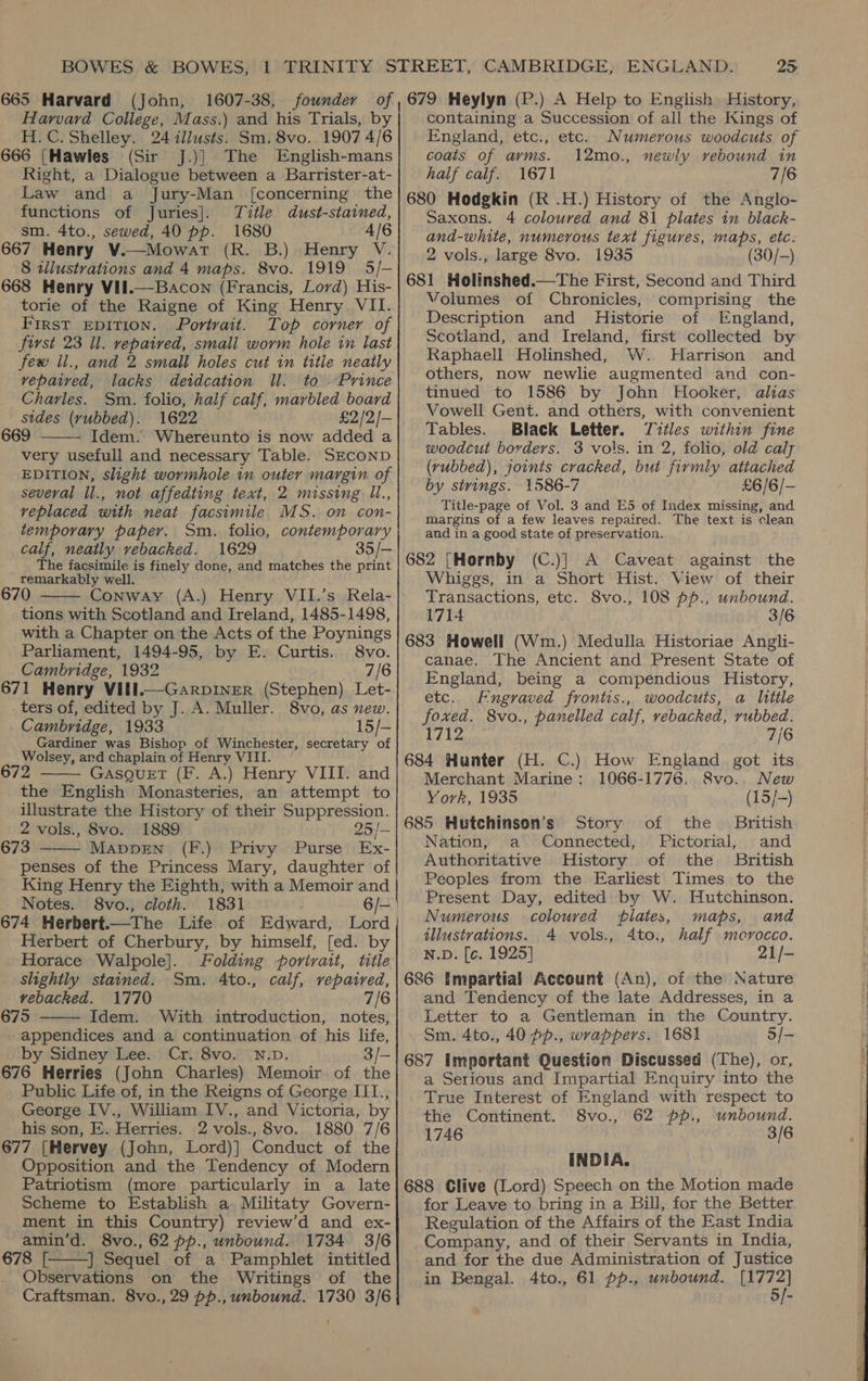 Harvard College, Mass.) and his Trials, by H.C. Shelley. 24 illusts. Sm. 8vo. 1907 4/6 666 {[Hawles (Sir J.)] The English-mans Right, a Dialogue between a Barrister-at- Law and a Jury-Man [concerning the functions of Juries]. Title dust-stained, sm. 4to., sewed, 40 pp. 1680 4/6 667 Henry V.—Mowart (R. B.) Henry V. 8 illustrations and 4 maps. 8vo. 1919 5/- 668 Henry VII.—-Bacon (Francis, Lord) His- torie of the Raigne of King Henry VII. First EDITION. Portrait. Top corner of first 23 Il. repaired, small worm hole in last few il., and 2 small holes cut in title neatly vepatred, lacks deidcation Il. to Prince Charles. Sm. folio, half calf, marbled board sides (vrubbed). 1622 £2/2/- 669 Idem. Whereunto is now added a very usefull and necessary Table. SECOND EDITION, slight wormhole in outer margin of several Il., not affedting text, 2 missing ll., veplaced with neat facsimile MS. on con- temporary paper. Sm. folio, contemporary calf, neatly vebacked. 1629 35/— The facsimile is finely done, and matches the print remarkably well 670 Conway (A.) Henry VII.’s Rela- tions with Scotland and Ireland, 1485-1498, with a Chapter on the Acts of the Poynings Parliament, 1494-95, by E. Curtis. 8vo. Cambridge, 1932 7/6 671 Henry Vill.—GarpiINER (Stephen) Let- ters of, edited by J. A. Muller. 8vo, as new. Cambridge, 1933 15/— Gardiner was Bishop of Winchester, secretary of Wolsey, ard chaplain of Henry VIII. 672 Gasguet (F. A.) Henry VIII. and the English Monasteries, an attempt to illustrate the History of their Suppression. 2 vols., 8vo. 1889 25 /- 673 Mappen (F.) Privy Purse Ex- penses of the Princess Mary, daughter of King Henry the Eighth, with a Memoir and Notes. 8vo., cloth. 1831     Herbert of Cherbury, by himself, [ed. by Horace Walpole]. Folding portrait, title slightly stained. Sm. 4to., calf, repaired, vebacked. 1770 7/6 675 Idem. With introduction, notes, appendices and a continuation of his life, by Sidney Lee. Cr. 8vo. N.D. 3/- 676 Herries (John Charles) Memoir of the Public Life of, in the Reigns of George III., George IV., William IV., and Victoria, by his son, E. Herries. 2 vols., 8vo. 1880 7/6 677 (Hervey (John, Lord)] Conduct of the Opposition and the Tendency of Modern Patriotism (more particularly in a late Scheme to Establish a Militaty Govern- ment in this Country) review’d and ex- amin’d. 8vo., 62 pp., unbound. 1734 3/6 678 [——] Sequel of a Pamphlet intitled Observations on the Writings of the Craftsman. 8vo., 29 pp., unbound. 1730 3/6   25 containing a Succession of all the Kings of England, etc., etc. Numerous woodcuts of coats of arms. 12mo., newly rebound in half calf. 1671 7/6 680 Hodgkin (R .H.) History of the Anglo- Saxons. 4 coloured and 81 plates in black- and-white, numerous text figures, maps, etc. 2 vols., large 8vo. 1935 (30/-) 681 Holinshed.—The First, Second and Third Volumes of Chronicles, comprising the Description and Historie of England, Scotland, and Ireland, first collected by Raphaell Holinshed, W. Harrison and others, now newlie augmented and con- tinued to 1586 by John Hooker, alias Vowell Gent. and others, with convenient Tables. Black Letter. Jztles within fine woodcut borders. 3 vols. in 2, folio, old caly (rubbed), joints cracked, but firmly attached by strings. 1586-7 £6/6/- Title-page of Vol. 3 and Ed of Index missing, and margins of a few leaves repaired. The text is clean and in a good state of preservation. 682 [Hornby (C.)] A Caveat against the Whiggs, in a Short Hist. View of their Transactions, etc. 8vo., 108 pp., unbound. 1714 3/6 683 Howell (Wm.) Medulla Historiae Angli- canae. The Ancient and Present State of England, being a compendious History, etc. Engraved frontis., woodcuts, a little foxed. 8vo., panelled calf, vebacked, rubbed. 1712 7/6 684 Hunter (H. C.) How England got its Merchant Marine: 1066-1776. 8vo.. New York, 1935 (15/-) 685 Hutchinson’s Story of the British Nation, a Connected, Pictorial, and Authoritative History of the _ British Peoples from the Earliest Times to the Present Day, edited by W. Hutchinson. Numerous coloured flates, maps, and illustrations. 4 vols., 4to., half morocco. N.D. [c. 1925] 21/- 686 Impartial Account (An), of the Nature and Tendency of the late Addresses, in a Letter to a Gentleman in the Country. Sm. 4to., 40 pp., wrappers. 1681 5/- 687 Important Question Discussed (The), or, a Serious and Impartial Enquiry into the True Interest of England with respect to the Continent. 8vo., 62 pp., unbound. 1746 3/6 INDIA. 688 Clive (Lord) Speech on the Motion made for Leave to bring in a Bill, for the Better Regulation of the Affairs of the East India Company, and of their Servants in India, and for the due Administration of Justice in Bengal. 4to., 61 pp., unbound. ae 