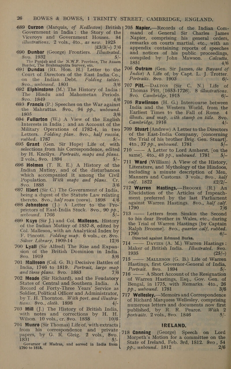 689 Curzon (Marquis, of Kedleston) British Government in India: the Story of the Viceroys and Government Houses. 84 illustrations. 2 vols., 4to., as new. 1925 (£3/3/-) 7/6 690 Dunbar (George) Frontiers. Jilustrated. 8vo. 1932 5/- The Punjab and the N.W.F. Province, The Assam Border, The Brahmaputra Survey, etc. 691 Dundas (Rt. Hon. H.) Letter to the Court of Directors of the East India Co., on the Indian Debt. Folding tables. 8vo., unbound. 1801 3/6 692 Elphinstone (M.} The History of India: The Hindu and Mahometan Periods. Svo. 1849 4/6 693 Francis (P.) Speeches on the War against the Mahrattas. 8vo., 94 pp., unbound. 1805 3/6 694, Fullarton (W.) A View of the English Interests in India ; and an Account of the Military Operations of 1782-4, in two Letters. Folding plan. 8vo., half russia, vubbed. 1787 5/— 695 Grant (Gen. Sir Hope) Life of, with selections from his Correspondence, edited by H. Knollys. Portraits, maps and plans. 2 vols., 8vo. 1894 5/- 696 Holmes (T. R. E.) A History of the Indian Mutiny, and of the disturbances which accompanied it among the Civil Population. With maps and plans. Cr. S8vo. 1888 3/6 697 Ulbert (Sir C.) The Government of India, being a digest of the Statute Law relating thereto. 8vo., half roan (worn). 1898 4/6 698 Johnstone prietors of East-India Stock. 8vo., 90 pp., unbound. 1766 5/- 699 Kaye (Sir J.) and Col. Malleson. History of the Indian Mutiny of 1857-8, edited by Col. Malleson, with an. Analytical Index by F. Pincott. folding map. 6 vols., cr. 8vo. Silvey Library, 1909-14 12/6 700 Lyall (Sir Alfred) The Rise and Expan- sion of the British Dominion in India. 8vo. 1919 . 5/6 701 Malleson (Col. G. B.) Decisive Battles of India, 1746 to 1819. Portrait, large map and three plans. 8vo. 1883 7/6 702 Meade (Sir Richard), and the Feudatory States of Central and Southern India. A Record of Forty-Three Years’ Service as Soldier, Political Officer and Administrator, by T. H. Thornton. With port. and illustva- tions. 8vo., cloth. 1898 4/- 703 Mill (J.) The History of British India, with notes and corrections by H. H. Wilson. 10 vols., cr. 8vo. 1858 from his correspondence and _ private papers, by G. R. Gleig. 2 vols., 8vo. 1831 5)- Governor of Madras, and served in India from 1790 to 1818, 705 Napier.—Records of the, Indian Com- mand of General Sir Charles James Napier, comprising his general orders, remarks on courts martial, etc., with an appendix containing reports of speeches and notices of his public proceedings, compiled by John Mawson. Calcutta, 1851 4/6 706 Outram (Gen. Sir James, the Bayard of India) A Life of, by Capt. L. J. Trotter. Portraits. 8vo. 1903 . 6/- 707 Pitt—Datton (Sir C. N.) Life of Thomas Pitt, [1653-1726]. 8 illustrations. 8vo. Cambridge, 1915 6/- 708 Rawlinson (H. G.) Intercourse between India and the Western World, from the Earliest Times to the Fall of Rome. 4 illusts. and map, with stamp on title. 8vo. Cambridge, 1916 4/- 709 Stuart (Andrew) A Letter to the Directors of the East-India Company, [concerning the Trial of his brother Brig. Gen. Stuart]. 4to., 37 pp., unbound. 1781 5/- 710 A Letter to Lord Amherst, [on the same]. 4to., 48 pp., unbound. 1781 5/- 711 Ward (William) A View of the History, Literature, and Mythology of the Hindoos, including a minute description of Men, Manners and Customs. 3 vols., 8vo., half calf. 1822 £2/2/- 712 Warren Hastings.—Broome (R.) An Elucidation of the Articles of Impeach- ment preferred by the last Parliament against Warren Hastings. 8vo., half calf. 1790 sabes 713 I.etters from Simkin the Second to his dear Brother in Wales, etc., during the Trial of Warren Hastings [by Captain Ralph Broome]. 8vo., quarter calf, rubbed. 1790 6/- Directed against Edmund Burke.   Maker of British India. Jllustvated. 8vo. 1935 (25/-) 715 MALLESON (G. B.) Life of Warren Hastings, first Governor-General of India, Portrait. 8vo. 1894 5/- 716 A Short Account of the Resignation of Warren Hastings, Esq., Gov. Gen. of Bengal, in 1775, with Remarks. 4to., 26 pp., unbound. 1781 3/6 717 Wellesley. Memoirs and Correspondence of Richard Marquess Wellesley, comprising numerous letters and documents now first published, by R. R. Pearce. portraits. 2 vols., 8vo. 1846   5/- IRELAND. (George) Speech on Lord Morpeth’s Motion for a committee on the State of Ireland, Feb. 3rd, 1812. 8vo, 54 pr., unbound. 1812 2/6  ome ; - 2 ? :