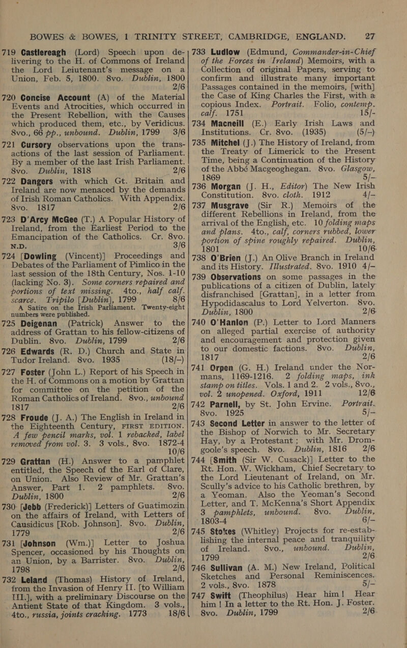 livering to the H. of Commons of Ireland the Lord Leiutenant’s message on a Union, Feb. 5, 1800. 8vo. Dublin, 1800 720 Goncise Account (A) of the Material Events and Atrocities, which occurred in the Present Rebellion, with the Causes which produced them, etc., by Veridicus. 8vo., 66 pp., unbound. Dublin, 1799 3/6 721 Gursory observations upon the trans- actions of the last session of Parliament. By a member of the last Irish Parliament. 8vo. Dublin, 1818 2/6 722 Dangers with which Gt. Britain and Ireland are now menaced by the demands of Irish Roman Catholics. With Appendix. 8vo. 1817 2/6 723 D’Arcy McGee (T.) A Popular History of Ireland, from the Earliest Period to the Emancipation of the Catholics. Cr. 8vo. N.D. 3/6 724 [Dowling (Vincent)] Proceedings and Debates of the Parliament of Pimlico in the last session of the 18th Century, Nos. 1-10 (lacking No. 3). Some corners repaired and portions of text missing. Ato., half calf. scarce. Tripilo [Dublin], 1799 8/6 A Satire on the Irish Parliament. Twenty-eight numbers were published. 725 Deigenan (Patrick) Answer to. the address of Grattan to his fellow-citizens of Dublin. 8vo. Dublin, 1799 2/6 726 Edwards (R. D.) Church and State in Tudor Ireland. 8vo. 1935 (18/-) 727 Foster (John L.) Report of his Speech in the H. of Commons on a motion by Grattan for committee on the petition of the Roman Catholics of Ireland. 8vo., unbound 1817 2/6 728 Froude (J. A.) The English in Ireland in the Eighteenth Century, FIRST EDITION. A few pencil marks, vol. 1 rebacked, label removed from vol. 3. 3 vols., 8vo. 1872-4 10/6 729 Grattan (H.) Answer to a pamphlet entitled, the Speech of the Earl of Clare, on Union. Also Review of Mr. Grattan’s Answer, Part 1. 2 pamphlets. 8vo. Dublin, 1800 2/6 730: [Jebb (Frederick)] Letters of Guatimozin on the affairs of Ireland, with Letters of Causidicus [Rob. Johnson]. 8vo. Dublin, 1779 2/6 731 [Johnson (Wm.)] Letter to Joshua Spencer, occasioned by his Thoughts on an Union, by a Barrister. 8vo. Dublin, 1798 2/6 732 Leland (Thomas) History of Ireland, from the Invasion of Henry II. [to William {II.], with a preliminary Discourse on the Antient State of that Kingdom. 3 vols., 4to., vussia, joints cracking. 1773 18/6 of the Forces in Iveland) Memoirs, with a Collection of original Papers, serving to confirm and illustrate many important Passages contained in the memoirs, [with] the Case of King Charles the First, with a copious Index. Portrait. Folio, contemp. calf. 1751 15/- 734 Macneill (E.) Early Irish Laws and Institutions. Cr. 8vo. (1935) (5/-) 735 Mitchel (J.) The History of Ireland, from the Treaty of Limerick to the Present Time, being a Continuation of the History of the Abbé Macgeoghegan. 8vo. Glasgow, 1869 5 /- 736 Morgan (J. H., Editor) The New Irish Constitution. 8vo. cloth. 1912 4/- 737 Musgrave (Sir R.) Memoirs of the different Rebellions in Ireland, from the arrival of the English, etc. 10 folding maps and plans. Ato., calf, corners rubbed, lower portion of spine roughly repaired. Dublin, 1801 10/6: 738 O’Brien (J.) An Olive Branch in Ireland and its History. Illustrated. 8vo. 1910 4/- 739 Observations on some passages in the publications of a citizen of Dublin, lately disfranchised [Grattan], in a letter from Hypodidascalus to Lord Yelverton. 8vo. Dublin, 1800 2/6 740 O’Hanlon (P.) Letter to Lord Manners. on alleged partial exercise of authority and encouragement and protection given to our domestic factions. 8vo. Dublin, 1817 2/6 741 Orpen (G. H.) Ireland under the Nor- mans, 1169-1216. 2 folding maps, ink stamp on titles. Vols. l1and2. 2 vols., 8vo., vol. 2 unopened. Oxford, 1911 12/6 742 Parnell, by St. John Ervine. Portrait. 8vo. 1925 5/- 743 Second Letter in answer to the letter of the Bishop of Norwich to Mr. Secretary Hay, by a Protestant; with Mr. Drom- goole’s speech. 8vo. Dublin, 1816 2/6 744 [Smith (Sir W. Cusack)] Letter to the Rt. Hon. W. Wickham, Chief Secretary to. the Lord Lieutenant of Ireland, on Mr. Scully’s advice to his Catholic brethren, by a Yeoman. Also the Yeoman’s Second Letter, and T. McKenna’s Short Appendix 3 pamphlets, unbound. 8vo. Dublin, 1803-4 6/- 745 Stokes (Whitley) Projects for re-estab-. lishing the internal peace and tranquility of Ireland. 8vo., unbound. Dublin, 1799 2/6 746 Sullivan (A. M.) New Ireland, Political Sketches and Personal Reminiscences. 2 vols., 8vo. 1878 5/- 747 Swift (Theophilus) Hear him! Hear him ! In a letter to the Rt. Hon. J. Foster. 8vo. Dublin, 1799 2/6.