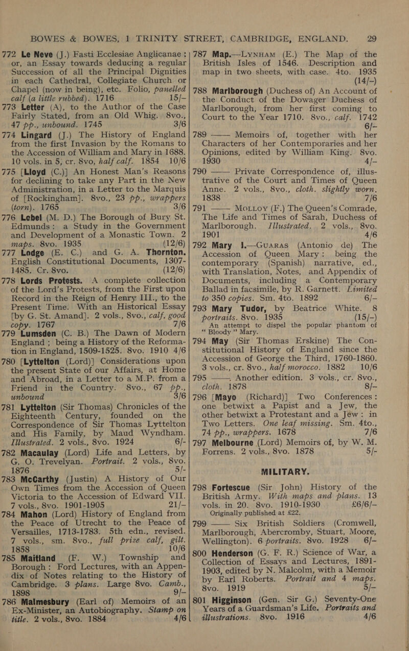 or, an Essay towards deducing a regular Succession of all the Principal Dignities in each Cathedral, Collegiate Church or Chapel (now in being), etc. Folio, panelled calf (a little rubbed). 1716 15/- 773 Letter (A), to the Author of the Case Fairly Stated, from an Old Whig. 8vo., 47 pp., unbound. 1745 3/6 774 Lingard (J.) The History of England from the first Invasion by the Romans to the Accession of William and Mary in 1688. 10 vols. in 5, cr. 8vo, half calf. 1854 10/6 775 {Lloyd (C.)} An Honest Man’s Reasons for declining to take any Part in the New Administration, in a Letter to the Marquis of [Rockingham]. 8vo., 23 pp., wrappers (torn). 1765 3/6 776 Lebel (M. D.) The Borough of Bury St. Edmunds: a Study in the Government and Development of a Monastic Town. 2 maps. 8vo. 1935 (12/6) 777 Lodge (E. C.) and G. A. Thornton. English Constitutional Documents, 1307- 1485. Cr. 8vo. (12/6) 778 Lords Protests. A complete collection of the Lord’s Protests, from the First upon Record in the Reign of Henry III., to the Present Time. With an Historical Essay [by G. St. Amand]. 2 vols., 8vo., calf, good copy. 1767 7/6 779 Lumsden (C. B.) The Dawn of Modern England ; being a History of the Reforma- tion in England, 1509-1525. 8vo. 1910 4/6 780 [Lyttelton (Lord)] Considerations upon the present State of our Affairs, at Home and Abroad, in a Letter to a M.P. from a Friend in the Country. S8vo., 67 pp., unbound 3/6 781 Lyttelton (Sir Thomas) Chronicles of the Eighteenth Century, founded on the Correspondence of Sir Thomas Lyttelton and His Family, by Maud Wyndham. Illustvated. 2 vols., 8vo. 1924 6/- 782 Macaulay (Lord) Life and Letters, by G. O. Trevelyan. Portrait. 2 vols., 8vo. 1876 5/- 783 McCarthy (Justin) A History of Our Own Times from the Accession of Queen Victoria to the Accession. of Edward VII. 7 vols., 8vo. 1901-1905 21/- 784 Mahon (Lord) History of England from the Peace of Utrecht to the Peace of Versailles, 1713-1783. 5th edn., revised. 7 vols., sm. 8vo., full prize calf, gilt. 1858 10/6 785 Maitland (F. W.) Township and Borough: Ford Lectures, with an Appen- dix of Notes relating to the History of Cambridge. 3 plans. Large 8vo. Camb., 1898 — 9/- 786 Malmesbury (Earl of) Memoirs of an Ex-Minister, an Autobiography. Stamp on British Isles of 1546. Description and map in two sheets, with case. 4to. 1935 (14/-) 788 Marlborough (Duchess of) An Account of the Conduct of the Dowager Duchess of Marlborough, from her first coming to Court to the Year 1710. 8vo., calf. 1742 6k: 789 Memoirs of, together with nee Characters of her Contemporaries and her Opinions, edited by William King. 8vo. 1930 4]— 790 Private Correspondence of, illus- trative of the Court and Times of Queen Anne. 2 vols., 8vo., cloth. slightly worn. 1838 7/6 791 MOoLLoy (F.) The Queen’s Comrade, The Life and Times of Sarah, Duchess of Marlborough. Jilustvated. 2 vols., 8vo. 1901 4/6 792 Mary i.—Guaras (Antonio de) The Accession of Queen Mary: being the contemporary (Spanish) narrative, ed., with Translation, Notes, and Appendix of Documents, including a Contemporary Ballad in facsimile, by R. Garnett. Limited    to 350 copies. Sm. 4to. 1892 6/- 793 Mary Tudor, by Beatrice White. 8 portraits. 8vo. 1935 (15/-) An attempt to dispel the popular phantom of ** Bloody ”? Mary. 794 May (Sir Thomas Erskine) The Con- stitutional History of England since the Accession of George the Third, 1760-1860. 3 vols., cr. 8vo., half morocco. 1882 10/6 795 . Another edition. 3 vols., cr. 8vo., cloth. 1878 8/- 796 [Mayo (Richard)] Two Conferences: one betwixt a Papist and a Jew, the other betwixt a Protestant and a Jew: in Two Letters. One leaf missing. Sm. 4to., 74 pp., wrappers. 1678 7/6 797 Melbourne (Lord) Memoirs of, by W. M.  Forrens. 2 vols., 8vo. 1878 5/- MILITARY. 798 Fortescue (Sir John) History of the British Army. With maps and plans. 13 vols. in 20. 8vo. 1910-1930 £6/6/- Originally published at £22. 799 Six British Soldiers (Cromwell,  Marlborough, Abercromby, Stuart, Moore, Wellington). 6 povtraits. 8vo. 1928 6/~ 800 Henderson (G. F. R.) Science of War, a Collection of Essays and Lectures, 1891- 1903, edited by N. Malcolm, with a Memoir by Earl Roberts. Portrait and 4 maps. Sva.. I9T9 5/— 801 Higginson (Gen. Sir G.) Seventy-One Years of a Guardsman’s Life. Portraits and 