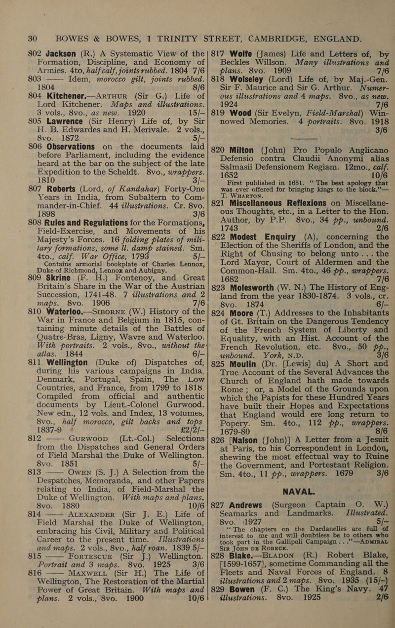 802 Jackson (R.) A Systematic View of the Formation, Discipline, and Economy of Armies. 4to, half calf, joints rubbed. 1804 7/6 803 Idem, morocco gilt, joints rubbed. 1804 8/6 804 Kitchener.—ArtHuR (Sir G.) Life of Lord Kitchener. Maps and illustrations. 3 vols., 8vo., as new. 1920 15/- S05 Lawrence (Sir Henry) Life of, by Sir H. B. Edwardes and H. Merivale. 2 vols., 8vo. 1872 5/- 806 Observations on the documents laid before Parliament, including the evidence heard at the bar on the subject of the late Expedition to the Scheldt. 8vo., wrappers. 1810 3/- 807 Roberts (Lord, of Kandahar) Forty-On Years in India, from Subaltern to Com- mander-in-Chief. 44 tllustvations. Cr. 8vo. 1898 3/6 808 Rules and Regulations for the Formations, Field-Exercise, and Movements of his Majesty’s Forces. 16 folding plates of mili- tary formations, some ll. damp stained. Sm. 4to., calf. War Office, 1793 5/- Contains armorial bookplate of Charles Lennox, Duke of Richmond, Lennox and Aubigny. 809 Skrine (F. H.) Fontenoy, and Great Britain’s Share in the War of the Austrian Succession, 1741-48. 7 illustrations and 2 maps. 8vo. 1906 7/6 810 Waterloo.—SiporneE (W.) History of the War in France and Belgium in 1815, con- taining minute details of the Battles of Quatre-Bras, Ligny, Wavre and Waterloo. With portraits. atlas. 1844 6/- 811 Wellington (Duke of) Dispatches of, during his various campaigns in India, Denmark, Portugal, Spain, The Low Countries, and France, from 1799 to 1818. Compiled from official and authentic documents by Lieut.-Colonel Gurwood. New edn., 12 vols. and Index, 13 volumes, 8vo., half morocco, gilt backs and tops 1837-9 ° £2/2/— 812 Gurwoop (Lt.-Col.) Selections from the Dispatches and General Orders of Field Marshal the Duke of Wellington. 8vo. 1851 5/- 813 OwEN (S. J.) A Selection from the Despatches, Memoranda, and other Papers relating to India, of Field-Marshal the Duke of Wellington. With maps and plans. 8vo. 1880 10/6 814 ALEXANDER (Sir J. E.) Life of Field Marshal the Duke of Wellington, embracing his Civil, Military and Political Career to the present time. Illustrations and maps. 2 vols., 8vo., half roan. 1839 5/-       815 FortTEscuE (Sir J.) Wellington. Portrait and 3 maps. 8vo. 1925 3/6 816 MAXWELL (Sir H.) The Life of Wellington, The Restoration of the Martial Power of Great Britain. With maps and plans. 2 vols., 8vo. 1900 10/6 817 Wolfe (James) Life and Letters of, by Beckles Willson. Many illustrations and plans. 8vo. 1909 7/6 818 Wolseley (Lord) Life of, by Maj.-Gen. Sir F. Maurice and Sir G. Arthur. Numer- ous illustrations and 4 maps. 8vo., as new. 1924 7/6 819 Wood (Sir Evelyn, Field-Marshal) Win- nowed Memories. 4 portraits. 8vo. 1918 3/6  820 Milton (John) Pro Populo Anglicano Defensio contra Claudii Anonymi alias Salmasii Defensionem Regiam. 12mo., calf. 1652 10/6 First published in 1651. ‘‘ The best apology that was ever offered for bringing kings to the block.’’— T. WHARTON. 821 Miscellaneous Reflexions on Miscellane- ous Thoughts, etc., in a Letter to the Hon. Author, by P.P. 8vo., 34 pp., unbound. 1743 2/6 822 Modest Enquiry (A), concerning the Election of the Sheriffs of London, and the Right of Chusing to belong unto... the Lord Mayor, Court of Aldermen and the Common-Hall. Sm. 4to., 46 pp., wrappers. 1682 7/6 823 Molesworth (W. N.) The History of Eng- land from the year 1830-1874. 3 vols., cr. 8vo. 1874 — 824 Moore (T.) Addresses to the Inhabitants of Gt. Britain on the Dangerous Tendency of the French System of Liberty and Equality, with an Hist. Account of the French Revolution, etc. 8vo., 50 p., unbound. York, N.D. 3/6 825 Moulin (Dr. [Lewis] du) A Short and True Account of the Several Advances the Church of England hath made towards Rome; or, a Model of the Grounds upon which the Papists for these Hundred Years have built their Hopes and Expectations Popery. Sm. 4to., 112 pp., wrappers. 1679-80 8/6 826 [Nalson (John)] A Letter from a Jesuit at Paris, to his Correspondent in London, shewing the most effectual way to Ruine the Government, and Portestant Religion. Sm. 4to., 11 pp., wrappers. 1679 3/6 NAVAL. 827 Andrews Seamarks and Landmarks. Illustrated. 8vo. | (1927 5/- ‘““The chapters on the Dardanelles are full of  Srr JoHN DE ROBECK. 828 Blake.—BLApDoN (R.) Robert Blake, [1599-1657}, sometime Commanding all the Fleets and Naval Forces of England. 8 illustrations and 2 maps. 8vo. 1935 (15/-) 829 Bowen (F. C.) The King’s Navy. 47 illustrations. 8vo. 1925