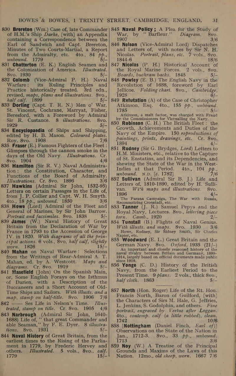 830 Brereton (Wim.) Case of, late Commander _ of H.M.’s Ship Darke, [with] an Appendix containing a Correspondence between the Earl of Sandwich and Capt. Brereton, Minutes of Two Courts-Martial, a Report from the Admiralty, etc. 4to., 84 pp., unbound. 1779 5/- 831 Chatterton (E. K.) English Seamen and the Colonization of America. Illustrated. 8vo. 1930 5/- 832 Colomb (Vice-Admiral P. H.) Naval Warfare: its Ruling Principles and Practice historically treated. 3rd edn., revised, maps, plans and illustrations. 8vo., half calf. 1899 5/- 833 Dorling (Capt. T. R. N.) Men 0’ War. St. Vincent, Cochrane, Marryat, Fisher, Beresford, with a Foreword by Admiral Sir R. Custance. 8 dllustrations. 8vo. 4929 5/- 834 Encyclopaedia of Ships and Shipping, edited by H. B. Mason. Coloured plates. Roy. 8vo. 1908 7/6 835 Fraser (E.) Famous Fighters of the Fleet : Glimpses through the cannon smoke in the days of the O]d Navy. Illustrations. Cr. 8vo. 1904 4/6 836 Hamilton (Sir R. V.) Naval Administra- tion: the Constitution, Character, and Functions of the Board of Admiralty. Illustrations. Cr. 8vo. 1896 3/6 837 Hawkins (Admiral Sir John, 1532-95) Letters on certain Passages in the Life of, from J. P. Collier and Capt. W. H. Smyth. 4to., 18 pp., unbound. 1850 3/6 838 Howe (Lord) Admiral of the Fleet and General of Marines, by Sir John Barrow. Portrait and facsimiles. 8vo. 1838 5/- 839 James (W.) Naval History of Great Britain from the Declaration of War by France in 1793 to the Accession of George TV. in 1820. With diagrams of all the prin- cipal actions. 6 vols., 8vo, half calf, shighily | ° worn. 1826 15/- 840 Mahan on Naval Warfare: Selections from the Writings of Rear-Admiral A. T. Mahan, ed. by A. Westcott. Maps and diagrams. Cr. 8vo. 1919 5/- 841 Masefield (John) On the Spanish Main, or, Some English Forays on the Isthmus of Darien, with a Description of the Buccaneers and a Short Account of Old- Time Ships and Sailors. With illusts. and a map, stamp on half-title. 8vo. 1906 7/6 842 Ses Life in Nelson’s Time. Jillus- tvated, stamp on title. Cr. 8vo. 1905 4/6 843 Narbrough (Admiral Sir John, 1640- 1688) Life of, “‘ that great Commander and able Seaman,’”’ by F. E. Dyer. 8 illusiva- tions. 8vo. 1931 '. S/- 844 Navai History of Great Britain, from the earliest times to the Rising of the Parlia- ment in 1779, by Frederic Hervey and others. Illustrated. 5 vols., 8vo., calf. 1779 15/-  31 845 Naval Policy; A Plea for the Study of War, by “ Barfleur.”’ Diagram. 8vo. 1907 3/6 846 Nelson (Vice-Admiral Lord) Dispatches and Letters of, with notes by Sir N. H. Nicolas. Portrait, plans, etc. 7 vols., 8vo. 1844-6 18/6 847 Nicolas (P. H.) Historical Account of the Royal Marine Forces. 2 vols., 8vo. Boards, buckvam backs. 1845 5/- 848 Powley (E. B.) The English Navy in the Revolution of 1688, foreword by Earl Jellicoe. Folding chart. 8vo., Cambridge, 1928 6/- 849 Refutation (A) of the Case of Christopher Atkinson, Esq. 4to., 155 pp., unbound. 1785 5/- Atkinson, a malt factor, was charged with Fraud by the Commissioners for Victualling the Navy. 850 Robinson (C. H.) The British Fleet: the Growth, Achievements and Duties of the Navy of the Empire. 150 reproductions of paintings, prints, drawings, etc. Cr. 8vo. 4/- 851 Rodney (Sir G. Brydges, Lord) Letters to H.M. Ministers, etc., relative to the Capture of St. Enstatins, and its Dependencies, and shewing the State of the War in the West- Indies at that Period. 4to., 104 pp., unbound. N.D. [c. 1782] 7/6 852 Sullivan (Admiral Sir B. J.) Life and Letters of, 1810-1890, edited by H. Sulli- van. With maps and illustrations. 8vo. 1896 4/- The Parana Campaign, The War with Russia, Reconnoitring Cronstadt, etc. 853 Tanner (J. R.) Samuel Pepys and the Royal Navy, Lectures. 8vo., lettering piece torn. Camb., 1920 2/- 854 Tunstail (B.) Flights of Naval Genius. With illusts. and maps. 8vo. 1930 3/6 Howe, Rodney, Sir Sidney Smith, Sir Charles Napier, etc. , : 855 Woodward (E. L.) Great Britain and the German Navy. 8vo. Oxford, 1935 (21/-) An important and closely reasoned history of the naval rivalry between Britain and Germany, 1898- 1914, largely based on official documents made public since 1919, ; 856 Yonge (C. D.) History of the British Navy, from the Earliest Period to the Present Time. 9 plans. 2 vols., thick 8vo., half cloth. 1863 5/-  857 North (Hon. Roger) Life of the Rt. Hon. Francis North, Baron of Guilford, [with] the Characters of Sirs M. Hale, G. Jeffries, L. Jenkins, S. Godolphin, and others. Fine portrait, engraved by Vertue after Loggan. Ato., contemp. calf (a little rubbed), clean. 1742 10/6 858 [Nottingham (Daniel Finch, Eazl of)] Observations on the State of the Nation in Jan., 1712-3. 8vo., 33 pp., unbound. 1713 3/6 859 Noy (W.) A Treatise of the Principal Grounds and Maxims of the Laws of this Nation. 12mo., old sheep, worn. 1667 7/6 