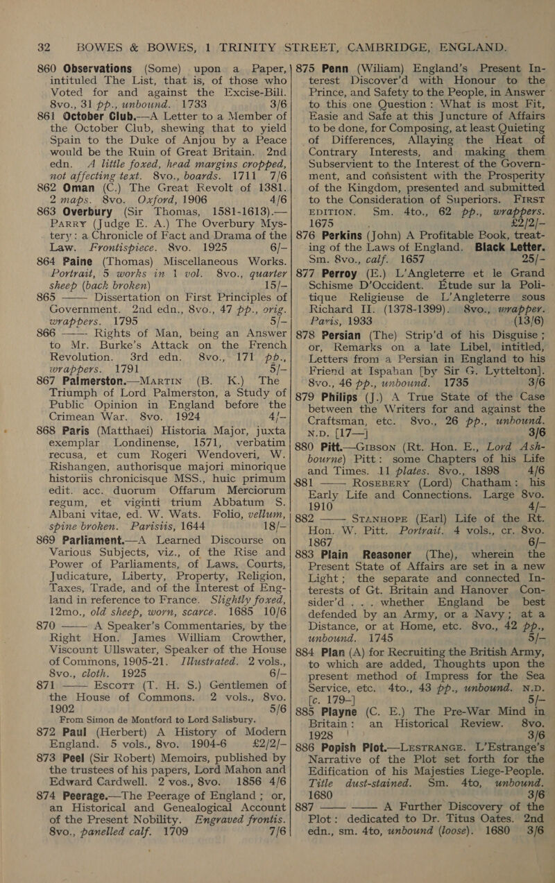 860 Observations (Some) upon a_ Paper, intituled The List, that is, of those who Voted for and against the Excise-Bill. 8vo., 31 pp., unbound. 1733 3/6 861 October Club.-—A Letter to a Member of the October Club, shewing that to yield Spain to the Duke of Anjou by a Peace would be the Ruin of Great Britain. 2nd edn. Ai litile foxed, head margins cropped, not affecting text. 8vo., boards. 1711 7/6 862 Oman (C.) The Great Kevolt of 1381. 2maps. 8vo. Oxford, 1906 4/6 863 Overbury (Sir Thomas, 1581-1613).— Parry (Judge E. A.) The Overbury Mys- tery: a Chronicle of Fact and Drama of the Law. Frontispiece. 8vo. 1925 6/- 864 Paine (Thomas) Miscellaneous Works. Portrait, 5 works in i vol. 8vo., quarter sheep (back broken) 15/-   865 Dissertation on First Principles of Government. 2nd edn., 8vo., 47 pp., orig. wrappers. 1795 5/- 866 - Rights of Man, being an Answer to. Mr. >, Burkes Attack ,ony) the. Drencia Revolntion. si Gras edn. WrBvol ek fle -pges, wrappers. 1791 5/- 867 Palmerston.—MartTin (B. K.) The Triumph of Lord Palmerston, a Study of Public Opinion in England before the Crimean War. 8vo. 1924 4/— 868 Paris (Matthaei) Historia Major, juxta exemplar Londinense, 1571, verbatim recusa, et cum Rogeri Wendoveri, W. Rishangen, authorisque majori minorique historiis chronicisque MSS., huic primum edit. acc. duorum Offarum Merciorum regum, et viginti trium Abbatum S. Albani vitae, ed. W. Wats. Folio, vellum, spine broken. Paristis, 1644 18/— 869 Parliament.—A Learned Discourse on Various Subjects, viz., of the Rise and Power of Parliaments, of Laws, Courts, Judicature, Liberty, Property, Religion, Taxes, Trade, and of the Interest of Eng- land in reference to France. Slightly foxed, 12mo., old sheep, worn, scarce. 1685 10/6 870 A Speaker’s Commentaries, by the Right Hon. James William Crowther, Viscount Ullswater, Speaker of the House of Commons, 1905-21. Jilustvated. 2vols.,   8vo., cloth. 1925 6/- 871 Escott (T. H. S.) Gentlemen of the House of Commons. 2 vols., 8vo. 1902 5/6 From Simon de Montford to Lord Salisbury. 872 Paul (Herbert) A History of Modern England. 5 vols., 8vo. 1904-6 £2/2/- 873 Peel (Sir Robert) Memoirs, published by the trustees of his papers, Lord Mahon and Edward Cardwell. 2 vos., 8vo. 1856 4/6 874 Peerage.—The Peerage of England ; or, an Historical and Genealogical Account of the Present Nobility. Engraved frontis. 8vo., panelled calf. 1709 7/6 875 Penn (Wiliam) England’s Present In- terest Discover’d with Honour to the Prince, and Safety to the People, in Answer ~ to this one Question: What is most Fit, Easie and Safe at this Juncture of Affairs to be done, for Composing, at least Quieting of Differences, Allaying the Heat of Contrary Interests, and making them Subservient to the Interest of the Govern- ment, and consistent with the Prosperity of the Kingdom, presented and submitted to the Consideration of Superiors. FIRST EDITION. Sm. 4to., 62 pp., wrappers. 1675 : £2/2/- 876 Perkins (John) A Profitable Book, treat- ing of the Laws of England. Black Letter. Sm. 8vo., calf. 1657 25/- 877 Perroy (E.) L’Angleterre et le Grand Schisme D’Occident. Etude sur la Poli- » tique Religieuse de L’Angleterre sous Richard II. (1378-1399). 8vo., wrapper. Paris, 1933 _ (13/6) 878 Persian (The) Strip’d of his Disguise ; or, Remarks on a late Libel, intitled, Letters from a Persian in England to his Friend at Ispahan [by Sir G. Lyttelton]. 8vo., 46 pp., unbound. 1735 . 3/6 879 Philips (J.) A True State of the Case between the Writers for and against the Craftsman, etc. 8vo., 26 pp., unbound. N.D. [17—} 3/6 880 Pitt.—Grisson (Rt. Hon. E., Lovd Ash- bourne) Pitt: some Chapters of his Life and Times. 11 plates. 8vo., 1898 4/6 881 ROSEBERY (Lord) Chatham: his Early Life and Connections. Large 8vo. 1910 4/- 882 STANHOPE (Earl) Life of the Rt. Hon. W. Pitt. Portvait. 4 vols., cr. 8vo. 1867 6/- 883 Plain Reasoner (The), wherein the Present State of Affairs are set in a new Light; the separate and connected In- terests of Gt. Britain and Hanover Con- sider’d . .. whether England be _ best defended by an Army, or a Navy; ata Distance, or at Home, etc. 8vo., 42 pp., unbound. 1745 5/- 884 Plan (A) for Recruiting the British Army, to which are added, Thoughts upon the present method of Impress for the Sea Service, etc. 4to., 43 pp., unbound. N.D. [e. 179-] — 885 Playne (C. E.) The Pre-War Mind in Britain: an Historical Review. $8vo. 2A 3/6 886 Popish Plot.—LrstRANGE. L’Estrange’s Narrative of the Plot set forth for the Edification of his Majesties Liege-People.     Title dust-stained. Sm. 4to, unbound. 1680 3/6 887 A Further Discovery of the Plot: dedicated to Dr. Titus Oates. 2nd edn., sm. 4to, unbound (loose). 1680 3/6