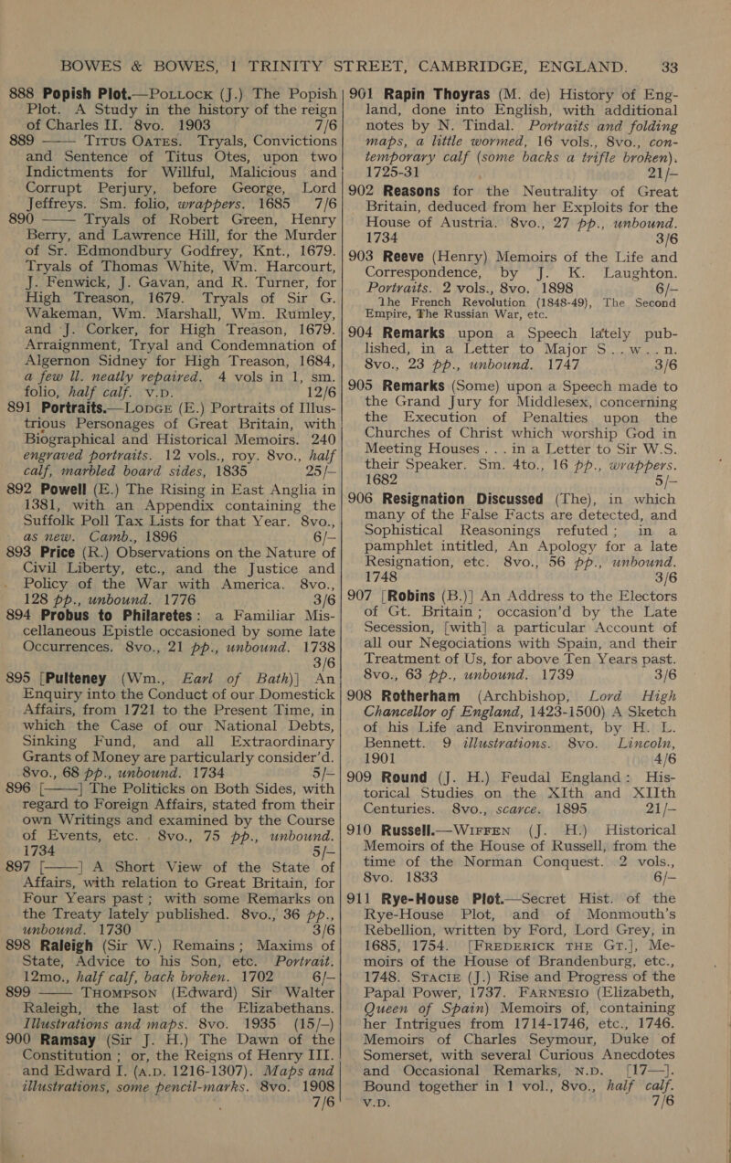  Plot. A Study in the history of the reign 889 Titus Oates. Tryals, Convictions and Sentence of Titus Otes, upon two Indictments for Willful, Malicious and Corrupt Perjury, before George, Lord Jeffreys. Sm. folio, wrappers. 1685 7/6 890 Tryals of Robert Green, Henry Berry, and Lawrence Hill, for the Murder of Sr. Edmondbury Godfrey, Knt., 1679. Tryals of Thomas White, Wm. Harcourt, J. Fenwick, J. Gavan, and R. Turner, for High Treason, 1679. Tryals of Sir G. Wakeman, Wm. Marshall, Wm. Rumley, and J. Corker, for High Treason, 1679. Arraignment, Tryal and Condemnation of Algernon Sidney for High Treason, 1684, a few Il. neatly vepaived. 4 vols in 1, sm. folio, half calf. v.p. 12/6 891 Portraits.—Lonce (E.) Portraits of Ilus- trious Personages of Great Britain, with Biographical and Historical Memoirs. 240 engraved portraits. 12 vols., roy. 8vo., half | calf, marbled board sides, 1835 25 /- | 892 Powell (E.) The Rising in East Anglia in | 1381, with an Appendix containing the Suffolk Poll Tax Lists for that Year. 8vo., fF as new. Camb., 1896 6/— 893 Price (R.) Observations on the Nature of Civil Liberty, etc., and the Justice and   Policy of the War with America. 8vo., | 128 pp., unbound. 1776 3/6 | 894 Probus to Philaretes: a Familiar Mis- | cellaneous Epistle occasioned by some late Occurrences. 8vo., 21 pp., unbound. 1738 3/6 | 895 [Pulteney (Wm., Earl of Bath)| An Enquiry into the Conduct of our Domestick Affairs, from 1721 to the Present Time, in which the Case of our National Debts, Sinking Fund, and all Extraordinary Grants of Money are particularly consider’d. 8vo., 68 pp., unbound. 1734 896 [. | The Politicks on Both Sides, with regard to Foreign Affairs, stated from their own Writings and examined by the Course | of Events, etc. . 8vo., 75 pp., unbound. | = 1734 | 897 [. | A Short View of the State of Affairs, with relation to Great Britain, for Four Years past; with some Remarks on the Treaty lately published. 8vo., 36 pp., unbound. 1730 3/6 | 898 Raleigh (Sir W.) Remains; Maxims of State, Advice to his Son, etc. Portrait. 12mo., half calf, back broken. 1702 6/— 899 THompson (Edward) Sir Walter Raleigh, the last of the Elizabethans. Illustrations and maps. 8vo. 1935 (15/-) 900 Ramsay (Sir J. H.) The Dawn of the Constitution ; or, the Reigns of Henry III. and Edward I. (a.p. 1216-1307). Maps and illustrations, some pencil-marks. 8vo. 1908 7/6    eee land, done into English, with additional maps, a little wormed, 16 vols., 8vo., con- temporary calf (some backs a trifle broken), 1725-31 21/- 902 Reasons for the Neutrality of Great Britain, deduced from her Exploits for the House of Austria. 8vo., 27 pp., unbound. 1734 3/6 903 Reeve (Henry) Memoirs of the Life and Correspondence, by J. K. Laughton. Portraits. 2 vols., 8vo. 1898 6/- The French Revolution (1848-49), The Second Empire, The Russian War, etc. 904 Remarks upon a Speech lately pub- lished, In/ a. etter to. Majong iso. we t. 8vo., 23 pp., unbound. 1747 3/6 905 Remarks (Some) upon a Speech made to the Grand Jury for Middlesex, concerning the Execution of Penalties upon the Churches of Christ which worship God in Meeting Houses... in a Letter to Sir W.S. their Speaker. Sm. 4to., 16 pp., wrappers. 1682 5/- 906 Resignation Discussed (The), in which many of the False Facts are detected, and Sophistical Reasonings refuted; in a pamphlet intitled, An Apology for a late Resignation, etc. 8vo., 56 pp., unbound. 1748 3/6 907 |Robins (B.)] An Address to the Electors of Gt. Britain; occasion’d by the Late Secession, [with] a particular Account of all our Negociations with Spain, and their Treatment of Us, for above Ten Years past. 8vo., 63 pp., unbound. 1739 3/6 908 Rotherham (Archbishop, Lord High Chancellor of England, 1423-1500) A Sketch of his Life and Environment, by H. L. Bennett. 9 illustrations. 8vo. Lincoln, 1901 4/6 909 Round (J. H.) Feudal England: His- torical Studies on the XIth and XIIth Centuries. 8vo., scarce. 1895 21/- 910 Russell.—Wu1rFren (J. 4H.) Historical Memoirs of the House of Russell, from the time of the Norman Conquest. 2 vols., 8vo. 1833 6/- 911 Rye-House Plot.—Secret Hist. of the Rye-House Plot, and of Monmouth’s Rebellion, written by Ford, Lord Grey, in 1685, 1754. [FREDERICK THE GtT.], Me- moirs of the House of Brandenburg, etc., 1748. StractE (J.) Rise and Progress of the Papal Power, 1737. FARNEsIO (Elizabeth, Queen of Spain) Memoirs of, containing her Intrigues from 1714-1746, etc., 1746. Memoirs of Charles Seymour, Duke of Somerset, with several Curious Anecdotes and Occasional Remarks, Nn.p. [17—}. Bound together in 1 vol., 8vo., half calf. V.D. 7/6