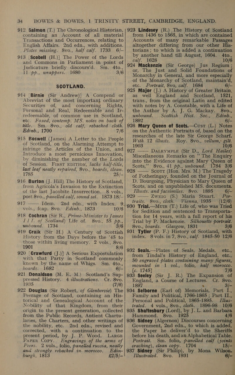 containing an Account of all material Transactions and Occurrences, relating to English Affairs. 2nd edn., with additions. Plates missing. 8vo., half calf. 1733 6/- 913 |Scobell (H.)} The Power of the Lords and Commons in Parliament in point of Judicature briefly discours’d. Sm. 4to., ll pp., wrappers. 1680 3/6 SCOTLAND. 914 (Birnie (Sir Andrew)] A Compend or Abreviat of the most important ordinary Securities of, and concerning Rights, Personal and Real, Redeemable and Ir- redeemable, of common use in Scotland, etc. Foxed, contemp. MS. notes on back of title. Sm. 8vo., old calf, vebacked cloth. Edinb., 1700 7/6 915 Boswell (James) A Letter to the People of Scotland, on the Alarming Attempt to infringe the Articles of the Union, and Introduce a most pernicious Innovation, by diminishing the number of the Lords of Session. First EDITION, lacks half-title, last leaf neatly vepaived, 8vo., boards, clean. 1785 25/- 916 Burton (J. Hill) The History of Scotland, from Agricola’s Invasion to the Extinction of the last Jacobite Insurrection. 8 vols., post 8vo., panelled calf, sound set. 1873 18/— 917 - Idem. vols., feap. 8vo. Edinb., 1873 10/6 918 Cochran (Sir R., Prime-Minister to James IIT. of Scotland) Life of. 8vo., 55 pp., unbound. 1734 3/6 919 Craik (Sir H.) A Century of Scottish History from the Days before the ’45 to those within living memory. 2 vols., 8vo. 1901 8/6 920 [Crawfurd (J.)] A Serious Expostulation with that Party in Scotland commonly known by the name of Whigs. Sm. 4to., boards. 1682 6/- 921 Donaldson (M. E. M.) Scotland’s Sup- pressed History. 4 tllustrations. Cr. 8vo. 1935 (7/6) 922 Douglas (Sir Robert, of Glenbervie) The Peerage of Scotland, containing an His- torical and Genealogical Account of the Nobility of that Kingdom, from their origin to the present generation, collected from the Public Records, Antient Chartu- laries, the Charters, and other writings of the nobility, etc. 2nd edn., revised and corrected, with a continuation to the present period, by J. P. Wood. LARGE PAPER Copy. Engravings of the arms of  Peers. 2 vols., folio, panelled russia, neatly and stvongly vebacked in. morocco, Edin- burgh, 1813 £2/5/- from 1436 to 1565, in which are contained Accounts of many remarkable Passages altogether differing from our other His- torians ; to which is added a continuation by another hand till August, 1604. 4Ato., calf. 1628 10/6 924 Mackenzie (Sir George) Jus Regium ; or, The Just and Solid Foundations of Monarchy in General, and more especially -of the Monarchy of Scotland, maintain’d, etc. Portrait, 8vo, calf. 1684 6/- 925 Major (J.) A History of Greater Britain, as well England and Scotland, 1521, trans., from the original Latin and edited with notes by A. Constable, with a Life of the Author by A. J. G. Mackay. §8vo., unbound. Scottish Hist. Soc., Edinb., 1892 6/- 926 Mary Queen of Scots.—Cust (L.) Notes on the Authentic Portraits of, based on the researches of the late Sir George Scharf. With 12 illusts. Roy. 8vo., vellum,» gilt.  1903 10/6 927 DALRYMPLE (Sir D., Lord Hailes) Miscellaneous Remarks on “ The Enquiry into the Evidence against Mary Queen of Scots,” 8vo., 41 pp., unbound. 1784 3/6 928 Scott (Hon. Mrs. M.) The Tragedy of Fotheringay, founded on the Journal of D. Bourgoing, Physician to Mary Queen of Scots, and on unpublished MS. documents. Illusts. and facsimiles. 8vo. 1895 929 Zweic (S.) Maria Stuart. /Por- traits. 8vo., cloth. Vienna, 1935 (12/6)   for Sedition and sentenced to Transporta- Trial by P. Mackenzie. Silhouette portrait. 8vo., boards. Glasgow, 1831 3/6 931 Tytler (P. F.) History of Scotland, with index. 8 vols. in 7, 8vo., calf. 1845-50 12/6  932 Seals.—Plates of Seals, Medals, etc., from Tindal’s History of England, etc., 50 engraved plates containing many figures, mounted im 1 vol., folio, half morocco. [c. 1745] 7/6 933 Seeley (Sir J. R.) The Expansion of England, a Course of Lectures. Cr. 8vo. 1897 . 934 Selborne (Earl of) Memorials, Part I., Family and Political, 1766-1865 ; Part II., Personal and Political, 1865-1895. tvated. 4 vols., 8vo., cloth. 1896-98 10/6 935 Shaftesbury (Lord), by J. L. and Barbara Hammond. 8vo. 1925 4/6 Government, 2nd edn., to which is added, the Paper he deliver’d to the Sheriffs before his death, and an Alphabetical Table. Portrait. Sm. folio, panelled calf (joints cracking), clean copy. 1704 937 Sidney (Sir Philip), by Mona Wilson. Illustrated. 8vo. 1931 6/-