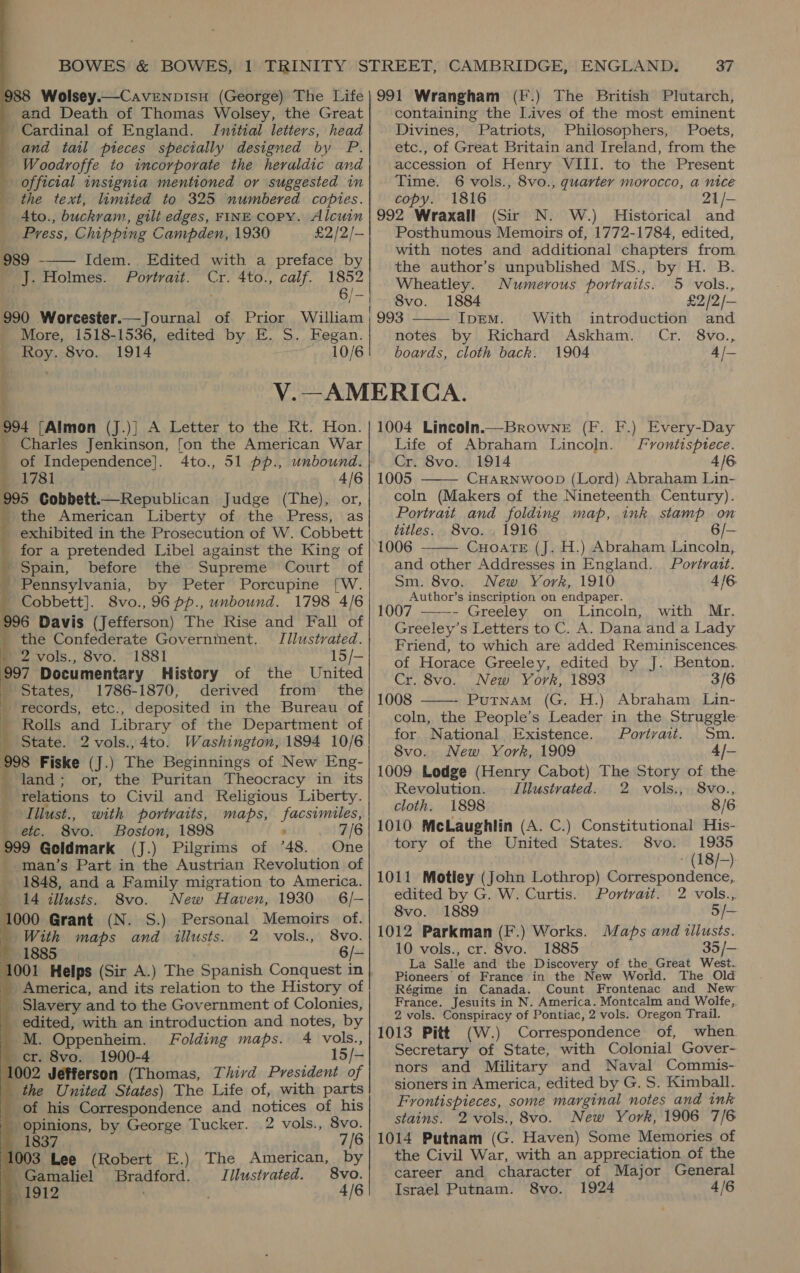               BOWES &amp; BOWES, 1 TRINITY STREET, CAMBRIDGE, ENGLAND. 37 988 Wolsey.—CavenpisH (George) The Life|991 Wrangham (F.) The British Plutarch, | and Death of Thomas Wolsey, the Great containing the Lives of the most eminent | Cardinal of England. Initial letters, head Divines, Patriots, Philosophers, Poets, | and tail pieces specially designed by P. etc., of Great Britain and Ireland, from the Woodroffe to incorporate the heraldic and accession of Henry VIII. to the Present official insignia mentioned or suggested in Time. 6 vols., 8vo., quarter morocco, a nice the text, limited to 325 numbered copies. copy. 1816 21/- 4to., buckram, gilt edges, FINE COPY. Alcuin | 992 Wraxall (Sir N. W.) Historical and Press, Chipping Campden, 1930 £2/2/- Posthumous Memoirs of, 1772-1784, edited, 989 - [dém. Edited “with a preface’ by with notes and additional chapters from the author’s unpublished MS., by H. B. J. Holmes. Portrait. Cr. 4to., calf. Yer Wheatley. Numerous portraits. 5 vols., ve 8vo. 1884 £2/2/— 990 Worcester.—Journal of Prior William ; 993 IpemM. With introduction and More, 1518-1536, edited by E. S. Fegan. notes by Richard Askham. Cr. 8vo., Roy. 8vo. 1914 ; 10/6 boards, cloth back. 1904 4 /— V.—AMERICA. 94 [Almon (J.)} A Letter to the Rt. Hon. Charles Jenkinson, fon the American War of Independence]. 4to., 51 pp., unbound. — «178i 4/6 995 Cobbett.—Republican Judge (The), or, _ the American Liberty of the Press, as exhibited in the Prosecution of W. Cobbett for a pretended Libel against the King of ' Spain, before the Supreme Court of Pennsylvania, by Peter Porcupine [W. _ Cobbett]. 8vo., 96 pp., unbound. 1798 4/6 996 Davis (Jefferson) The Rise and Fall of the Confederate Government. JJlustrated. » 2 vols., 8vo. 1881 15/— 997 Documentary History of the United States, 1786-1870, derived from the _ records, etc., deposited in the Bureau of Rolls and Library of the Department of  : 1004 Lincoln.—BrowneE (F. F.) Every-Day Life of Abraham Lincoln. Fvontisptece. Cr. 8vo. 1914 4/6. 1005 CHARNWOOD (Lord) Abraham Lin- coln (Makers of the Nineteenth Century). Portrait and folding map, ink stamp on titles. S8vo. , 1916 6/— 1006 CuHoaTeE (J. H.) Abraham Lincoln, and other Addresses in England. Portrait. Sm. 8vo. New York, 1910 4/6 Author’s inscription on endpaper. 1007 - Greeley on Lincoln, with Mr. Greeley’s Letters to C. A. Dana and a Lady Friend, to which are added Reminiscences. of Horace Greeley, edited by J. Benton. Cr. 8vo. New York, 1893 3/6 1008 Putnam (G. H.). Abraham Lin- coln, the People’s Leader in the Struggle for National Existence. Portrait. Sm. Svo. New York, 1909 4/— 1009 Lodge (Henry Cabot) The Story of the Revolution. Illustrated. 2 vols., 8vo., cloth. 1898 8/6 1010 McLaughlin (A. C.) Constitutional His- tory of the United States. 8vo. 1935 (18 /-) 1011 Motley (John Lothrop) Correspondence, edited by G. W. Curtis. Portrait. 2 vols.,.     _ State. 2 vols.,4to. Washington, 1894 10/6 998 Fiske (J.) The Beginnings of New Eng- _ land; or, the Puritan Theocracy in its relations to Civil and Religious Liberty. _ Iilust., with portraits, maps, facsimiles, _ etc. 8vo. Boston, 1898 ’ 7 999 Geldmark (J.) Pilgrims of ’48. One man’s Part in the Austrian Revolution of 1848, and a Family migration to America. 14 illusts. 8vo. New Haven, 1930 6/-— 1000 Grant (N. S.) Personal Memoirs of. 8vo. 1889 5/— | With maps and illusts. 2 vols., 8vo. 1012 Parkman (F.) Works. Maps and illusts. 1885 6/- 10 vols., cr. 8vo. 1885 35 /— La Salle and the Discovery of the. Great West. Pioneers of France in the New World. The Old Régime in Canada. Count Frontenac and New France. Jesuits in N. America. Montcalm and Wolfe,. 2 vols. Conspiracy of Pontiac, 2 vols. Oregon Trail. 1013 Pitt (W.) Correspondence of, when Secretary of State, with Colonial Gover- nors and Military and Naval Commis- sioners in America, edited by G. S. Kimball. Frontispieces, some marginal notes and ink stains. 2 vols., 8vo. New York, 1906 7/6 1014 Putnam (G. Haven) Some Memories of the Civil War, with an appreciation of the career and character of Major General Israel Putnam. 8vo. 1924 4/6 1001 Helps (Sir A.) The Spanish Conquest in | America, and its relation to the History of | Slavery and to the Government of Colonies, edited, with an introduction and notes, by M. Oppenheim. Folding maps. 4 vols., cr. 8vo. 1900-4 15/— 1002 Jefferson (Thomas, Third President of | the United States) The Life of, with parts _ of his Correspondence and notices of his _ opinions, by George Tucker. 2 vols., 8vo. im 1837 7/6 1003 Lee (Robert E.) The American, by | Gamaliel Bradford. J/lustrated. 8vo. in 1912 4/6