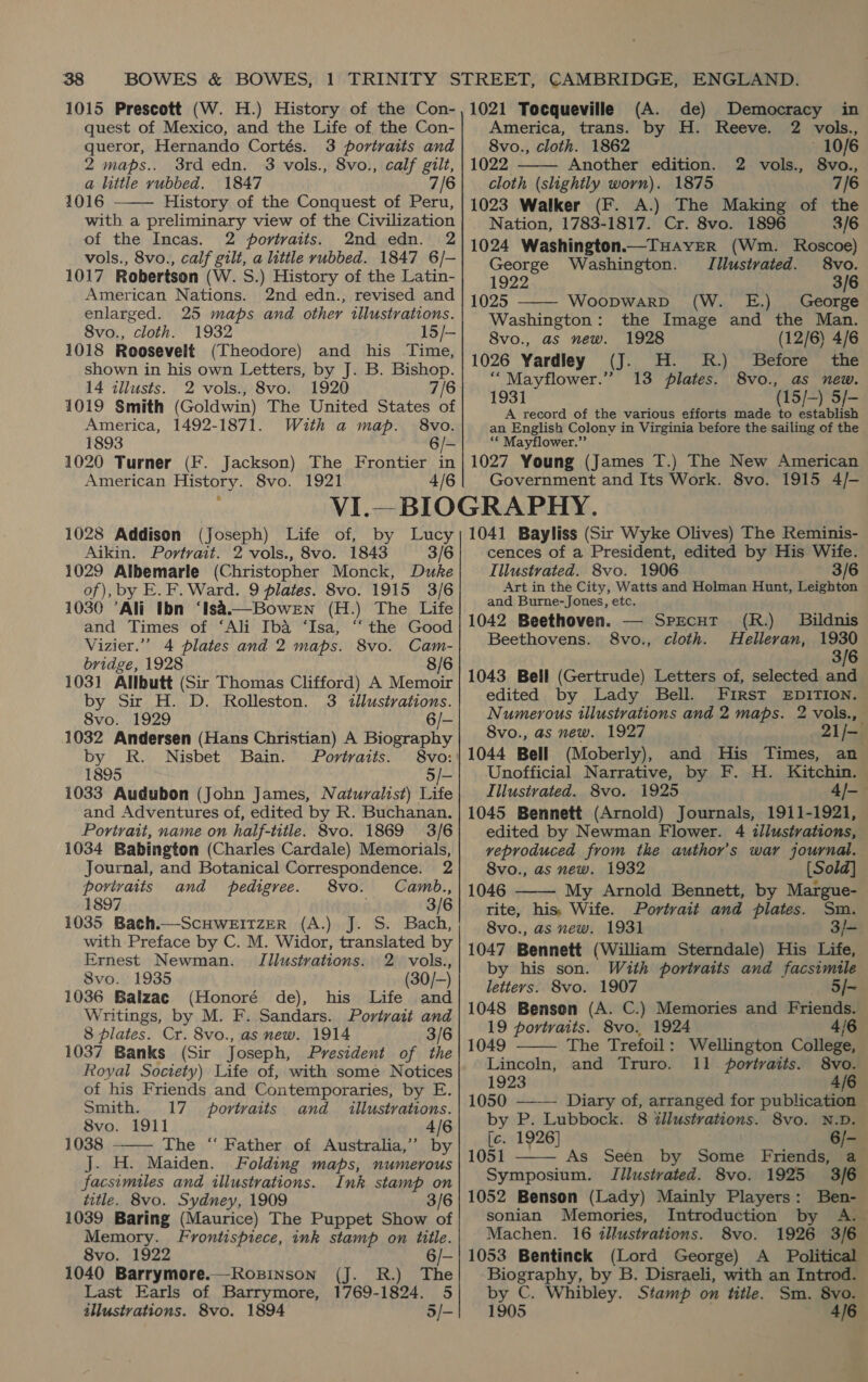 1015 Prescott (W. H.) History of the Con- quest of Mexico, and the Life of the Con- queror, Hernando Cortés. 3 portraits and  2 maps.. 3rd edn. 3 vols., 8vo., calf gilt, a little rubbed. 1847 7/6 1016 History of the Conquest of Peru, with a preliminary view of the Civilization of the Incas. 2 portraits. 2nd edn. 2 vols., 8vo., calf gilt, a little rubbed. 1847 6/- 1017 Robertson (W. S.) History of the Latin- American Nations. 2nd edn., revised and enlarged. 25 maps and other illustrations. 8vo., cloth. 1932 15/- 1018 Roosevelt (Theodore) and his Time, shown in his own Letters, by J. B. Bishop. 14 tllusts. 2 vols., 8vo. 1920 7/6 1019 Smith (Goldwin) The United States of America, 1492-1871. With a map. 8vo. 1893 6/- 1020 Turner (F. Jackson) The Frontier in American History. 8vo. 1921 4/6 1021 Tocqueville (A. de) Democracy in  America, trans. by H. Reeve. 2 vols., 8vo., cloth. 1862 10/6 1022 Another edition. 2 vols., 8vo., cloth (slightly worn). 1875 7/6 1023 Walker (F. A.) The Making of the — Nation, 1783-1817. Cr. 8vo. 1896 3/6 1024 Washington.—THAYER (Wm. Roscoe)  George Washington. TIilustvated. 8vo. — 1922 3/6 1025 WoopwarRD (W. E.) George Washington: the Image and the Man. 8vo., as new. 1928 (12/6) 4/6 1026 Yardley (J. H. R.) Before the “Mayflower.” 13 plates. 8vo., as new. 1931 (15/-) 5/- A record of the various efforts made to establish an English Colony in Virginia before the sailing of the ‘* Mayflower.”’ 1027 Young (James T.) The New American Government and Its Work. 8vo. 1915 4/- Aikin. Portrait. 2 vols., 8vo. 1843 3/6 of), by E. F. Ward. 9 plates. 8vo. 1915 3/6 1030 ’Ali Ibn ‘Isa.—Bowen (H.) The Life and Times of ‘Ali Iba ‘Isa, “‘ the Good Vizier.”’ 4 plates and 2 maps. 8vo. Cam- bridge, 1928 8/6 1031 Allbutt (Sir Thomas Clifford) A Memoir by Sir H. D. Rolleston. 3 illustrations. 8vo. 1929 6/- 1032 Andersen (Hans Christian) A Biography by R. Nisbet Bain. Portraits. 8vo: 1895 5/- and Adventures of, edited by R. Buchanan. Portrait, name on half-title. 8vo. 1869 3/6 1034 Babington (Charles Cardale) Memorials, Journal, and Botanical Correspondence. 2  povivaits and pedigree. 8vo. Camb., 1897 3/6 1035 Bach.—ScHWEITZER (A.) J. S. Bach, |; with Preface by C. M. Widor, translated by Ernest Newman. Illustrations. 2 vols., 8vo. 1935 (30/-) 1036 Balzac (Honoré de), his Life and Writings, by M. F. Sandars. Portrait and 8 plates. Cr. 8vo., as new. 1914 3/6 1037 Banks (Sir Joseph, President of the Royal Society) Life of, with some Notices of his Friends and Contemporaries, by E. Smith. 17 portraits and _ illustrations. 8vo. 1911 4/6 1038 The “‘ Father of Australia,’ by  J. H. Maiden. Folding maps, numerous facsimiles and illustrations. Ink stamp on title. 8vo. Sydney, 1909 3/6 1039 Baring (Maurice) The Puppet Show of Memory. Frontispiece, ink stamp on title. 8vo. 1922 6/- 1040 Barrymore.—Rozsinson (J. R.) The Last Earls of Barrymore, 1769-1824. 5 illustrations. 8vo. 1894 5/- cences of a President, edited by His Wife. Art in the City, Watts and Holman Hunt, Leighton and Burne-Jones, etc. 1042 Beethoven. — Sprcut (R.) Bildnis Beethovens. S8vo., cloth. MHellevan, 1930 3/6 1043 Bell (Gertrude) Letters of, selected and edited by Lady Bell. FiIRsT EDITION. Numerous illustrations and 2 maps. 2 vols., 8vo., as new. 1927 21/— 1044 Bell (Moberly), and His Times, an Unofficial Narrative, by F. H. Kitchin. 1045 Bennett (Arnold) Journals, 1911-1921, edited by Newman Flower. 4 illustrations, veproduced from the author's war journal. 8vo., as new. 1932 [Sold] 1046 My Arnold Bennett, by Margue- tite, his, Wife. Portrait and plates. Sm. 8vo., as new. 1931 3/- 1047 Bennett (William Sterndale) His Life, by his son. With portraits and facsimile letters. 8vo. 1907 5/~ 1048 Bensen (A. C.) Memories and Friends. 19 portraits. 8vo. 1924 4/6    1049 The Trefoil: Wellington College, Lincoln, and Truro. 11 portraits. 8vo. 1923 4/6 1050 —-— Diary of, arranged for publication by P. Lubbock. 8 illustrations. 8vo. N.D. [c. 1926] 6/-_ 1051 As Seen by Some Friends, a Symposium. Tilustvated. 8vo. 1925 3/6 1052 Benson (Lady) Mainly Players: Ben- sonian Memories, Introduction by A. Machen. 16 illustrations. 8vo. 1926 3/6 1053 Bentinck (Lord George) A _ Political Biography, by B. Disraeli, with an Introd. by C. Whibley. Stamp on title. Sm. 8vo. 1905 4/6 