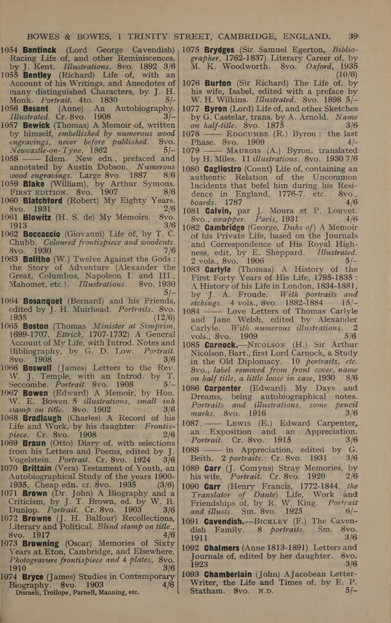 |1054 Bentinck (Lord George Cavendish) Racing Life of, and other Reminiscences, by J. Kent. Illustrations. 8vo. 1892 3/6 1055 Bentley (Richard) Life of, with an Account of his Writings, and Anecdotes of many distinguished Characters, by J. H. Monk. Portrait. 4to. 1830 5/- 1056 Besant (Anne) An _ Autobiography. Illustrated. Cr. 8vo. 1908 3/- 1057 Bewick (Thomas) A Memoir-of, written by himself, embellished by numerous wood engravings, never before published. 8vo. Newcastle-on- Tyne, 1862 5/- 1058 Idem. New edn., prefaced and annotated by Austin Dobson. Numerous | wood engravings. Large 8vo. 1887 8/6 1059 Blake (William), by Arthur Symons. FIRST EDITION. 8vo. 1907 8/6 1060 Blatehford (Robert) My Eighty Years. 8vo. 1931 - 2/6 |1061 Blowitz (H. S. de) My Memoirs. 1913 3/6 11062 Boccaccio (Giovanni) Life of, by T. C. Chubb. Coloured frontispiece and woodcuts. | Svo. 1930 7/6 11063 Bolitho (W.) Twelve Against the Gods: the Story of Adventure (Alexander the Great, Columbus, Napoleon I. and III., Mahomet, etc.). Illustrations. 8vo. 1930 5/- 11064 Bosanquet (Bernard) and his Friends, | edited by J. H. Muirhead. Portraits. 8vo. | 1935 (12/6) 11065 Boston (Thomas Minister at Simprim, | 1699-1707, Eitrick, 1707-1732) A General Account of My Life, with Introd. Notes and Bibliography, by G. D. Low. Portrait. i, OVO. 1908 3/6 11066 Boswell (James) Letters to the Rev. ee W. o hemple, with An’ Introd) by. T. | Seccombe. Portrait. 8vo. 1908 5/- 1067 Bowen (Edward) A Memoir, by Hon. W. E. Bowen. 5 illustrations, small ink stamp on title. 8vo. 1902 3/6 1068 Bradlaugh (Charles) A Record of his Life and Work, by his daughter. Frontis- piece. Cr. 8vo. 1908 fy 22/6 11069 Braun (Otto) Diary of, with selections | from his Letters and Poems, edited by J. Vogelstein. Portrait. Cr. 8vo. 1924 3/6 1070 Brittain (Vera) Testament of Youth, an Autobiographical Study of the years 1900- 1935. Cheap edn. cr. 8vo. 1935 (3/6) 1071 Brown (Dr. John) A Biography and a Criticism, by J. T. Brown, ed. by W. B. | Dunlop. Portrait. Cr. 8vo. 1903 3/6 1672 Browne (J. H. Balfour) Recollections, Literary and Political. Blind stamp on title., 8vo. 1917 4/6 1073 Browning (Oscar) Memories of Sixty Years at Eton, Cambridge, and Elsewhere. Photogravure frontispiece and 4 plates, 8vo. 1910 3/6 1074 Bryce (James) Studies in Contemporary Biography. 8vo. 1903 6 Disraeli, Trollope, Parnell, Manning, etc.   39 1075 Brydges (Sir Samuel Egerton, Bzdlio- gvapher, 1762-1837) Literary Career of, by M. K. Woodworth. 8vo. Oxford, 1935 (10/6) 1076 Burton (Sir Richard) The Life of, by his wife, Isabel, edited with a preface by W.H. Wilkins. Jilustrated. S8vo. 1898 5/- 1077 Byron (Lord) Life of, and other Sketches by G. Castelar, trans. by A. Arnold. Name on half-title. 8vo. 1875 3/6 1078 EpGcuMBE (R.) Byron: the last Phase. 8vo. 1909 4 /- 1079 Maurois (A.) Byron, translated by H. Miles. 11 zllustrations. 8vo. 1930 7/6 1080 Gagliostro (Count) Life of, containing an authentic Relation of the Uncommon Incidents that befel him during his Resi-   dence in England, 1776-7. etc. 8vo., boards. 1787 4/6 1081 Galvin, par J. Moura et P. Louvet. 8vo., wrapper. Paris, 1931 4/6 1082 Gambridge (George, Duke of) A Memoir of his Private Life, based on the Journals. and Correspondence of His Royal High- ness, edit. by E. Sheppard. Il/lustrated. 2 vols., 8vo. 1906 5/- 1083 Garlyle (Thomas) A History of the First Forty Years of His Life, 1795-1835 : A History of his Life in London, 1834-1881, by J. A. Froude. With portraits and etchings. 4 vols., 8vo. 1882-1884 15/- 1084 Love Letters of Thomas Carlyle and Jane Welsh, edited by Alexander Carlyle. With numerous illustrations. 2 * vols., 8vo. 1909 5/6 1085 Garnoeck.—Nicotson (H.) Sir Arthur Nicolson, Bart., first Lord Carnock, a Study in the Old Diplomacy. 10 portraits, etc. 8vo., label removed from front cover, name on half title, a litile loose in case, 1930 8/6 1086 Garpenter (Edward) My Days and Dreams, being autobiographical notes. Portraits and illustrations, some pencil marks. 8vo. 1916 3/6 1087. Lewis (E.) Edward Carpenter, an Exposition and an Appreciation. Portrait. Cr. 8vo. 1915 3/6 1088 in Appreciation, edited by G. Beith. 2 portraits.. Cr. 8vo. 1931 3/6 1089 Garr (J. Comyns) Stray Memories, by his wife, Portvait. Cr. 8vo. 1920 2/6 1090 Garr (Henry Francis, 1772-1844, the Translator of Dante) Life, Work and Friendships of, by R. W. King. Portvait and tllusts. Sm. 8vo. 1925 6/- 1091 Gavendish.—BickLrey (F.) The Caven- dish Family. 8 portraits. Sm. 8vo. 1911 3/6 1092 Chalmers (Anne 1813-1891) Letters and Journals of, edited by her daughter. 8vo. 1923 3/6 1093 Ghamberlain (John) A Jacobean Letter- Writer, the Life and Times of, by E. P. Statham. 8vo. N.D. 5/-    
