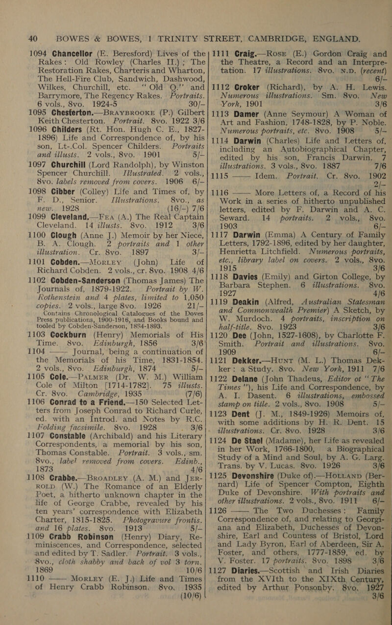 Rakes: Old Rowley (Charles II.) ; The Restoration Rakes, Charteris and Wharton, The Hell-Fire Club, Sandwich, Dashwood, Wilkes, * Churchill) ete. .©/Ola= ea Vand Barrymore, The Regency Rakes. — Portraits. 6 vols., 8vo. 1924-5 30/- 1095 Chesterton.—BrAYBROOKE (P.) Gilbert Keith Chesterton. Portrait. 8vo. 1922 3/6 1096 Childers (Rt. Hon. Hugh C. E., 1827- 1896) Life and Correspondence of, by his son, Lt-.Col. Spencer Childers. Portraits and illusts. 2 vols., 8vo. 1901 5/- 1097 Churchill (Lord Randolph), by Winston Spencer Churchill. Jillustvated. 2 vols., 8vo. labels removed from covers. 1906 6/- 1098 Cibber (Colley) Life and Times of, by i. D.,”. Senior: Illustrations. 8vo., as new. 1928 (16/-) 7/6 1099 Cleveland.—Fera (A.) The Real Captain Cleveland. 14 illusts. 8vo. 1912 3/6 1100 Clough (Anne J.) Memoir by her Niece, B. A. Clough. 2 portraits and 1 other illustration. Cr. 8vo. 1897 3/- 1101 Gobden.—Mortey (John) Life of Richard Cobden. 2 vols., cr. 8vo. 1908 4/6 1102 Gobden-Sanderson (Thomas James) The Journals of, 1879-1922. Portrait by W. Rothenstein and 4 plates, limited to 1,050 copies. 2 vols., large 8vo. 1926 21/- Contains Chronological Catalogues of the Doves Press publications, 1900-1916, and Books bound and tooled by Cobden-Sanderson, 1884-1898. 1103 Cockburn (Henry) Memorials of His Time. 8vo. Edinburgh, 1856 1104 Journal, being a continuation of the Memorials of his Time, 1831-1854. 2 vols., 8vo. Edinburgh, 1874 5/- 1105 Cole.—Patmer (Dr. W. M.) William Cole of Milton [1714-1782]. 75 <llusts. Cr. 8vo. Cambridge, 1935 (7/6) 1106 Conrad to a Friend.—150 Selected Let- ters from Joseph Conrad to Richard Curle, ed. with an Introd. and Notes by R.C. Folding facsimile. 8vo. 1928 1107 Constable (Archibald) and his Literary Correspondents, a memorial by his son, Thomas Constable. Portrait. 3 vols., sm. 8vo., label removed from covers. Edinb., 1873 4/6 1108 Crabbe.—Broaptey (A. M.) and JEr- ROLD (W.) The Romance of an Elderly Poet, a hitherto unknown chapter in the life of George Crabbe, revealed by his ten years’ correspondence with Elizabeth Charter, 1815-1825. Photogravure frontis. and 16 plates. 8vo. 1913 5/- 1109 Grabb Robinson (Henry) Diary, Re- miniscences, and Correspondence, selected and edited by T. Sadler. Portrait. 3 vols., 8vo., cloth shabby and back of vol 3 torn.   1869 10/6 1110 Morey (E. J.) Life and Times of Henry Crabb Robinson. 8vo. 1935 (10/6) the Theatre, a Record and an Interpre- tation. 17 illustrations. 8vo. N.D. (recent) 6/- 1112 Groker (Richard), by A. H. Lewis. Numerous illustrations. Sm. S8vo. New York, 1901 3/6 1113 Damer (Anne Seymour) A Woman of Art and Fashion, 1748-1828, by P. Noble. Numerous portraits, etc. 8vo. 1908 5/- 1114 Darwin (Charles) Life and JVetters of, including an Autobiographical Chapter, edited by his son, Francis Darwin. 7 illustrations. 3 vols., 8vo. 1887 7/6 1115 Idem. Portrait. Cr. 1902 als 1116 More Letters of, a Record of his Work in a series of hitherto unpublished letters, edited by F. Darwin and A. C. Seward. 14 portraits. 2 vols., 8vo. 1903 . 6/- 1117 Darwin (Emma) A Century of Family Letters, 1792-1896, edited by her daughter, Henrietta Litchfield. Numerous portraits, etc., library label on covers. 2 vols., 8vo. 1915 3/6 1118 Davies (Emily) and Girton College, by Barbara Stephen. 6 d2llustrations. 8vo. 1927 4/6 1119 Deakin (Alfred, Australian Statesman and Commonwealth Pyvemier) A Sketch, by W. Murdoch. 4 portraits, inscription on half-title. 8vo. 1923 3/6 1120 Dee (John, 1527-1608), by Charlotte F. _ Smith. Portrait and illustrations. 8vo. 1909 6/- 1121 Dekker.—Hount (M. L.) Thomas Dek- ker: a Study. 8vo. New York, 1911 7/6 1122 Delane (John Thadeus, Editor ot “The Times’), his Life and Correspondence, by A. I. Dasent. 6 illustrations, embossed stamp on tile. 2 vols., 8vo. 1908 5/- 1123 Dent (J. M., 1849-1926) Memoirs of, with some additions by H. R. Dent. 15 illustrations. Cr. 8vo. 1928 3/6 1124 De Stael (Madame), her Life as revealed in her Work, 1766-1800, a Biographical © Study of a Mind and Soul, by A. G. Larg. Trans. by V. Lucas. 8vo. 1926 3/6 1125 Devonshire (Duke of) —Horvanp (Ber- nard) Life of Spencer Compton, Eighth ~ Duke of Devonshire. With portraits and — other illustrations. 2 vols.,8vo. 1911 6/-_ 1126 The Two Duchesses: Family Corréspondence of, and relating to Georgi- ana and Elizabeth, Duchesses of Devon- — shire, Earl and Countess of Bristol, Lord and Lady Byron, Earl of Aberdeen, Sir A, — Foster, and others, 1777-1859, ed. by — V. Foster. 17 portraits. 8vo. 1898 3/6 1127 Diaries.—Scottish and Irish Diaries — from the XVIth to the XIXth, Century, — edited by Arthur Ponsonby. 8vo, 1927 : ion? least) Ome 8vo.     |