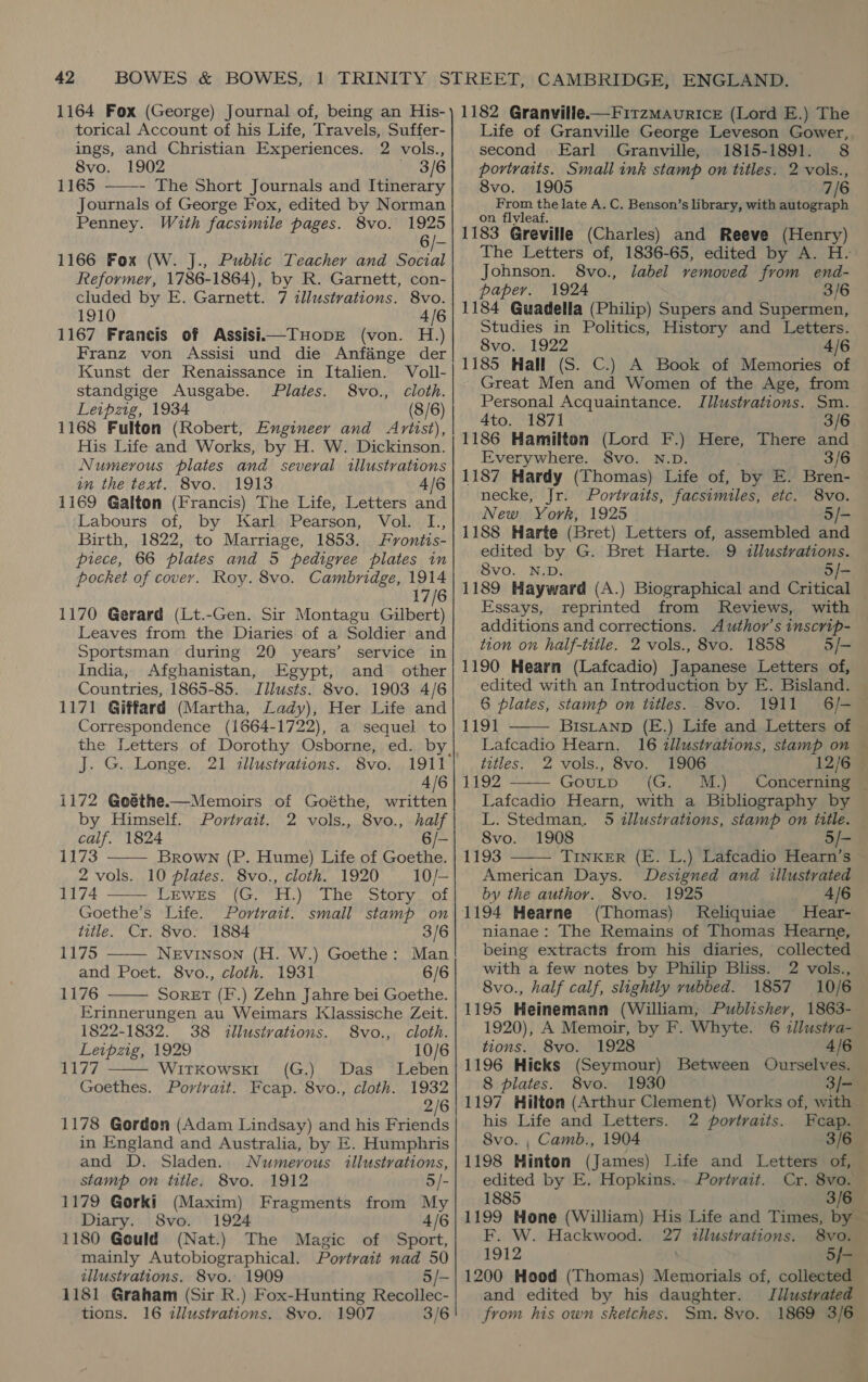 torical Account of his Life, Travels, Suffer- ings, and Christian Experiences. 2 vols., 8vo. 1902 «63/6 1165 ——-- The Short Journals and Itinerary Journals of George Fox, edited by Norman Penney. With facsimile pages. 8vo. 1925 6/- 1166 Fox (W. J., Public Teacher and Social Reformer, 1786-1864), by R. Garnett, con- cluded by E. Garnett. 7 illustrations. 8vo. 1910 4/6 1167 Francis of Assisi—THopDE (von. H.) Franz von Assisi und die Anfange der Kunst der Renaissance in Italien. Voll- standgige Ausgabe. Plates. 8vo., cloth. Leipzig, 1934 (8/6) 1168 Fulton (Robert, Engineer and Artist), His Life and Works, by H. W. Dickinson. Numerous plates and several illustrations in the text. 8vo. 1913 4/6 1169 Galton (Francis) The Life, Letters and Labours of, by Karl Pearson, Vol. L., Birth, 1822, to Marriage, 1853. Fyrontis- piece, 66 plates and 5 pedigree plates in pocket of cover. Roy. 8vo. Cambridge, 1914 17/6 1170 Gerard (Lt.-Gen. Sir Montagu Gilbert) Leaves from the Diaries of a Soldier and Sportsman during 20 years’ service in India, Afghanistan, Egypt, and other Countries, 1865-85. Illusts. 8vo. 1903 4/6 1171 Giffard (Martha, Lady), Her Life and Correspondence (1664-1722), a sequel to the Letters of Dorothy Osborne, ed. by J. G. Longe. 21 illustrations. 8vo. 1911 4/6 1172 Goéthe.—Memoirs of Goéthe, written by Himself. Portrait. 2 vols., 8vo., half calf. 1824 7 1173 Brown (P. Hume) Life of Goethe.  2 vols. 10 plates. 8vo., cloth. 1920 10/— 1174 Tee W kee ue tho) Le ss COk Varecar Goethe's Life. Portrait. small stamp on title. Cr. 8vo. 1884 3/6 1175 ——— NEviInson (H. W.) Goethe: Man and Poet. 8vo., cloth. 1931 6/6 1176 SORET (F.) Zehn Jahre bei Goethe. Erinnerungen au Weimars Klassische Zeit.    1822-1832. 38 illustrations. 8vo., cloth. Leipzig, 1929 10/6 CLAy Witkowsk1 (G.) Das Leben Goethes. Portrait. Fcap. 8vo., cloth. 1932 2/6 1178 Gordon (Adam Lindsay) and his Friends in England and Australia, by E. Humphris and D. Sladen... Numerous illustrations, stamp on title. 8vo. 1912 1179 Gorki (Maxim) Fragments from My Diary. 8vo. 1924 4/6 1180 Gould (Nat.) The Magic of Sport, mainly Autobiographical. Portrait nad 50 illustrations. 8vo. 1909 1181 Graham (Sir R.) Fox-Hunting Recollec- tions. 16 illustvations. 8vo. 1907 3/6 Life of Granville George Leveson Gower, second Earl Granville, 1815-1891. 8 portraits. Small ink stamp on titles. 2 vols., 8vo. 1905 7/6 From the late A. C. Benson’s library, with autograph on flyleaf. 1183 Greville (Charles) and Reeve (Henry) The Letters of, 1836-65, edited by A. H. Johnson. 8vo., label vemoved from end- paper. 1924 3/6 1184 Guadella (Philip) Supers and Supermen, Studies in Politics, History and Letters. Svo,\, 1922 4/6 1185 Hall (S. C.) A Book of Memories of Great Men and Women of the Age, from Personal Acquaintance. Illustrations. Sm. 4to. 1871 3/6 1186 Hamilton (Lord F.) Here, There and Everywhere. 8vo. N.D. 3/6 1187 Hardy (Thomas) Life of, by E. Bren- necke, Jr. Portraits, facsimiles, etc. 8vo. New York, 1925 | 5/- 1188 Harte (Bret) Letters of, assembled and edited by G. Bret Harte. 9 illustrations. 8vo. N.D. 5/- 1189 Hayward (A.) Biographical and Critical Essays, reprinted from Reviews, with additions and corrections. Author’s inscrip- tion on half-title. 2 vols., 8vo. 1858 5/- 1190 Hearn (Lafcadio) Japanese Letters of, edited with an Introduction by E. Bisland. 6 plates, stamp on titles. 8vo. 1911 6/—  1191 BIsLanpD (E.) Life and Letters of Lafcadio Hearn, 16 illustrations, stamp on — titles. 2 vols., 8vo. 1906 12/6 1192 GOULD © '(G. . M.) . Concernmems  Lafcadio Hearn, with a Bibliography by L. Stedman. 5 illustrations, stamp on title. 8vo. 1908 5/- 1193 TINKER (E. L.) Lafcadio Hearn’s - American Days. Designed and illustrated by the author. 8vo. 1925 4/6 1194 Hearne (Thomas) Reliquiae Hear-. nianae: The Remains of Thomas Hearne, being extracts from his diaries, collected with a few notes by Philip Bliss. 2 vols., 8vo., half calf, slightly rubbed. 1857 10/6 1195 Heinemann (William, Publisher, 1863-  1920), A Memoir, by F. Whyte. 6 zllustra- tions. 8vo. 1928 4/6 1196 Hicks (Seymour) Between Ourselves. 8 plates. 8vo. 1930 3)/- 1197 Hilton (Arthur Clement) Works of, with his Life and Letters. 2 portraits. Feap. 8vo. , Camb., 1904 3/6 — 1198 Hinton (James) Life and Letters of, edited by E. Hopkins. . Portrait. Cr. 8vo. 1885 3/6 1199 Hone (William) His Life and Times, by — F. W. Hackwood. 27 illustrations. 8vo. 1912 5/- 1200 Hood (Thomas) Memorials of, collected and edited by his daughter. Jilustrated from his own skeiches. Sm. 8vo. 1869 3/6