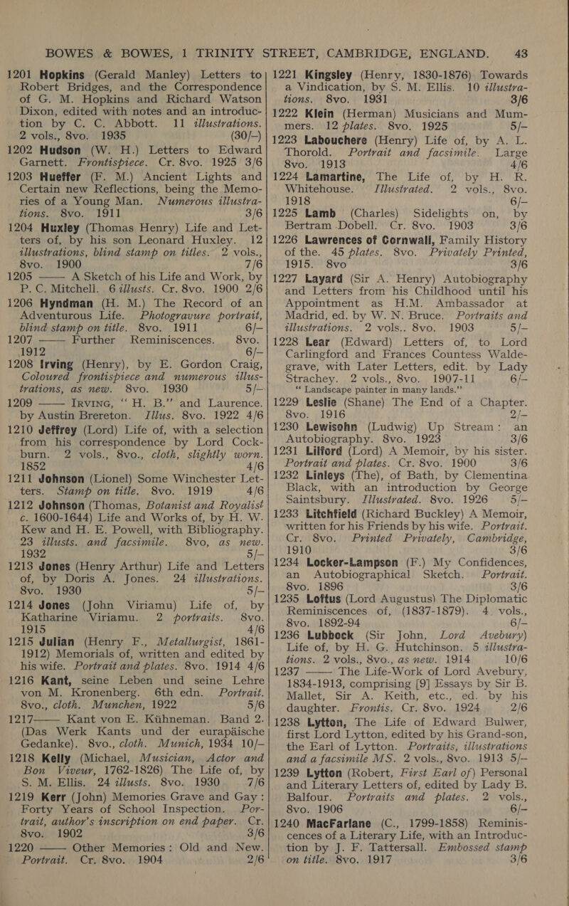 1201 Hopkins (Gerald Manley) Letters to Robert Bridges, and the Correspondence of G. M. Hopkins and Richard Watson Dixon, edited with notes and an introduc- tion by C. C. Abbott. 11 illustrations. 2 vols., 8vo. 1935 (30/-) 1202 Hudson (W. H.) Letters to Edward Garnett. Frontispiece. Cr. 8vo. 1925 3/6 1203 Hueffer (F. M.) Ancient Lights and Certain new Keflections, being the Memo- ries of a Young Man. Numerous illustra- tions. 8vo. 1911 3/6 1204 Huxley (Thomas Henry) Life and Let- ters of, by his son Leonard Huxley. 12 tllustrations, blind stamp on titles. 2 vols., 8vo. 1900 7/6 1205 A Sketch of his Life and Work, by P. C. Mitchell. 6 cllusts. Cr. 8vo. 1900 2/6 1206 Hyndman (H. M.) The Record of an Adventurous Life. Photogravure portrait,   blind stamp on title. 8vo. 1911 6/- 1207 Further Reminiscences. 8vo. 1912 6/- 1208 Irving (Henry), by E. Gordon Craig, Coloured frontispiece and numerous illus- trations, as new. S8vo. 1930 5/- 1209 invine, H..B.* and Laurence. by Austin Brereton. Tilus. 8vo. 1922 4/6 1210 Jeffrey (Lord) Life of, with a selection from his correspondence by Lord Cock- burn. 2Z vols., 8vo., cloth, slightly worn. 1852 4/6 1211 Johnson (Lionel) Some Winchester Let- ters. Stamp on title. 8vo. 1919 4/6 1212 Johnson (Thomas, Botanist and Royalist c. 1600-1644) Life and Works of, by H. W. Kew and H. E. Powell, with Bibliography. 23 illusts. and facsimile. 8vo, as new. 1932 we 1213 Jones (Henry Arthur) Life and Letters of, by Doris A. Jones. 24 tllustrations.  8vo. 1930 5/- 1214 Jones (John Viriamu) Life of, by Katharine Viriamu. 2 portvaits. | 8vo. 1915 4/6 1215 Julian (Henry F., Metallurgist, 1861- 1912) Memorials of, written and edited by his wife. Portrait and plates. 8vo. 1914 4/6 1216 Kant, seine Leben und seine Lehre von M. Kronenberg. 6th edn. Portrait. 8vo., cloth. Munchen, 1922 5/6 1217 Kant von E. Kiihneman. Band 2. (Das Werk Kants und der eurapéische Gedanke). 8vo., cloth. Munich, 1934 10/- 1218 Kelly (Michael, Musician, Actor and Bon Viveur, 1762-1826) The Life of, by S. M. Ellis. 24 zllusts. 8vo. 1930 7/6 1219 Kerr (John) Memories Grave and Gay: Forty Years of School Inspection. | Por- tvait, author’s inscription on end paper. Cr. 8vo.. 1902 3/6 1220 Other Memories: Old and New. Portrait. Cr. 8vo. 1904 2/6   43 1221 Kingsley (Henry, 1830-1876) Towards a Vindication, by S. M. Ellis. 10 illustra- tions. S8vo. 1931 3/6 1222 Klein (Herman) Musicians and Mum- mers. 12 plates. 8vo. 1925 5/- 1223 Labouchere (Henry) Life of, by A. L. Thorold. Portrait and facsimile. Large 8vo. 1913 4/6 1224 Lamartine, The Life of, by H. R. Whitehouse. Illustrated. 2 vols., 8vo. 1918 6/- 1225 Lamb (Charles) Sidelights on, by Bertram .Dobell. Cr. 8vo. 1903 3/6 1226 Lawrences of Cornwall, Family History of the. 45 plates. 8vo. Privately Printed, 1915. 8vo 3/6 1227 Layard (Sir A. Henry) Autobiography and Letters from his Childhood until his Appointment as H.M. Ambassador at Madrid, ed. by W. N. Bruce. Portraits and illustrations. 2 vols.. 8vo. 1903 3/- 1228 Lear (Edward) Letters of, to Lord Carlingford and Frances Countess Walde- grave, with Later Letters, edit. by Lady Strachey. 2 vols., 8vo. 1907-11 6/— ** Landscape painter in many lands.” 1229 Leslie (Shane) The End of a Chapter. 8vo. 1916 2) 1230 Lewisohn (Ludwig) Up Stream: an Autobiography. 8vo. 1923 3/6 1231 Lilford (Lord) A Memoir, by his sister. Portrait and plates. Cr. 8vo. 1900 3/6 1232 Linleys (The), of Bath, by Clementina. Black, with an introduction by George Saintsbury. Jllustvated. 8vo. 1926 5/- 1233 Litchfield (Richard Buckley) A Memoir, written for his Friends by his wife. Portrait. Cr. 8vo. Printed Privately, Cambridge, 1910 3/6 1234 Locker-Lampson (F.) My Confidences, an Autobiographical Sketch. Portrait. 8vo. 1896 3/6 1235 Loftus (Lord Augustus) The Diplomatic Reminiscences of, (1837-1879). 4. vols., 8vo. 1892-94 6/- 1236 Lubbock (Sir John, Lord Avebury) Life of, by H. G. Hutchinson. 5 tllustra- tions. 2 vols., 8vo., as new. 1914 10/6 1237 The Life-Work of Lord Avebury, 1834-1913, comprising [9] Essays by Sir B. Mallet, Su )A. Keith, etc.,;7éd...by ' \his daughter. Fronitis. Cr. 8vo. 1924 2/6 1238 Lytton, The Life of Edward Bulwer, first Lord Lytton, edited by his Grand-son, the Earl of Lytton. Portraiis, illustrations and a facsimile MS. 2 vols., 8vo. 1913 5/— 1239 Lytton (Robert, First Earl of) Personal and Literary Letters of, edited by Lady B.  Balfour. Povtvaits and plates. 2 vols., 8vo. 1906 6/- 1240 MacFarlane (C., 1799-1858) Reminis- cences of a Literary Life, with an Introduc- tion by J. F. Tattersall. Embossed stamp on title. 8vo. 1917 3/6