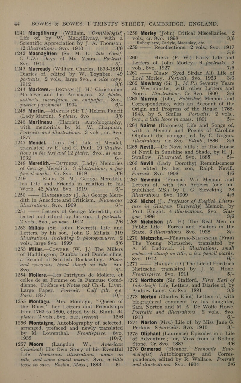 1241 Macgillivray (William, Ovrnithologist) Life of, by W. Macgillivray, with a Scientific Appreciation by J. A. Thomson. 12 illustrations. 8vo. 1910 3/6 1242 Macnaghten (Sir M. L., late Chief, C.I.D.) Days of My Years... Portrait. 8vo. 1914 5/- 1243 Wiaeready (William Charles, 1833-1851) Diaries of, edited by W. Toynbee. 49 portraits. 2 vols., large 8vo., a nice copy. 1912 8/6 1244 Martowe.—Incram (J. H.) Christopher Marlowe and his Associates. 27 lates, author’s inscription. on endpaper. 8vo., quarter parchment. 1904 6/- 1245 Martin.—Martin (Sir T.) Helena Faucit (Lady Martin). 5 plates. 8vo 3/6 1246 Martineau (Harriet) Autobiography, with memorials by M. W. Chapman. Portraits and illustrations. 3 vols., cr. 8vo. 1877 fe 1247 Mendel.—Ittis (H.) Life of Mendel, translated by E. and C. Paul. 10 tllustra- tions in the text and 12 plates. 8vo., as new. 1932 6/- 1248 Meredith—Butcuer (Lady) Memories of George Meredith. 3 <llustrations, a few pencil marks. Cr. 8vo. 1919 1249 ELLis (5. M.).,George. Meredith, his Life and Friends in relation to his Work. 42 plates. 8vo. 1919 6/- 1250 HAMMERTON (J. A.) George Mere- dith in Anecdote and Criticism. Numerous illustvations. 8vo. 1909 6/— 1251 Letters of George Meredith, col- lected and edited by his son. 4 portraits. 2 vols., 8vo., as new. 1912 7/6 1252 Millais (Sir John Everett) Life and Letters, by his son, John G. Millais. 319 illustrations, including 9 photogravures. 2 vols., large 8vo. 1899 8/6 1253 Miller.—Cowrrer (W. J.) The Millers of Haddington, Dunbar and Dunfermline, a Record of Scottish Bookselling. Plates and woodcuts, blind stamp on title. Sm. Svo. 5/— 1254 Moliere.—Les Intrigues de Moliere, et celles de sa Femme ou la Fameuse Comé- dienne. Préface et Notes par Ch.-L. Livet. Large Paper. Portrait. Calf gilt, g.e. Paris, 1877 10/— 1255 Montagu.—Mrs. Montagu, ‘“‘ Queen of the Blues,” her Letters and Friendships from 1762 to 1800, edited by R. Blunt. 34 plates. 2 vols., 8vo. N.D. (vecent) 12/6 1256 Montaigne, Autobiography of, selected, arranged, prefaced and newly translated by M. Lowenthal. Frontispiece. 8vo. 1935 (10/6) 1257 Moore (Langdon W., American Criminal) His Own Story of his Eventful Life. Numerous illustrations, name on title, and some pencil marks. 8vo., a little loose in case. Boston, Mass., 1893 6/-    1258 Morley (John) Critical Miscellanies. 2  vols., cr. 8vo. 1898 3/6 Robespierre, Carlyle, Macaulay, etc. 1259 Recollections. 2 vols., 8vo. 1917 5/6 1260 Hirst (F. W.) Early Life and  Letters of John Morley. 9 portraits. 2 vols., 8vo. 1927 7/6 . 1261 — Kuan (Syed Sirdar Ali) Life of Lord Morley. Portrait. 8vo. 1923 3/6 1262 Mowbray (Sir J., 17.P.) Seventy Years at Westminster, with other Letters and Notes. Jilustrations. Cr. 8vo. 1900 3/6 1263 Murray (John, Publisher) Memoir and Correspondence, with an Account of the Origin and Progress of the House, 1768- 1843, by S. Smiles. Portraits. 2 vols., 8vo., a litile loose in cases. 1891 5/- 1264 Nairne (Baroness) Life and Songs of, with a Memoir and Poems of Caroline Oliphant the younger, ed. by C. Rogers. Tilustrations. Cr. 8vo. Edinb., 1886 3/6 1265 Nevill.—De Nova Villa: or The House of Nevill in Sunshine and Shade, by H. J. Swallow. Illustrated. 8vo. 1885 5/- 1266 Nevill (Lady Dorothy) Reminiscences of, edited by her son, Ralph Nevill. Portrait. 8vo. 1906 4/6 1267 Newman (Francis W.) Memoir and Letters of, with two Articles (one un- published MS.) by I. G. Sieveking. 28 illustrations. 8vo. 1909 4/6 1268 Nichol (J., Professor of English Litera-  Prof. Knight. 4 illustrations. 8vo. Glas- gow, 1896 3/6 1269 Nicholson (A. P.) The Real Men in Public Life: Forces and Factors in the State. 3 illustrations. 8vo. 1928 3/- 1270 Nietzsche.—F6rsTER-NIE?ZSCHE (Frau) The Young Nietzsche, translated by A. M. Ludovici. 11 illustrations, small embossed stamp on title, a few pencil marks. 8vo. 1912 6/-  1271 Havtvy (D.) The Life of Friedrich Nietzsche, translated by J. M. Hone. Frontispiece. 8vo. 1911 ‘5/- 1272 Northcote (Sir Stafford, First Earl of Iddesleigh) Life, Letters, and Diaries of, by Andrew Lang. Cr. 8vo. 1891 3/6 1273 Norton (Charles Eliot) Letters of, with | biographical comment by his daughter, — Sara Norton and M. A. De Wolfe Howe. Portraits and illustrations. 2 vols., 8vo. 19t3- 6/- 1274 Norton (Mrs.) Life of, by Miss Jane G. Perkins. 8 portraits. 8vo. 1910 3/- of Adventure; or, Moss from a Rolling Stone. Cr. 8vo. 1887 3/6 1276 Ormerod (Eleanor, Economic Ento- mologist) Autobiography and _ Corres- pondence, edited by R. Wallace. Portrait and illustrations. 8vo. 1904 3/6