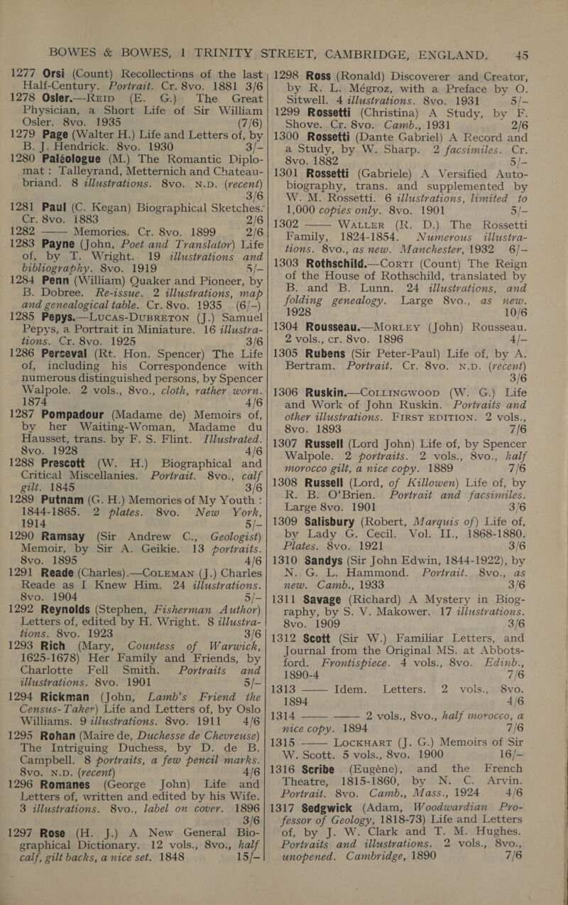 Half-Century. Portrait. Cr. 8vo. 1881 3/6 1278 Osler.—-Rrtp (E. G.) The Great Physician, a Short Life of Sir William Osler. 8vo. 1935 (7/6) 1279 Page (Walter H.) Life and Letters of, by B. J. Hendrick. 8vo. 1930 3/- 1280 Palgologue (M.) The Romantic Diplo- mat: Talleyrand, Metternich and Chateau- briand. 8 «llustvations. 8vo. N.D. (recent) 3/6 1281 Paul (C. Kegan) Biographical Sketches? Cr. 8vo. 1883 2/6 1282 Memories. Cr. 8vo. 1899 2/6.  1283 Payne (John, Poet and Translator) Life of, by T. Wright. 19 illustrations and bibliography. 8vo. 1919 5/- 1284 Penn (William) Quaker and Pioneer, by B. Dobree. fFe-issue. 2 illustrations, map and genealogical table. Cr. 8vo. 1935 (6/-) 1285 Pepys.—-Lucas-DuBRETON (J.) Samuel Pepys, a Portrait in Miniature. 16 illustra- tions. Cr. 8vo. 1925 3/6 1286 Perceval (Rt. Hon. Spencer) The Life of, including his Correspondence with numerous distinguished persons, by Spencer Walpole. 2 vols., 8vo., cloth, vather worn. 1874 4/6 1287 Pompadour (Madame de) Memoirs of, by her Waiting-Woman, Madame du Hausset, trans. by F. S. Flint. Jlustrated. 8vo. 1928 4/6 1288 Prescott (W. H.) Biographical and Critical Miscellanies. Portrait. 8vo., calf gilt. 1845 3/6 1289 Putnam (G. H.) Memories of My Youth : 1844-1865. 2 plates. 8vo. New York, 1914 5/- 1290 Ramsay (Sir Andrew C., Geologist) Memoir, by Sir A. Geikie. 13 portraits. 8vo. 1895 4/6 1291 Reade (Charles)—CoLEMAN (J.) Charles Reade as I Knew Him. 24 illustrations. 8vo. 1904 5/- 1292 Reynolds (Stephen, Fisherman Author) Letters of, edited by H. Wright. 8 illustra- tions. 8vo. 1923 3/6 1293 Rich (Mary, Countess of Warwick, 1625-1678) Her Family and Friends, by Charlotte Fell Smith. Portvaits and illustrations. 8vo. 1901 5/- 1294 Rickman (John, Lamb’s Friend the Census-Takev) Life and Letters of, by Oslo Williams. 9 zllustrations. 8vo. 1911 4/6 1295 Rohan (Maire de, Duchesse de Chevreuse) The Intriguing Duchess, by D. de B. Campbell. 8 portraits, a few pencil marks. Svo. N.D. (vecent) 4/6 1296 Romanes (George John) Life and Letters of, written and edited by his Wife. 3 illustrations. 8vo., label on cover. 1896 3/6 1297 Rose (H. J.) A New General Bio- graphical Dictionary. 12 vols., 8vo., half calf, gilt backs, a nice set. 1848 15/- by R. L. Mégroz, with a Preface by O. Sitwell. 4 illustrations. 8vo. 1931 5/- 1299 Rossetti (Christina) A Study, by F. Shove. Cr. 8vo. Camb., 1931 2/6 1300 Rossetti (Dante Gabriel) A Record and a Study, by W. Sharp. 2 facsimiles. Cr. 8vo. 1882 5/- biography, trans. and supplemented by W. M. Rossetti. 6 illustrations, limited to 1,000 copies only. 8vo. 1901 5/- 1302 WALLER (R. D.) The Rossetti Family, 1824-1854. Numerous illustra- tions. 8vo., as new. Manchester, 1932 6/- 1303 Rothschild.—Cortr (Count) The Reign of the House of Rothschild, translated by B. and B. Lunn. 24 illustrations, and folding genealogy. Large 8vo., as new. 1928 10/6 1304 Rousseau.—Mortey (John) Rousseau. 2 vols., cr. 8vo. 1896 4/- 1305 Rubens (Sir Peter-Paul) Life of, by A. Bertram. Portrait. Cr. 8vo. N.D. (recent) 3/6 1306 Ruskin.—Cor1incwoop (W. G.) Life and Work of John Ruskin. Portraits and other illustvations. FIRST EDITION. 2 vols., 8vo. 1893 7/6 1307 Russell (Lord John) Life of, by Spencer Walpole. 2 portraits. 2 vols., 8vo., half morocco gilt, a nice copy. 1889 7/6 1308 Russell (Lord, of Kzllowen) Life of, by R. B. O’Brien. Portrait and facsimiles. Large 8vo. 1901 3/6 1309 Salisbury (Robert, Marquis of) Life of, by Lady G. Cecil. Vol. II., 1868-1880. Plates. 8vo. 1921 3/6 1310 Sandys (Sir John Edwin, 1844-1922), by N..G. L. Hammond. Portrait. .8vo.,. as new. Camb., 1933 3/6 1311 Savage (Richard) A Mystery in Biog- raphy, by S. V. Makower. 17 tllustrations. 8vo. 1909 3/6 1312 Scott (Sir W.) Familiar Letters, and Journal from the Original MS. at Abbots-   ford. Frontispiece. 4 vols., 8vo. Edinb., 1890-4 7/6 1313 ——- Idem. Letters. 2 vols., 8vo. 1894 4/6 1314 —- 2 vols., 8vo., half morocco, a nice copy. 1894 7/6 1315 ——— LocxkuHartT (J. G.) Memoirs of Sir W. Scott. 5 vols., 8vo. 1900 16/- 1316 Seribe (Eugéne), and the French Theatre, 1815-1860, by N. C.. Arvin. Portrait. 8vo. Camb., Mass., 1924 4/6 1317 Sedgwick (Adam, Woodwardian Pyro- fessor of Geology, 1818-73) Life and Letters of, by J. W. Clark and T. M.. Hughes. Portyaits and illustrations. 2 vols., 8vo., unopened. Cambridge, 1890 7/6
