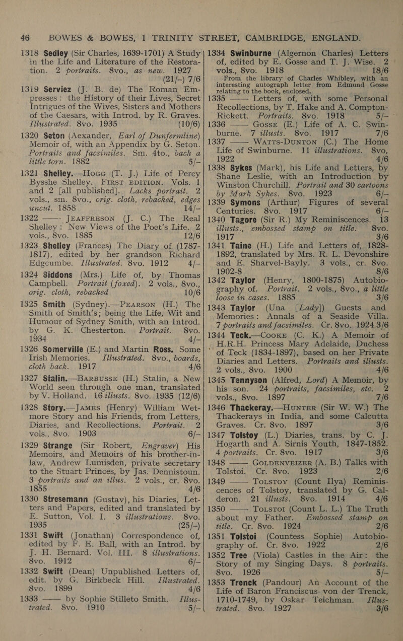 1318 Sedley (Sir Charles, 1639-1701) A Study in the Life and Literature of the Restora- tion. 2 portraits. 8vo., as new. 1927 (21/-) 7/6 1319 Serviez (J. B. de) The Roman Em- presses : the History of their Lives, Secret Intrigues of the Wives, Sisters and Mothers of the Caesars, with Introd. by R. Graves. Illustrated. 8vo. 1935 (10/6) 1320 Seton (Aexander, Earl of Dunfermline) Memoir of, with an Appendix by G. Seton. Portraits and facsimules. Sm. Ato., back a little torn. 1882 5/- 1321 Shelley.—Hoce (T. J.) Life of Percy Bysshe Shelley. First EpiTIoN. Vols. 1 and 2 [all published]. Lacks portrait. 2 vols., sm. 8vo., ovig. cloth, rebacked, edges uncut. 1858 14/- 1322 ——-- JEAFFRESON (J. C.) The ‘Real Shelley: New Views of the Poet’s Life. 2 vols., 8vo. 1885 12/6 1323 Shelley (Frances) The Diary of (1787- 1817), edited by her grandson Richard Edgcumbe. Illustrated. 8vo. 1912 4/- 1324 Siddons (Mrs.) Life of, by’ Thomas Campbell. Portrait (foxed). 2 vols., 8vo., orig. cloth, rebacked 10/6 1325 Smith (Sydney).—Prarson (H.) The Smith of Smith’s; being the Life, Wit and Humour of Sydney Smith, with an Introd. by G. K. Chesterton. Portrait. 8vo. 1934 4/- 1326 Somerville (E.) and Martin Ross. Some Irish Memories. Illustrated. 8vo., boards, cloth back. 1917 4/6 1327 Stalin.—BarsBusseE (H.) Stalin, a New World seen through one man, translated by V. Holland. 16zllusts. 8vo. 1935 (12/6) 1328 Stery.—James (Henry) William Wet- more Story and his Friends, from Letters, Diaries, and Recollections. Portrait. 2 vols., 8vo. 1903 6/- 1329 Strange (Sir Robert, Engraver) His Memoirs, and Memoirs of his brother-in- law, Andrew Lumisden, private secretary to the Stuart Princes, by Jas. Dennistoun. 3 portraits and an illus. 2 vols., cr. 8vo. 1855 4/6 1330 Stresemann (Gustav), his Diaries, Let- ters and Papers, edited and translated by E. Sutton, Vol. I. 3 illustrations. 8vo. 1935 (25 /-) 1331 Swift (Jonathan) Correspondence. of, edited by F. E. Ball, with an Introd. by J. H. Bernard. Vol. III. 8 illustrations. 8vo. 1912 6/- 1332 Swift (Dean) Unpublished Letters of,  edit. by G. Birkbeck Hill. Jllustrated. 8vo. 1899 4/6 1333 by Sophie Stilleto Smith. Jilus- tvated. 8vo. 1910 5/- 1334 Swinburne (Algernon Charles) Letters of, edited by E. Gosse and T. J. Wise. 2 vols., 8vo. 1918 18/6 From the library of Charles Whibley, with an interesting autograph letter from Edmund Gosse relating to the bock, enclosed.    1335 Letters of, with some Personal Recollections, by T. Hake and A. Compton- Rickett. Portraits. 8vo. 1918 o/— ° 1336 GossE (E.) Life of A. C. Swin- burne. 7 illusts. 8vo. 1917 7/6 1337 Watts-Dunton (C.) The Home Life of Swinburne. 11 tllustrations. 8vo, 1922 4/6 1338 Sykes (Mark), his Life and Letters, by Shane Leslie, with an Introduction by Winston Churchill. Portrait and 30 cartoons by Mark Sykes. 8vo. 1923 6/— 1339 Symons (Arthur) Figures of several Centuries. 8vo. 1917 6/- 1340 Tagore (Sir R.) My Reminiscences. 13 tllusts., embossed stamp on title. 8vo. 1917 3/6 1341 Taine (H.) Life and Letters of, 1828- 1892, translated by Mrs. R. L. Devonshire and E. Sharvel-Bayly. 3 vols., cr. 8vo. 1902-8 8/6 1342 Taylor 1800-1875) Autobio- graphy of. Portrait. 2 vols., 8vo., a little loose in cases. 1885 3/6 1343 Taylor (Una [Lady]) Guests and Memories: Annals of a Seaside Villa. 7 portraits and facsimiles. Cr. 8vo. 1924 3/6 1344 Teck.—Cooxr (C. K.) A Memoir of H.R.H. Princess Mary Adelaide, Duchess ’ of Teck (1834-1897), based on her Private Diaries and Letters. Portraits and illusts. 2 vols., 8vo. 1900 4/6 1345 Tennyson (Alfred, Lord) A Memoir, by his son. 24 portraits, facsimiles, etc. 2 vols., 8vo. 1897 7/6 1346 Thackeray.—HunNTER (Sir W. W.) The Thackerays in India, and some Calcutta Graves. Cr. 8vo. 1897 3/6 1347 Tolstoy (L.) Diaries, trans. by C. J. Hogarth and A. Sirnis Youth, 1847-1852. 4 portraits. Cr. 8vo. 1917 3/6 1348 GOLDENVEIZER (A. B.) Talks with Tolstoi. Cr. 8vo. 1923 2/6 1349 Totstoy (Count Ilya) Reminis- cences of Tolstoy, translated by G. Cal- (Henry,    deron. 21 illusts. 8vo. 1914 4/6 1350 Toxrsto1 (Count L. L.) The Truth about my Father. Embossed stamp on title. Cr. 8vo. 1924 2/6 1351 Tolstoi (Countess Sophie) Autobio- graphy of. Cr. 8vo. 1922 2/6 1352 Tree (Viola) Castles in the Air: the Story of my Singing Days. 8 portraits. 8vo. 1926 5/- 1353 Trenck (Pandour) An Account of the Life of Baron Franciscus..von der Trenck, 1710-1749, by Oskar Teichman. Jilus- trated. 8vo. 1927 3/6