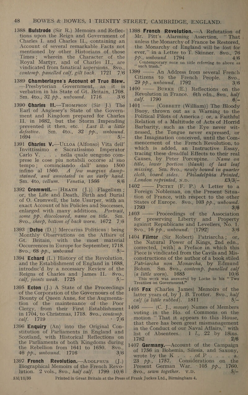 1388 Bulstrode (Sir R.) Memoirs and Reflec- tions upon the Reign and Government of Charles I. and Charles I1., containing an Account of several remarkable Facts not mentioned by other Historians of those Times; wherein the Character of. the Royal Martyr, and of Charles II., are vindicated from fanatical aspersions. 8vo., contemp. panelled calf, gilt back. 1721 7/6 1389 Chamberlayne’s Account of True Blew. —Presbyterian Government, as it is verbatim in his State of Gt. Britain, 1708. Sm. 4to., 32 pp., unbound. 1716 3/6 1390 Gharles If.—THompson (Sir J.) The Earl of Anglesey’s State of the Govern- ment and Kingdom prepared for Charles Il. in 1682, but the Storm Impending prevented it then, etc. Last ll. a little defective. Sm. 4to., 32 pp., unbound. 1694 5/- 1391 Charles V.—Uttoa (Alfonso) Vita dell’ Invittissimo e Sacratissimo Imperator Carlo V. . nella quale uengono com- prese le cose piu notabili occorse al suo tempo; cominciando dall’ anno 1500 infino al 1560. <A few margins damp- stained, and annotated in an early hand. Sm. 4to, vellum. Venetia, 1566 8/6 1392 Cromwell.—[HeratuH (J.)] Flagellum ; or, the Life and Death, Birth and Burial of O. Cromwell, the late Usurper, with an exact Account of his Policies and Successes, enlarged with many additions. Portrait, some pp. discoloured, name on title. Sm. 8vo., sheep, botiom of back worn. 1672 7/6 1393 [Defoe (D.)] Mercurius Politicus : being Monthly Observations on the Affairs of Gt. Britain, with the most material Occurrences in Europe for September, 1718. 8vo., 68 pp., unbound 5/- 1394 Echard (L.) History of the Revolution, and the Establishment of England in 1688, introduc’d by a necessary Review of the Reigns of Charles and James II. 8vo., calf, joints weak. 1725 5/- 1395 Ecton (J.) A State of the Proceedings of the Corporation of the Governours of the Bounty of Queen Anne, for the Augmenta- tion of the maintenance of the Poor Clergy, from their First Establishment in 1704, to Christmas, 1718. 8vo., contemp. calf. 1719 ric/6 1396 Enquiry (An) into the Original Con- stitution of Parliaments in England and Scotland, with Historical Reflections on the Parliaments of both Kingdoms during the Rebellion from 1641 to 1650. 8vo., 46 pp., unbound. 1716 3/6 1397 French Revolution.—Apvorpnuus (J.) Biographical Memoirs of the French Revo- lution. 2 vols., 8vo., half calf. 1799 10/6 5M/11/35 1398 French Revolution.—A Refutation of Mr. Pitt’s Alarming Assertion, unless the Monarchy of France be Restored, the Monarchy of England will be lost for  ever,’ in a Letter to T. Skinner. 8vo., 76 pp., unbound. 1794 4/6 Contemporary note on title referring to above as * such trash.” 1399 An Address from several French © Citizens to the French People. 8vo., 29 pp., unbound. 1792 3/6  1400 BurKE (E.) Reflections on the Revolution in France. 6th edn., 8vo., yi calf. 1790 6/- 1401 [Copsettr (William)] The Bloody  Buoy, thrown out as a Warning to the Political Pilots of America ; or, a Faithful Relation of a Multitude of Acts of Horrid Barbarity, such as the Eye never wit- nessed, the Tongue never expressed, or the Imagination conceived, until the Com- mencement of the French Revolution, to which is added, an Instructive Essay, . tracing these dreadful Effects to their real Causes, by Peter Porcupine. Name on title, lower portion (blank) of last leaf missing. Sm. 8vo., newly bound in quarter cloth, board sides. Philadelphia Printed, London reprinted, N.D. £3/3/- 1402 Pictet (F:'P.) Ay Letter-to a Foreign Nobleman, on the Present Situa- tion of France, with respect to the other States of Europe. 8vo., 103 pp., unbound. 3/6  1793 1403 Proceedings of the Association for preserving Liberty and Property against Republicans and Levellers, No. 1. 8vo., 16 pp., unbound. 11792] 3/6 1404 Filmer (Sir Robert) Patriarcha; or, the Natural Power of Kings, 2nd edn., corrected, [with] a Preface in which this Piece is vindicated from the Cavils and Mis- constructions of the author of a book stiled Patriarcha non Monarcha, by Edmund Bohun. Sm. 8vo., contemp. panelled “i (a little worn). 1685 10/6 This werk was answered by Locke in his “ hab Treatises on Government.” 1405 Fox (Charles James) Memoirs of the latter years of, by J. B. Trotter. 8vo., half calf (a little rubbed). 1811 3/- 1406 (C. J., mover) Names of Members voting in the Ho. of Commons on the motion “‘ That it appears to this House, that there has been great mismanagement   in the Conduct of our Naval Affairs,’ with list of Absentees. 1 }.,,.22. by -18ins. 1782 2/6 1407 Germany.—Account of the Campaign of 1756 in Bohemia, Silesia, and Saxony, wrote by the K 2) oe eee 23. pp, 1757, Considerations on the Present German War. ~105 f., 1760. 8vo., sewn together. V.D. 5/- ee atin am,