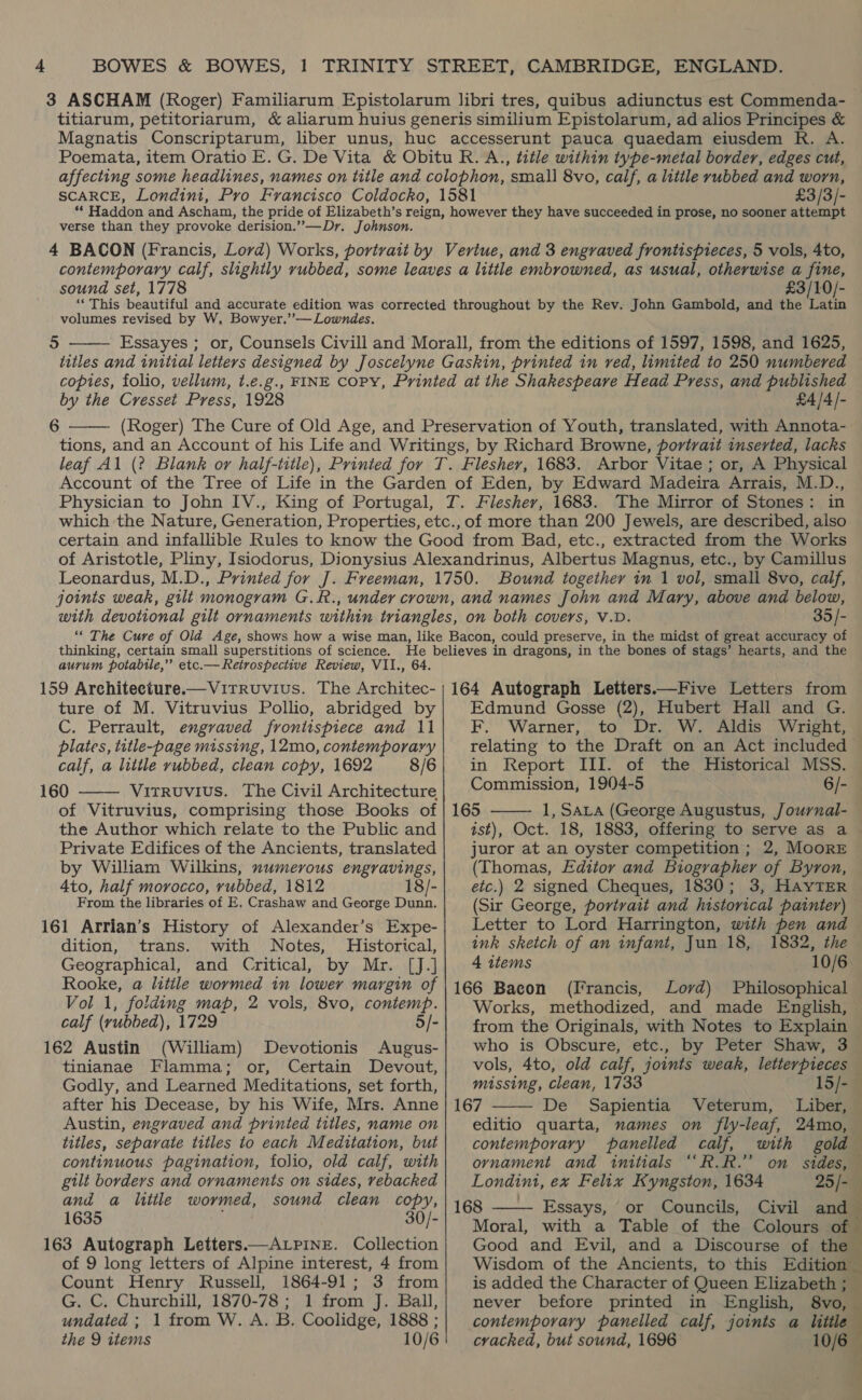 3 ASCHAM (Roger) Familiarum Epistolarum libri tres, quibus adiunctus est Commenda- titiarum, petitoriarum, &amp; aliarum huius generis similium Epistolarum, ad alios Principes &amp; Magnatis Conscriptarum, liber unus, huc accesserunt pauca quaedam eiusdem R. A. Poemata, item Oratio E.G. De Vita &amp; Obitu R. A., title within type-metal border, edges cut, affecting some headlines, names on title and colophon, small 8vo, calf, a litile rubbed and worn, SCARCE, Londint, Pro Francisco Coldocko, 1581 £3/3/- ‘* Haddon and Ascham, the pride of Elizabeth’s reign, however they have succeeded in prose, no sooner attempt verse than they provoke derision.””—Dr. Johnson. 4 BACON (Francis, Lord) Works, portrait by Vertue, and 3 engraved frontispieces, 5 vols, 4to, contemporary calf, slightly rubbed, some leaves a little embrowned, as usual, otherwise a fine, sound set, 1778 £3/10/- ‘““This beautiful and accurate edition was corrected throughout by the Rev. John Gambold, and the Latin volumes revised by W, Bowyer.’’—Lowndes. Essayes ; or, Counsels Civill and Morall, from the editions of 1597, 1598, and 1625, titles and initial letters designed by Joscelyne Gaskin, printed in ved, limited to 250 numbered — copies, folio, vellum, t.e.g., FINE COPY, Printed at the Shakespeare Head Press, and published by the Cresset Press, 1928 £4 /4/- (Roger) The Cure of Old Age, and Preservation of Youth, translated, with Annota- tions, and an Account of his Life and Writings, by Richard Browne, portrait inserted, lacks leaf Al (? Blank or half-title), Printed for T. Flesher, 1683. Arbor Vitae ; or, A Physical Account of the Tree of Life in the Garden of Eden, by Edward Madeira Arrais, M.D., Physician to John IV., King of Portugal, T. Fleshery, 1683. The Mirror of Stones: in which the Nature, Generation, Properties, etc., of more than 200 Jewels, are described, also certain and infallible Rules to know the Good from Bad, etc., extracted from the Works of Aristotle, Pliny, Isiodorus, Dionysius Alexandrinus, Albertus Magnus, etc., by Camillus Leonardus, M.D., Printed for J. Freeman, 1750. Bound together im 1 vol, small 8vo, calf, joints weak, gilt monogram G.R., under crown, and names John and Mary, above and below, with devotional gilt ornaments within triangles, on both covers, V.D. 35/- | ““ The Cure of Old Age, shows how a wise man, like Bacon, could preserve, in the midst of great accuracy of thinking, certain small superstitions of science. a believes in dragons, in the bones of stags’ hearts, and the aurum potabile,” etc.— Retrospective Review, VII., 159 Arehitecture.—VitTRuvius. The hc 164 Autograph Letters. ture of M. Vitruvius Pollio, abridged by C. Perrault, engraved frontispiece and 11 plates, title-page missing, 12mo, contemporary calf, a little rubbed, clean copy, 1692 8/6 160 Virruvius. The Civil Architecture of Vitruvius, comprising those Books of the Author which relate to the Public and 5  6   Five Letters from Edmund Gosse (2), Hubert Hall and G. F. Warner, to Dr. W. Aldis Wright, relating to the Draft on an Act included — in Report III. of the Historical MSS. Commission, 1904-5 6/-¥ 165 1, Sava (George Augustus, Journal-— ist), Oct. 18, 1883, offering to serve as a —   Private Edifices of the Ancients, translated by William Wilkins, numerous engravings, 4to, half morocco, rubbed, 1812 18/- From the libraries of E, Crashaw and George Dunn. juror at an oyster competition; 2, Moorr (Thomas, Editor and Biographer of Byron, etc.) 2 signed Cheques, 1830; 3, HAYTER (Sir George, portrait and historical painter) 161 Arrian’s History of Alexander’s Expe-| Letter to Lord Harrington, with pen and dition, trans. with Notes, Historical,| mk sketch of an infant, Jun 18, 1832, the Geographical, and Critical, by Mr. [J.]| 4 tems 10/6. Rooke, a litile wormed in lower margin of |166 Bacon (Francis, Lord) Philosophical Vol 1, folding map, 2 vols, 8vo, contemp.| Works, methodized, and made English, calf (rubbed), 1729 5/- 162 Austin (William) Devotionis Augus- tinianae Flamma; or, Certain Devout, Godly, and Learned Meditations, set forth, after his Decease, by his Wife, Mrs. Anne Austin, engraved and printed titles, name on titles, separate titles to each Meditation, but continuous pagination, folio, old calf, with from the Originals, with Notes to Explain who is Obscure, etc., by Peter Shaw, 3 vols, 4to, old calf, joints weak, letterpieces — missing, clean, 1733 15/- — 167 De Sapientia Veterum, Liber, editio quarta, names on fly-leaf, 24mo, contemporary panelled calf, with gold ornament and initials ““R.R.’ on sides,   gilt borders and ornaments on sides, vebacked| Londini, ex Felix Kyngston, 1634 25/- I and a litile wormed, sound clean copy, | 1g _ Essays, or Councils, Civil and 1635 30/- Moral, with a Table of the Colours of 163 Autograph Letters.—ALPINE. Collection Good and Evil, and a Discourse of the of 9 long letters of Alpine interest, 4 from Count Henry Russell, 1864-91; 3 from G. C. Churchill, 1870-78 ; 1 from J. Ball, undated ; 1 from W. A. B. Coolidge, 1888 ; the 9 items 10/6 Wisdom of the Ancients, to this Edition — is added the Character of Queen Elizabeth ; never before printed in English, 8vo, contemporary panelled calf, joints a little cracked, but sound, 1696 10/6 , #