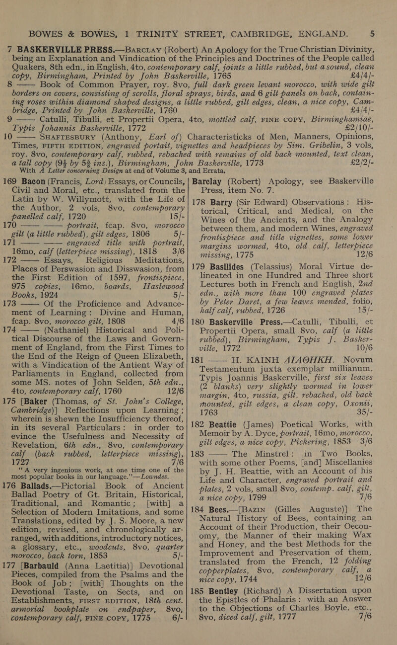 8  £4/4_- bridge, Printed by John Baskerville, 1760 9 ITypis Johannis Baskerville, 1772 10   4/4/- £2/10/- £2/2- 169 Bacon (Francis, Lord; Essays, or Councils, Civil and Moral, etc., translated from the Latin by W. Willymott, with the Life of   the Author, 2 vols, 8vo, contemporary panelled calf, 1720 15/- 170 portrait, fcap. 8vo, morocco   gilt (a little rubbed), gilt edges, 1806 5/- 171 engraved title with portrait, 16mo, calf (letterpiece missing), 1818 3/6 172 Essays, Religious Meditations, Places of Perswasion and Disswasion, from the First Edition of 1597, frontispiece, 975 copies, 16mo, boards, Haslewood Books, 1924 5/- 173 Of the Proficience and Advance- ment of Learning: Divine and Human, fcap. 8vo, morocco gilt, 1808 4/6 174 (Nathaniel) Historical and Poli- tical Discourse of the Laws and Govern- ment of England, from the First Times to the End of the Reign of Queen Elizabeth, with a Vindication of the Antient Way of Parliaments in England, collected from some MS. notes of John Selden, 5th edn., 4to, contemporary calf, 1760 12/6 175 [Baker (Thomas, of St. John’s College, Cambridge)| Reflections upon Learning ; wherein is shewn the Insufficiency thereof, in its several Particulars: in order to evince the Usefulness and Necessity of    Revelation, 6th edn., 8vo, contemporary calf (back vubbed, letterpiece méssing),. ee; ‘““A very ingenious work, at one time one of the most popular books in our language.” — Lowndes. 176 Ballads.—Pictorial Book of Ancient Ballad Poetry of Gt. Britain, Historical, Traditional, and Romantic; [with] a Selection of Modern Imitations, and some Translations, edited by J. S. Moore, a new edition, revised, and chronologically ar- ranged, with additions, introductory notices, a glossary, etc., woodcuts, 8vo, quarter morocco, back torn, 1853 5/- 177 [Barbauld (Anna Laetitia)] Devotional Pieces, compiled from the Psalms and the Book of Job; [with] Thoughts on the Devotional Taste, on Sects, and on Establishments, FIRST EDITION, 18th cent. armorial bookplate on endpaper, 8vo, contemporary calf, FINE COPY, 1775 6/- Barclay (Robert) Apology, see Baskerville Press, item No. 7. 178 Barry (Sir Edward) Observations: His- torical, Critical, and Medical, on the Wines of the Ancients, and the Analogy between them, and modern Wines, engraved frontispiece and title vignettes, some lower margins wormed, 4to, old calf, letterpiece missing, 1775 179 Basilides (Telassius) Moral Virtue de- lineated in one Hundred and Three short Lectures both in French and English, 2nd edn., with more than 100 engraved plates by Peter Daret, a few leaves mended, folio, half calf, rubbed, 1726 15/- 180 Baskerville Press.—Catulli, Tibulli, et Propertii Opera, small 8vo, calf (a litile yvubbed), Birmingham, Typis J. Basker- ville, 1772 10/6 181 H. KAINH AJAOHKH. Novum Testamentum juxta exemplar millianum. Typis Joannis Baskerville, fivst six leaves (2 blanks) very slightly wormed in lower margin, 4to, russia, gilt. rebacked, old back mounted, gilt edges, a clean copy, Oxontt, 1763 35/- 182 Beattie (James) Poetical Works, with Memoir by A. Dyce, portrait, 16mo, morocco, gilt edges, a nice copy, Pickering, 1853 3/6 183 The Minstrel: in Two Books, with some other Poems, [and] Miscellanies by J. H. Beattie, with an Account of his Life and Character, engraved portrait and plates, 2 vols, small 8vo, contemp. calf, gilt, a nice copy, 1799 7/6 184 Bees.—[Bazin (Gilles Auguste)] The Natural History of Bees, containing an Account of their Production, their Oecon- omy, the Manner of their making Wax and Honey, and the best Methods for the Improvement and Preservation of them, translated from the French, 12 folding copperplates, 8vo, contemporary calf, a nice copy, 1744 12/6 185 Bentley (Richard) A Dissertation upon the Epistles of Phalaris: with an Answer to the Objections of Charles Boyle, etc., 8vo, diced calf, gilt, 1777 7/6  