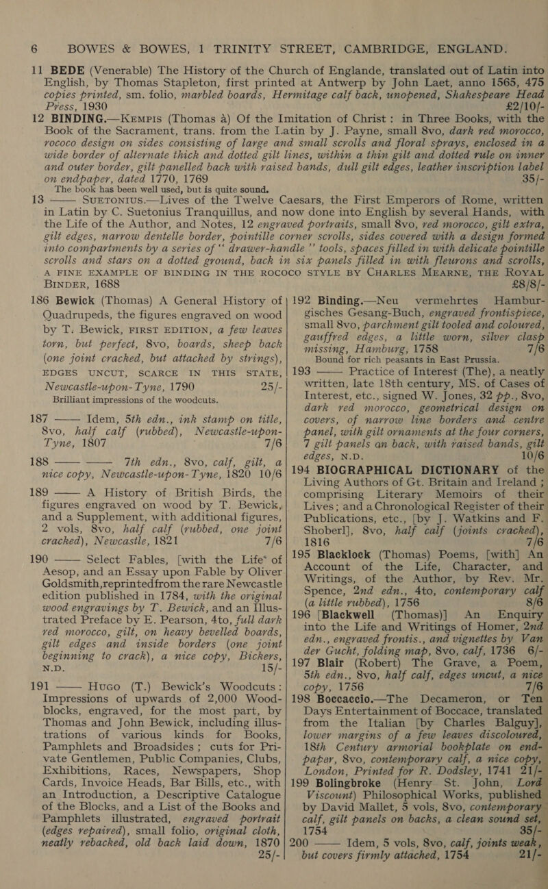 11 BEDE (Venerable) The History of the Church of Englande, translated out of Latin into English, by Thomas Stapleton, first printed at Antwerp by John Laet, anno 1565, 475 copies printed, sm. folio, marbled boards, Hermitage calf back, unopened, Shakespeare Head Press, 1930 £2/10/- 12 BINDING.—Kempis (Thomas a) Of the Imitation of Christ: in Three Books, with the Book of the Sacrament, trans. from the Latin by J. Payne, small 8vo, dark ved morocco, vyococo design on sides consisting of large and small scrolls and floral sprays, enclosed in a wide border of alternate thick and dotted gilt lines, within a thin gilt and dotted rule on inner and outer border, gilt panelled back with raised bands, dull gilt edges, leather inscription label on endpaper, dated 1770, 1769 35/- The book has been well used, but is quite sound, SUETONIUS.—Lives of the Twelve Caesars, the First Emperors of Rome, written in Latin by C. Suetonius Tranquillus, and now done into English by several Hands, with the Life of the Author, and Notes, 12 engraved portraits, small 8vo, ved morocco, gilt extra, gilt edges, narrow dentelle border, pointille corner scrolls, sides covered with a design formed into compartments by a series of ‘‘ dvawer-handle ’’ tools, spaces filled in with delicate pointille scrolls and stars on a dotted ground, back in six panels filled in with fleurons and scrolls, A FINE EXAMPLE OF BINDING IN THE ROCOCO STYLE BY CHARLES MEARNE, THE ROYAL BINDER, 1688 £8/8/- 186 Bewick (Thomas) A General History of | 192 Binding.—Neu vermehrtes Hambur- Quadrupeds, the figures engraved on wood gisches Gesang-Buch, engraved frontispiece, by T. Bewick, FIRST EDITION, a few leaves small 8vo, parchment gilt tooled and coloured, ties! but lpes fede ules RBIS ds shied Niek gauffred edges, a little worn, silver clasp 13   «4 missing, Hamburg, 1758 7/6 (one joint cracked, but attached by strings), Bound for rich peasants in East Prussia. EDGES UNCUT, SCARCE IN THIS STATE, | 193 Practice of Interest (The), a neatly Newcastle-upon-Tyne, 1790 25/- written, late 18th century, MS. of Cases of Brilliant impressions of the woodcuts. Interest, etc., signed W. J = s, 32 P 2 - 8vo, dark ved morocco, geometrical design on 187 ——— Idem, 5th edn., ink stamp on title, covers, of narrow line borders and centre Svo, half calf (rubbed), Newcastle-uwpon-| panel, with gilt ornaments at the four corners, Tyne, 1807 7/6 7 gilt panels an back, with vaised bands, gilt 188 dth ein.» SvOccaif Bik a eee iis   ; 194 BIOGRAPHICAL DICTIONARY of the MLA dled aienitd Aili 4 gi Living Authors of Gt. Britain and Ireland ; 189 A History of British Birds, the comprising Literary Memoirs of their figures engraved on wood by T. Bewick, Lives; and a Chronological Register of their and a Supplement, with additional figures, Publications, etc., [by J. Watkins and F. 2 vols, 8vo, half calf (rubbed, one joint Shoberl], Svo, half calf (joints cracked), cracked), Newcastle, 1821 7/6 1816 7/6 190 Select Fables, [with the Life* of 195 Blacklock (Thomas) Poems, [with] An Account of the Life, Character, and Aesop, and an Essay upon Fable by Oliver : : Goldauntiveantemin tito the rare Newcastle Leeiern i: - er ae ‘nb kom = edition published in 1784, with the original| SPence, 2nd edn.. Ato, comtemporary calf wood engravings by T. Bewick, and an Illus- i BI : ke i ), Th im E trated Preface by E. Pearson, 4to, full dark [Blac ye (Thomas}j ee ice ved morocco, gilt, on heavy bevelled boards, into the Life and Mion i si ee rei gilt edges and inside borders (one joint edn., engraved frontis., an meee ioe ro beginning to crack), a nice copy, Bickers, der Gucht, folding map, 8vo, calf, /-   v5 15/- 197 Blair (Robert) The Grave, a Poem, eae 5th edn., 8vo, half calf, edges uncut, a nice 191 Huco (T.) Bewick’s Woodcuts:| copy, 1756 7/6  Impressions of upwards of 2,000 Wood-| 198 Boecaecio.—The Decameron, or Ten blocks, engraved, for the most part, by| Days Entertainment of Boccace, translated Thomas and John Bewick, including illus-| from the Italian [by Charles Balguy], trations of various kinds for Books, lower margins of a few leaves discoloured, Pamphlets and Broadsides ; cuts for Pri- 18th Century armorial bookplate on end= vate Gentlemen, Public Companies, Clubs,| paper, 8vo, contemporary calf, a nice copy,     Exhibitions, Races, Newspapers, Shop London, Printed for R. Dodsley, 1741 21/- Cards, Invoice Heads, Bar Bills, etc., with | 199 Bolingbroke (Henry St. John, Lord an Introduction, a Descriptive Catalogue Viscount) Philosophical Works, publish of the Blocks, and a List of the Books and by David Mallet, 5 vols, 8vo, contempora 1 Pamphlets illustrated, engraved portratt| calf, gilt panels on backs, a clean sound set, (edges repaired), small folio, original cloth, 1754 35 neatly vebacked, old back laid down, 1870 | 200 Idem, 5 vols, 8vo, calf, joints weak, 25/-| but covers firmly attached, 1754 21/ 