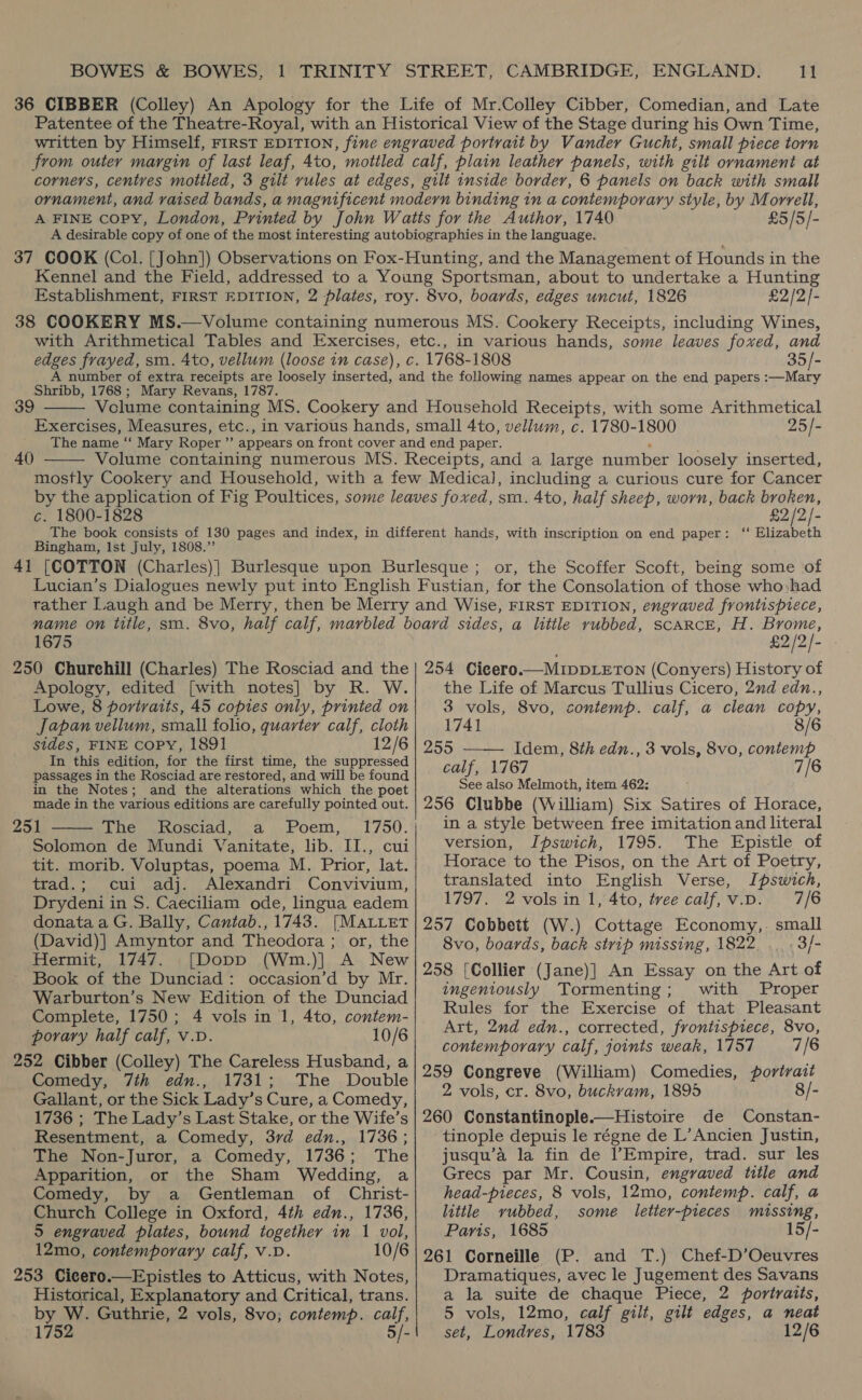 £5/5/- £2/2/- in various hands, some leaves foxed, and 35/- Shribb, 1768 ; Mary Revans, 1787. 39  Exercises, Measures, etc., 40  25/- c. 1800-1828 Bingham, Ist July, 1808.’ £2 /2/- with inscription on end paper: “ Elizabeth or, the Scoffer Scoft, being some of 1675 £2/2/- Apology, edited [with notes] by R. W. Lowe, 8 portraits, 45 copies only, printed on Japan vellum, small folio, quarter calf, cloth sides, FINE copy, 1891 12/6 In this edition, for the first time, the suppressed passages in the Rosciad are restored, and will be found in the Notes; and the alterations which the poet made in the various editions are carefully pointed out. 251 The Rosciad, a Poem, Solomon de Mundi Vanitate, lib. II., cui tit. morib. Voluptas, poema M. Prior, lat. trad.; cui adj. Alexandri Convivium, Drydeni in S. Caeciliam ode, lingua eadem donata a G. Bally, Cantab., 1743. [MaLLet (David)] Amyntor and Theodora ; or, the Hermit, 1747. [Dopp (Wm.)| A New Book of the Dunciad: occasion’d by Mr. Warburton’s New Edition of the Dunciad Complete, 1750; 4 vols in 1, 4to, contem- porary half calf, v.D. 10/6 252 Cibber (Colley) The Careless Husband, a Comedy, 7th edn., 1731; The . Double Gallant, or the Sick Lady’s Cure, a Comedy, 1736 ; The Lady’s Last Stake, or the Wife’s Resentment, a Comedy, 37d edn., 1736; The Non-Juror, a Comedy, 1736; The Apparition, or the Sham Wedding, a Comedy, by a Gentleman of Christ- Church College in Oxford, 4th edn., 1736, 5 engraved plates, bound together in 1 vol, 12mo, contemporary calf, v.D. 10/6 253 Cicero.—Epistles to Atticus, with Notes, Historical, Explanatory and Critical, trans. by Me Guthrie, 2 vols, 8vo; contemp. calf, 175 5/-  the Life of Marcus Tullius Cicero, 2nd edn., 3 vols, 8vo, contemp. calf, a clean pene 1741 8/6 255 —— Idem, 8th edn., 3 vols, 8vo, contemp calf, 1767 7/6 See also Melmoth, item 462: 256 Clubbe (William) Six Satires of Horace, in a style between free imitation and literal version, Ipswich, 1795. The Epistle of Horace to the Pisos, on the Art of Poetry, translated into English Verse, Ipswich, 1797. 2 vols in 1, 4to, tree calf, V.D. 7/6 257 Cobbett (W.) Cottage Economy, small 8vo, boards, back strip missing, 1822 3/- 258 [Collier (Jane)] An Essay on the Art of ingeniously Tormenting; with Proper Rules for the Exercise of that Pleasant Art, 2nd edn., corrected, frontispiece, 8vo, contemporary calf, joints weak, 1757 7/6 259 Congreve (William) Comedies, portrait 2 vols, cr. 8vo, buckvam, 1895 8/- 260 Constantinople.—Histoire de Constan- tinople depuis le régne de L’Ancien Justin, jusqu’a la fin de l’Empire, trad. sur les Grecs par Mr. Cousin, engraved title and head-pieces, 8 vols, 12mo, contemp. calf, a little vubbed, some letter-pieces missing, Paris, 1685 15/- 261 Corneille (P. and T.) Chef-D’Oeuvres Dramatiques, avec le Jugement des Savans a la suite de chaque Piece, 2 portraits, 5 vols, 12mo, calf gilt, gilt edges, a neat set, Londres, 1783 12/6