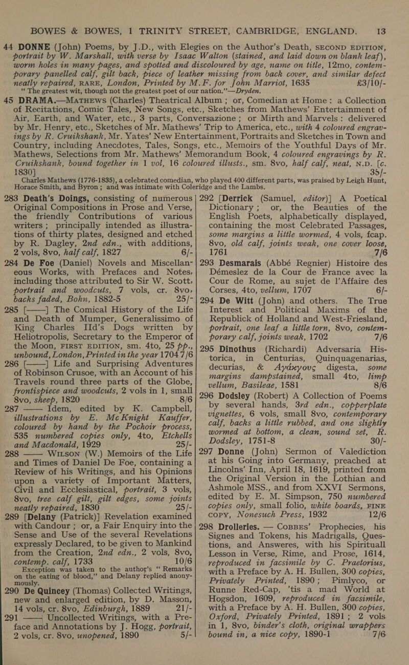 £3/10/- or, Comedian at Home: a Collection or Mirth and Marvels: delivered 1830] sm. 8vo, half calf, neat, N.D. [c. 35/- 283 Death’s Doings, consisting of numerous Original Compositions in Prose and Verse, the friendly Contributions of various writers ; principally intended as illustra- tions of thirty plates, designed and etched by R. Dagley, 2nd edn., with additions, 2 vols, 8vo, half calf, 1827 6/- 284 De Foe (Daniel) Novels and Miscellan- eous Works, with Prefaces and Notes, including those attributed to Sir W. Scott, portrait and woodcuts, 7 vols, cr. 8vo, backs faded, Bohn, 1882-5 25/7 285 [. | The Comical History of the Life and Death of Mumper, Generalissimo of King Charles IId’s Dogs written by Heliotropolis, Secretary to the Emperor of the Moon, FIRST EDITION, sm. 4to, 25 pp., unbound, London, Printed in the year 1704 7/6 286 [. | Life and Surprising Adventures of Robinson Crusoe, with an Account of his Travels round three parts of the Globe, frontispiece and woodcuts, 2 vols in 1, small 8vo, sheep, 1820 8/6 287 Idem, edited by K. Campbell, illustrations by E. McKnight Kauffer, coloured by hand by the Pochoir process, 535 numbered copies only, 4to, Etchells and Macdonald, 1929 25/- 288 Witson (W.) Memoirs of the Life and Times of Daniel De Foe, containing a Review of his Writings, and his Opinions upon a variety of Important Matters, Civil and Ecclesiastical, portvait, 3 vols, 8vo, tvee calf gilt, gilt edges, some joints neatly repaired, 1830 25 /- 289 [Delany (Patrick)] Revelation examined with Candour ; or, a Fair Enquiry into the Sense and Use of the several Revelations expressly Declared, to be given to Mankind from the Creation, 2nd edn., 2 vols, 8vo, coniemp. calf, 1733 10/6 Exception was taken to the author’s “ Remarks on aC eating of blood,’’ and Delany replied anony- mous. 290 De Quincey (Thomas) Collected Writings, new and enlarged edition, by D. Masson, 14 vols, cr. 8vo, Edinburgh, 1889 21/- 291 . Uncollected Writings, with a Pre- face and Annotations by J. Hogg, portrait, _ 2 vols, cr. 8vo, unopened, 1890 5/-      292 [Derrick (Samuel, editor)]} A Poetical Dictionary ; or, the Beauties of the English Poets, alphabetically displayed, containing the most Celebrated Passages, some margins a little wormed, 4 vols, fcap. 8vo, old calf, joints weak, one cover loose, 1761 7/6 293 Desmarais (Abbé Regnier) Histoire des Démeslez de la Cour de France avec la Cour de Rome, au sujet de |’Affaire des Corses, 4to, vellum, 1707 6/- 294 De Witt (John) and others. The True Interest and Political Maxims of the Republick of Holland and West-Friesland, portrait, one leaf a litile torn, 8vo, contem- porary calf, joints weak, 1702 7/6 295 Dinothus (Richardi) Adversaria His- torica, in Centurias, Quinquagenarias, decurias, &amp; Aydxyouc digesta, some margins dampstained, small 4to, limp vellum, Bastileae, 1581 8/6 296 Dodsley (Robert) A Collection of Poems by several hands, 37d edn., copperplate vignettes, 6 vols, small 8vo, contemporary calf, backs a little rubbed, and one slightly wormed at bottom, a clean, sound set, R. Dodsley, 1751-8 30/- 297 Donne (John) Sermon of Valediction at his Going into Germany, preached at Lincolns’ Inn, April 18, 1619, printed from the Original Version in the Lothian and Ashmole MSS., and from XXVI Sermons, edited by E. M. Simpson, 750 numbered copies only, small folio, white boards, FINE copy, Nonesuch Press, 1932 12/6 298 Drolleries. —- CoBBES’ Prophecies, his Signes and Tokens, his Madrigalls, Ques- tions, and Answeres, with his Spirituall Lesson in Verse, Rime, and Prose, 1614, veproduced in facsimile by C. Praetorius, with a Preface by A. H. Bullen, 300 copies, Privately Printed, 1890; Pimlyco, or Runne Red-Cap, ’tis a mad World at Hogsdon, 1609, veproduced in facsimile, with a Preface by A. H. Bullen, 300 copies, Oxford, Privately Printed, 1891; 2 vols. in 1, 8vo, binder’s cloth, original wrappers bound in, a nice copy, 1890-1 7/6