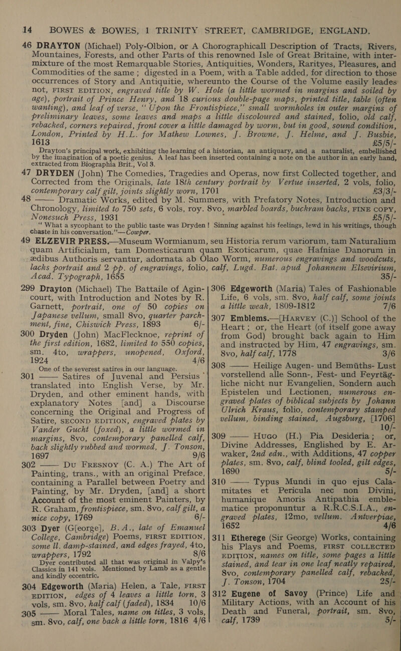 46 DRAYTON (Michael) Poly-Olbion, or A Chorographicall Description of Tracts, Rivers, Mountaines, Forests, and other Parts of this renowned Isle of Great Britaine, with inter- mixture of the most Remarquable Stories, Antiquities, Wonders, Rarityes, Pleasures, and Commodities of the same ; digested in a Poem, with a Table added, for direction to those occurrences of Story and Antiquitie, whereunto the Course of the Volume easily leades not, FIRST EDITION, engraved title by W. Hole (a little wormed in margins and soiled by age), portrait of Prince Henry, and 18 curious double-page maps, printed title, table (often wanting), and leaf of verse, ‘‘ Upon the Frontispiece,’ small wormholes in outer margins of preliminary leaves, some leaves and maps a little discoloured and stained, folio, old calf, vebacked, corners vepaired, front cover a little damaged by worm, but in good, sound condition, eee Printed by H.L. for Mathew Lownes, J. Browne, J. Helme, and J. Busbie, £5 /5/- Drayton’s principal work, exhibiting the learning of a historian, an antiquary, and a naturalist, aa arnei by the imagination of a poetic genius. A leaf has been inserted containing a note on the author in an early hand, extracted from Biographia Brit., Vol 3. 47 DRYDEN (John) The Comedies, Tragedies and Operas, now first Collected together, and Corrected from the Originals, late 18th century portrait by Vertue inserted, 2 vols, folio, contemporary calf gilt, joints slightly worn, 1701 £3/3/- Dramatic Works, edited by M. Summers, with Prefatory Notes, Introduction and Chronology, limited to 750 sets, 6 vols, roy. 8vo, marbled boards, buckvam backs, FINE COPY, Nonesuch Press, 1931 ‘ £5/5/- “What a sycophant to the public taste was Dryden! Sinning against his feelings, lewd in his writings, though chaste in his conversation.” — Cowper. 49 ELZEVIR PRESS.—Museum Wormianum, seu Historia rerum variorum, tam Naturalium quam Artificialum, tam Domesticarum quam Exoticarum, quae Hafniae Danorum in zedibus Authoris servantur, adornata ab Olao Worm, numerous engravings and woodcuts, lacks portrait and 2 pp. of engravings, folio, calf, Lugd. Bat. apud Johannem Elsevirium, Acad. Typograph, 1655 35/- 299 Drayton (Michael) The Battaile of Agin- | 306 Edgeworth (Maria) Tales of Fashionable 48  court, with Introduction and Notes by R. Garnett, portrait, one of 50 copies on Japanese vellum, small 8vo, quarter parch- ment, fine, Chiswick Press, 1893 6/- 300 Dryden (John) MacFlecknoe, reprint of the first edition, 1682, limited to 550 copies, sm. 4to, wrappers, unopened, Oxford, 1924 4/6 One of the severest satires in our language. 301 translated into English Verse, by Mr. Dryden, and other eminent hands, with explanatory Notes [and] a Discourse concerning the Original and Progress of Satire, SECOND EDITION, engraved plates by Vander Gucht (foxed), a little wormed in margins, 8vo, contemporary panelled calf, back slightly rubbed and wormed, J. Tonson, 1697 9/6 302 Du Fresnoy (C. A.) The Art of Painting, trans., with an original Preface, containing a Parallel between Poetry and Painting, by Mr. Dryden, [and] a short Account of the most eminent Painters, by R. Graham, frontispiece, sm. 8vo, calf gilt, a nice copy, 1769 6/- 303 Dyer (Gleorge], B.A., late of Emanuel College, Cambridge) Poems, FIRST EDITION, some ll. damp-stained, and edges frayed, 4to, wrappers, 1792 8/6 Dyer contributed all that was original in Valpy’s Classics in 141 vols. Mentioned by Lamb as a gentle and kindly eccentric. 304 Edgeworth (Maria) Helen, a Tale, FIRST EDITION, edges of 4 leaves a little torn, 3 vols, sm. 8vo, half calf (faded), 1834 10/6 305 - Moral Tales, name on titles, 3 vols, sm. 8vo, calf, one back a little torn, 1816 4/6    Life, 6 vols, sm. 8vo, half calf, some joints a little weak, 1809-1812 7/6 307 Emblems.—[HarveEy (C.)] School of the Heart; or, the Heart (of itself gone away from God) brought back again to Him and instructed by Him, 47 engravings, sm. 8vo, half calf, 1778 3/6 308 Heilige Augen- und Bemiiths- Lust vorstellend alle Sonn-, Fest- und Feyrtég- liche nicht nur Evangelien, Sondern auch Epistelen und Lectionen, numerous en- gvaved plates of biblical subjects by Johann Ulrich Kraus, folio, contemporary stamped vellum, binding stained, Augsburg, [1706] 10/- 309 Huco (H.) Pia Desideria ; or Divine Addresses, Englished by E. Ar- waker, 2nd edn., with Additions, 47 coppey plates, sm. 8vo, calf, blind tooled, gilt edges, 1690 5/-    310 Typus Mundi in quo ejus Cala- mitates et Pericula nec non _ Divini, humanique Amoris Antipathia emble- matice proponuntur a R.R.C.S.1.A., en- graved plates, 12mo, vellum. Antverpiae, 1652 4/6 311 Etherege (Sir George) Works, containing — his Plays and Poems, FIRST COLLECTED EDITION, names on tittle, some pages a little stained, and tear in one leaf neatly repaired, Svo, contemporary panelled calf, vebacked, J. Tonson, 1704 25/-— 312 Eugene of Savoy (Prince) Life and Military Actions, with an Account of his Death and Funeral, portrait, calf, 1739 